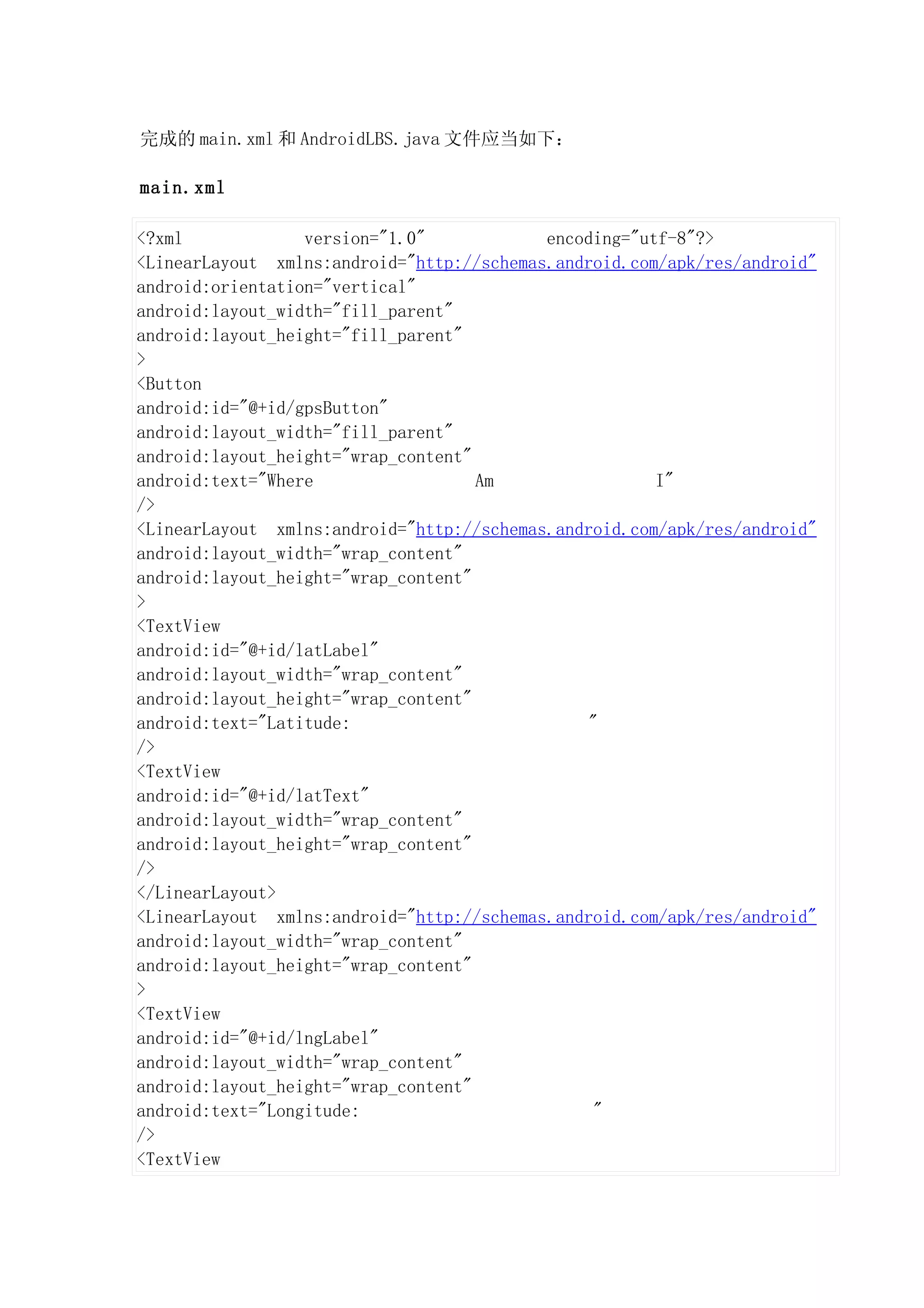 完成的 main.xml 和 AndroidLBS.java 文件应当如下：

main.xml

<?xml             version="1.0"            encoding="utf-8"?>
<LinearLayout xmlns:android="http://schemas.android.com/apk/res/android"
android:orientation="vertical"
android:layout_width="fill_parent"
android:layout_height="fill_parent"
>
<Button
android:id="@+id/gpsButton"
android:layout_width="fill_parent"
android:layout_height="wrap_content"
android:text="Where                  Am                I"
/>
<LinearLayout xmlns:android="http://schemas.android.com/apk/res/android"
android:layout_width="wrap_content"
android:layout_height="wrap_content"
>
<TextView
android:id="@+id/latLabel"
android:layout_width="wrap_content"
android:layout_height="wrap_content"
android:text="Latitude:                         "
/>
<TextView
android:id="@+id/latText"
android:layout_width="wrap_content"
android:layout_height="wrap_content"
/>
</LinearLayout>
<LinearLayout xmlns:android="http://schemas.android.com/apk/res/android"
android:layout_width="wrap_content"
android:layout_height="wrap_content"
>
<TextView
android:id="@+id/lngLabel"
android:layout_width="wrap_content"
android:layout_height="wrap_content"
android:text="Longitude:                         "
/>
<TextView
 