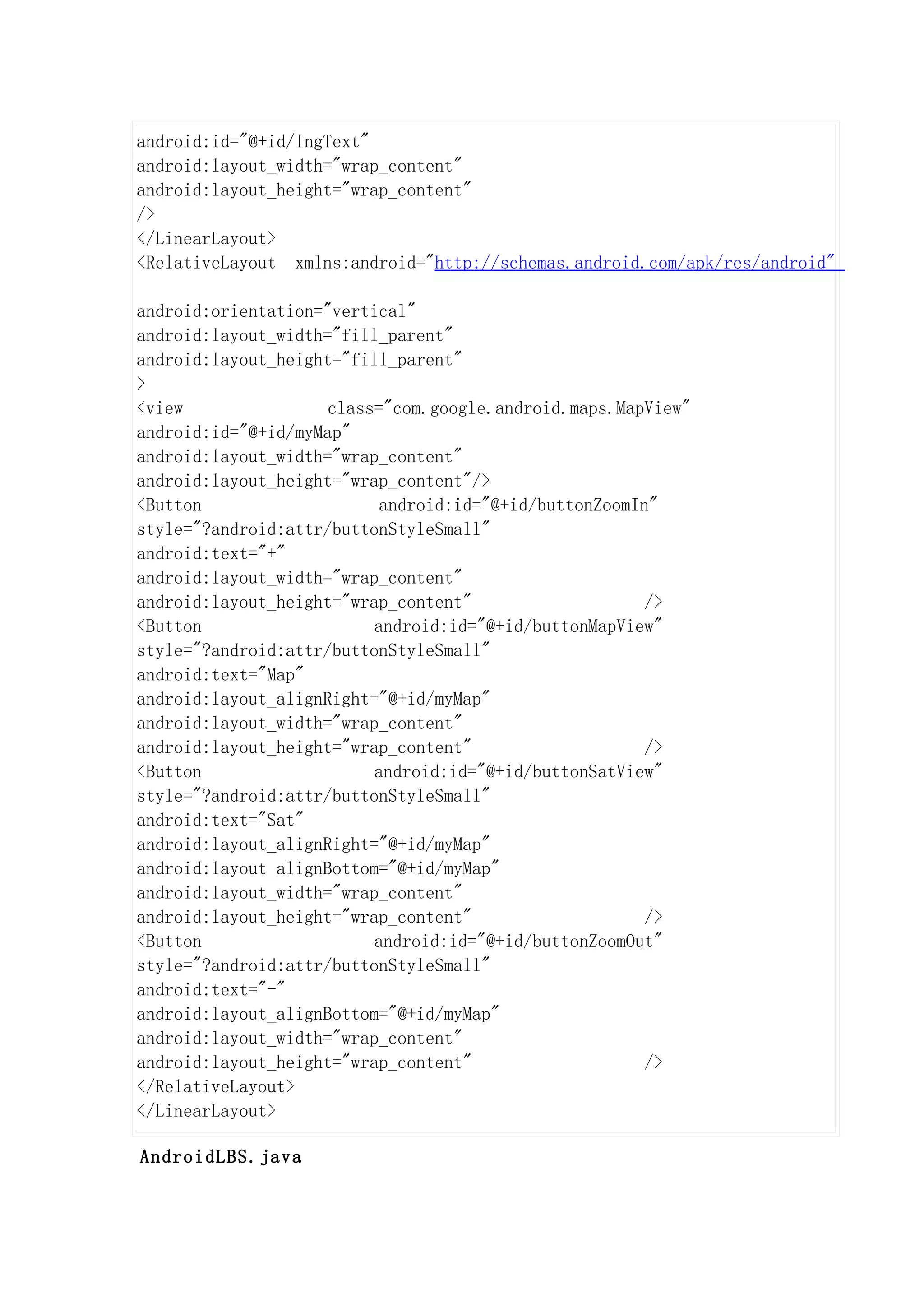 android:id="@+id/lngText"
android:layout_width="wrap_content"
android:layout_height="wrap_content"
/>
</LinearLayout>
<RelativeLayout xmlns:android="http://schemas.android.com/apk/res/android"

android:orientation="vertical"
android:layout_width="fill_parent"
android:layout_height="fill_parent"
>
<view                class="com.google.android.maps.MapView"
android:id="@+id/myMap"
android:layout_width="wrap_content"
android:layout_height="wrap_content"/>
<Button                    android:id="@+id/buttonZoomIn"
style="?android:attr/buttonStyleSmall"
android:text="+"
android:layout_width="wrap_content"
android:layout_height="wrap_content"                    />
<Button                   android:id="@+id/buttonMapView"
style="?android:attr/buttonStyleSmall"
android:text="Map"
android:layout_alignRight="@+id/myMap"
android:layout_width="wrap_content"
android:layout_height="wrap_content"                    />
<Button                   android:id="@+id/buttonSatView"
style="?android:attr/buttonStyleSmall"
android:text="Sat"
android:layout_alignRight="@+id/myMap"
android:layout_alignBottom="@+id/myMap"
android:layout_width="wrap_content"
android:layout_height="wrap_content"                    />
<Button                   android:id="@+id/buttonZoomOut"
style="?android:attr/buttonStyleSmall"
android:text="-"
android:layout_alignBottom="@+id/myMap"
android:layout_width="wrap_content"
android:layout_height="wrap_content"                    />
</RelativeLayout>
</LinearLayout>

AndroidLBS.java
 