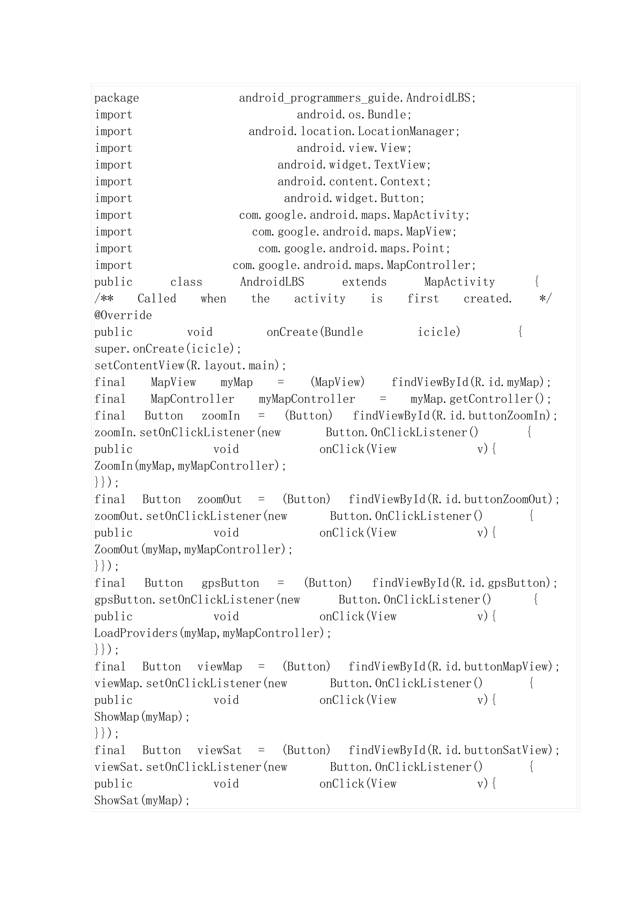package                  android_programmers_guide.AndroidLBS;
import                              android.os.Bundle;
import                     android.location.LocationManager;
import                              android.view.View;
import                          android.widget.TextView;
import                          android.content.Context;
import                            android.widget.Button;
import                   com.google.android.maps.MapActivity;
import                      com.google.android.maps.MapView;
import                       com.google.android.maps.Point;
import                 com.google.android.maps.MapController;
public      class        AndroidLBS         extends      MapActivity         {
/**    Called    when      the      activity    is    first     created.       */
@Override
public         void           onCreate(Bundle           icicle)          {
super.onCreate(icicle);
setContentView(R.layout.main);
final    MapView     myMap      =     (MapView)     findViewById(R.id.myMap);
final    MapController       myMapController      =    myMap.getController();
final Button zoomIn = (Button) findViewById(R.id.buttonZoomIn);
zoomIn.setOnClickListener(new            Button.OnClickListener()          {
public              void                onClick(View              v){
ZoomIn(myMap,myMapController);
}});
final Button zoomOut = (Button) findViewById(R.id.buttonZoomOut);
zoomOut.setOnClickListener(new            Button.OnClickListener()         {
public              void                onClick(View              v){
ZoomOut(myMap,myMapController);
}});
final Button gpsButton = (Button) findViewById(R.id.gpsButton);
gpsButton.setOnClickListener(new           Button.OnClickListener()          {
public              void                onClick(View              v){
LoadProviders(myMap,myMapController);
}});
final Button viewMap = (Button) findViewById(R.id.buttonMapView);
viewMap.setOnClickListener(new            Button.OnClickListener()         {
public              void                onClick(View              v){
ShowMap(myMap);
}});
final Button viewSat = (Button) findViewById(R.id.buttonSatView);
viewSat.setOnClickListener(new            Button.OnClickListener()         {
public              void                onClick(View              v){
ShowSat(myMap);
 