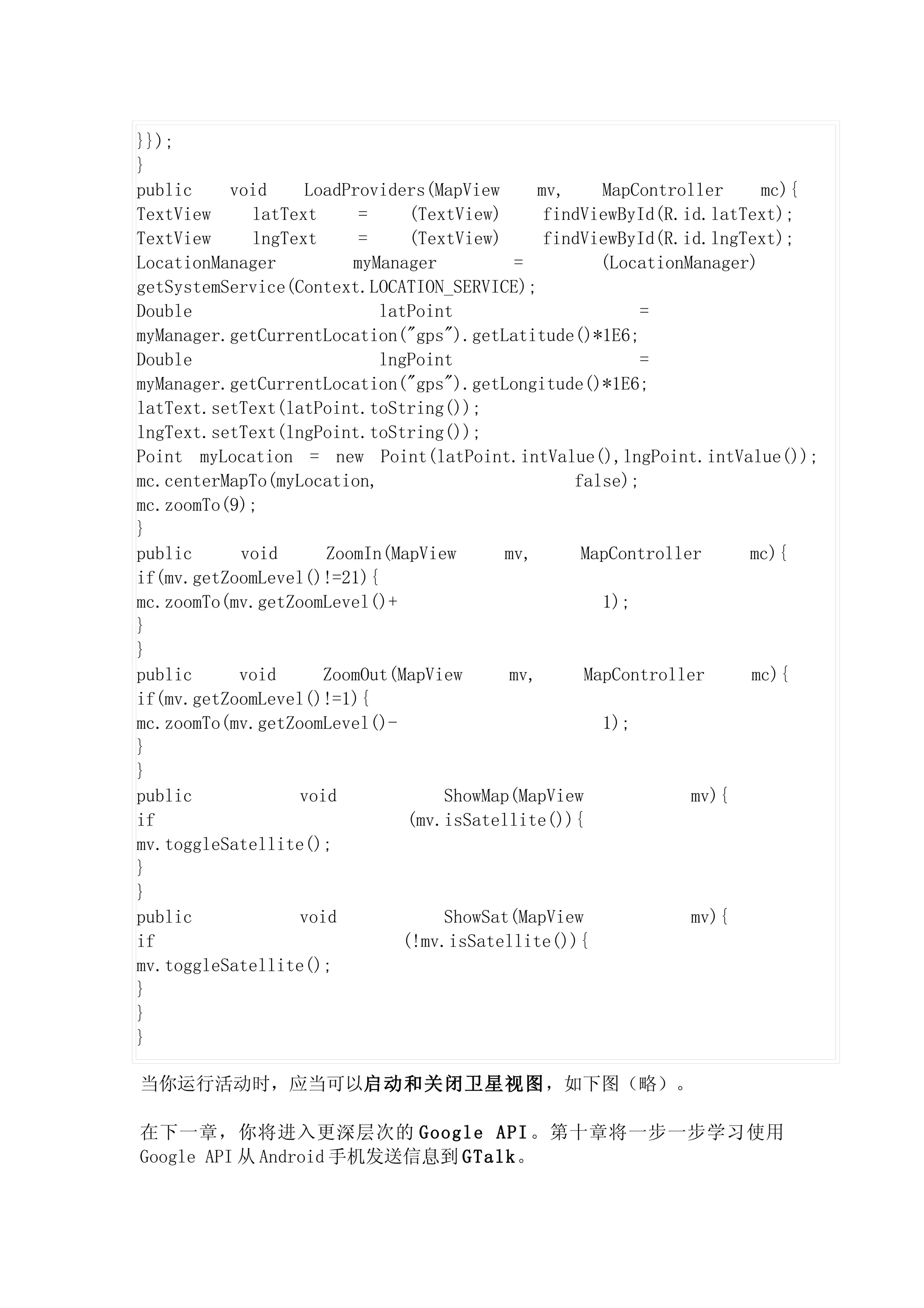 }});
}
public    void     LoadProviders(MapView      mv,    MapController     mc){
TextView    latText      =    (TextView)       findViewById(R.id.latText);
TextView    lngText      =    (TextView)       findViewById(R.id.lngText);
LocationManager         myManager          =         (LocationManager)
getSystemService(Context.LOCATION_SERVICE);
Double                     latPoint                       =
myManager.getCurrentLocation("gps").getLatitude()*1E6;
Double                     lngPoint                       =
myManager.getCurrentLocation("gps").getLongitude()*1E6;
latText.setText(latPoint.toString());
lngText.setText(lngPoint.toString());
Point myLocation = new Point(latPoint.intValue(),lngPoint.intValue());
mc.centerMapTo(myLocation,                        false);
mc.zoomTo(9);
}
public     void      ZoomIn(MapView      mv,       MapController     mc){
if(mv.getZoomLevel()!=21){
mc.zoomTo(mv.getZoomLevel()+                         1);
}
}
public     void      ZoomOut(MapView      mv,      MapController     mc){
if(mv.getZoomLevel()!=1){
mc.zoomTo(mv.getZoomLevel()-                         1);
}
}
public            void            ShowMap(MapView              mv){
if                            (mv.isSatellite()){
mv.toggleSatellite();
}
}
public            void            ShowSat(MapView              mv){
if                           (!mv.isSatellite()){
mv.toggleSatellite();
}
}
}

当你运行活动时，应当可以启动和关闭卫星视图，如下图（略）。

在下一章，你将进入更深层次的 Google API 。第十章将一步一步学习使用
Google API 从 Android 手机发送信息到 GTalk。
 