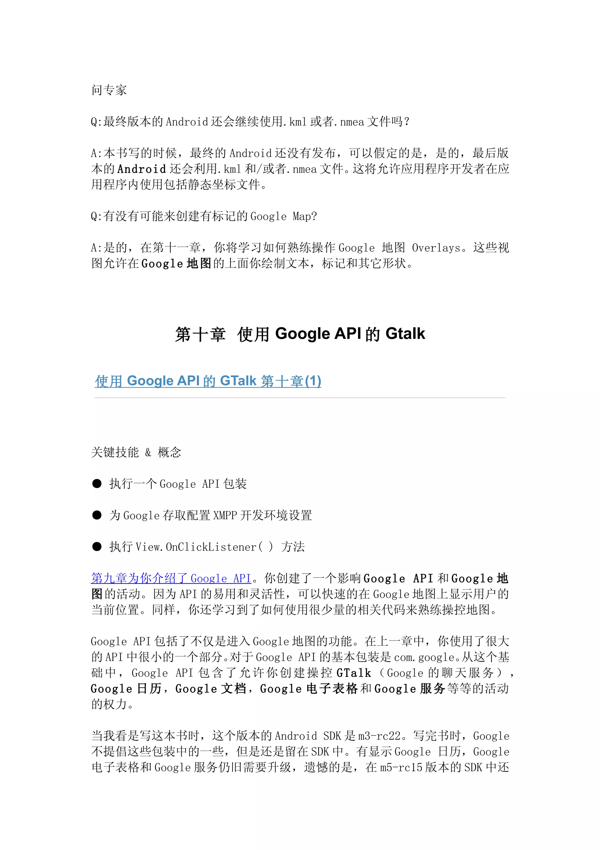 问专家

Q:最终版本的 Android 还会继续使用.kml 或者.nmea 文件吗？

A:本书写的时候，最终的 Android 还没有发布，可以假定的是，是的，最后版
本的 Android 还会利用.kml 和/或者.nmea 文件。这将允许应用程序开发者在应
用程序内使用包括静态坐标文件。

Q:有没有可能来创建有标记的 Google Map?

A:是的，在第十一章，你将学习如何熟练操作 Google 地图 Overlays。这些视
图允许在 Google 地图的上面你绘制文本，标记和其它形状。




            第十章 使用 Google API 的 Gtalk

使用 Google API 的 GTalk 第十章 (1)




关键技能 & 概念

● 执行一个 Google API 包装

● 为 Google 存取配置 XMPP 开发环境设置

● 执行 View.OnClickListener( ) 方法

第九章为你介绍了 Google API。你创建了一个影响 Google API 和 Google 地
图的活动。因为 API 的易用和灵活性，可以快速的在 Google 地图上显示用户的
当前位置。同样，你还学习到了如何使用很少量的相关代码来熟练操控地图。

Google API 包括了不仅是进入 Google 地图的功能。在上一章中，你使用了很大
的 API 中很小的一个部分。      对于 Google API 的基本包装是 com.google。    从这个基
础 中 ， Google API 包 含 了 允 许 你 创 建 操 控 GTalk （ Google 的 聊 天 服 务 ） ，
Google 日 历 ，Google 文 档 ，Google 电 子 表 格 和 Google 服 务 等等的活动
的权力。

当我看是写这本书时，这个版本的 Android SDK 是 m3-rc22。写完书时，Google
不提倡这些包装中的一些，但是还是留在 SDK 中。有显示 Google 日历，Google
电子表格和 Google 服务仍旧需要升级，遗憾的是，在 m5-rc15 版本的 SDK 中还
 