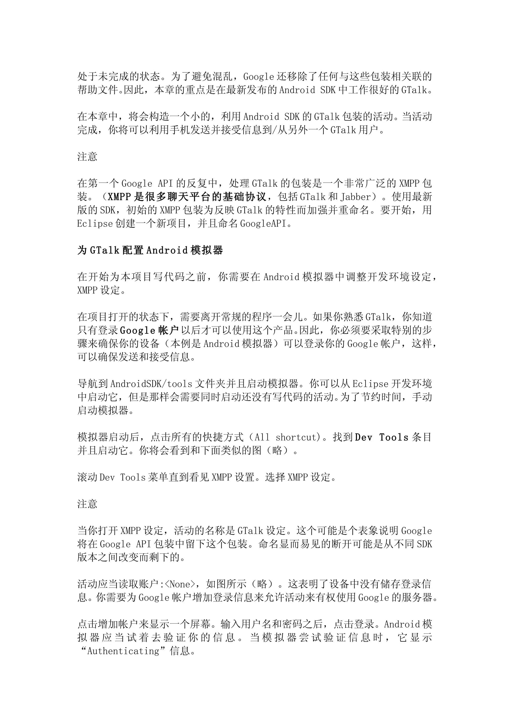 处于未完成的状态。为了避免混乱，Google 还移除了任何与这些包装相关联的
帮助文件。因此，本章的重点是在最新发布的 Android SDK 中工作很好的 GTalk。

在本章中，将会构造一个小的，利用 Android SDK 的 GTalk 包装的活动。当活动
完成，你将可以利用手机发送并接受信息到/从另外一个 GTalk 用户。

注意

在第一个 Google API 的反复中，处理 GTalk 的包装是一个非常广泛的 XMPP 包
装。（XMPP 是很多聊天平台的基础协议，包括 GTalk 和 Jabber）。使用最新
版的 SDK，初始的 XMPP 包装为反映 GTalk 的特性而加强并重命名。要开始，用
Eclipse 创建一个新项目，并且命名 GoogleAPI。

为 GTalk 配置 Android 模拟器

在开始为本项目写代码之前，你需要在 Android 模拟器中调整开发环境设定，
XMPP 设定。

在项目打开的状态下，需要离开常规的程序一会儿。如果你熟悉 GTalk，你知道
只有登录 Google 帐户以后才可以使用这个产品。 因此，你必须要采取特别的步
骤来确保你的设备（本例是 Android 模拟器）可以登录你的 Google 帐户，这样，
可以确保发送和接受信息。

导航到 AndroidSDK/tools 文件夹并且启动模拟器。你可以从 Eclipse 开发环境
中启动它，但是那样会需要同时启动还没有写代码的活动。         为了节约时间，手动
启动模拟器。

模拟器启动后，点击所有的快捷方式（All shortcut)。找到 Dev Tools 条目
并且启动它。你将会看到和下面类似的图（略）。

滚动 Dev Tools 菜单直到看见 XMPP 设置。选择 XMPP 设定。

注意

当你打开 XMPP 设定，活动的名称是 GTalk 设定。这个可能是个表象说明 Google
将在 Google API 包装中留下这个包装。命名显而易见的断开可能是从不同 SDK
版本之间改变而剩下的。

活动应当读取账户:<None>，如图所示（略）。这表明了设备中没有储存登录信
息。你需要为 Google 帐户增加登录信息来允许活动来有权使用 Google 的服务器。

点击增加帐户来显示一个屏幕。输入用户名和密码之后，点击登录。Android 模
拟器应当试着去验证你的信息。当模拟器尝试验证信息时，它显示
“Authenticating”信息。
 