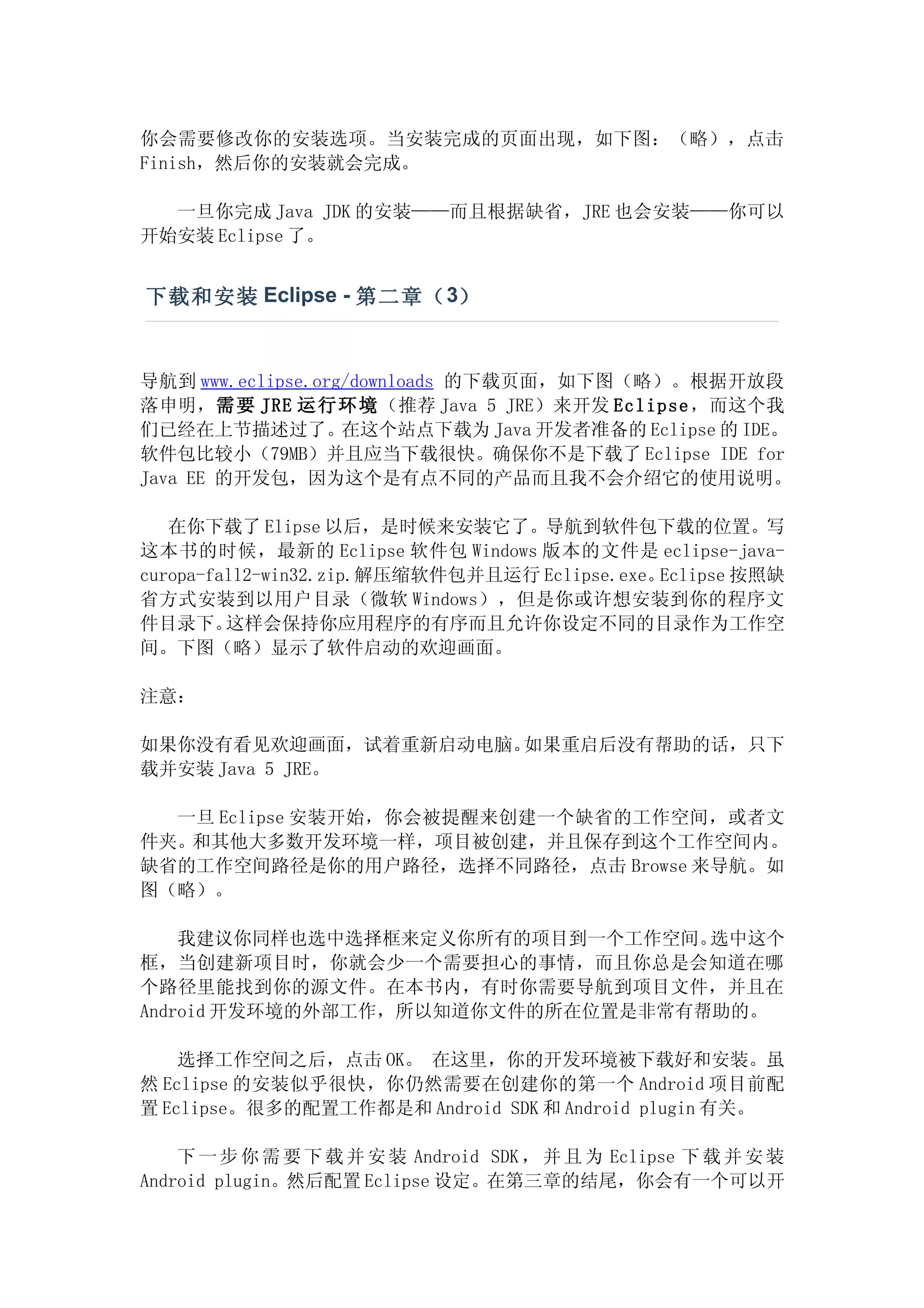 你会需要修改你的安装选项。当安装完成的页面出现，如下图：（略），点击
Finish，然后你的安装就会完成。

  一旦你完成 Java JDK 的安装——而且根据缺省，JRE 也会安装——你可以
开始安装 Eclipse 了。


下载和安装 Eclipse - 第二章（ 3）


导航到 www.eclipse.org/downloads 的下载页面，如下图（略）。根据开放段
落申明，需要 JRE 运行 环境（推荐 Java 5 JRE）来开发 Eclipse ，而这个我
们已经在上节描述过了。在这个站点下载为 Java 开发者准备的 Eclipse 的 IDE。
软件包比较小（79MB）并且应当下载很快。确保你不是下载了 Eclipse IDE for
Java EE 的开发包，因为这个是有点不同的产品而且我不会介绍它的使用说明。

   在你下载了 Elipse 以后，是时候来安装它了。导航到软件包下载的位置。写
这本书的时候，最新的 Eclipse 软件包 Windows 版本的文件是 eclipse-java-
curopa-fall2-win32.zip.解压缩软件包并且运行 Eclipse.exe。Eclipse 按照缺
省方式安装到以用户目录（微软 Windows），但是你或许想安装到你的程序文
件目录下。    这样会保持你应用程序的有序而且允许你设定不同的目录作为工作空
间。下图（略）显示了软件启动的欢迎画面。

注意：

如果你没有看见欢迎画面，试着重新启动电脑。如果重启后没有帮助的话，只下
载并安装 Java 5 JRE。

  一旦 Eclipse 安装开始，你会被提醒来创建一个缺省的工作空间，或者文
件夹。和其他大多数开发环境一样，项目被创建，并且保存到这个工作空间内。
缺省的工作空间路径是你的用户路径，选择不同路径，点击 Browse 来导航。如
图（略）。

    我建议你同样也选中选择框来定义你所有的项目到一个工作空间。  选中这个
框，当创建新项目时，你就会少一个需要担心的事情，而且你总是会知道在哪
个路径里能找到你的源文件。在本书内，有时你需要导航到项目文件，并且在
Android 开发环境的外部工作，所以知道你文件的所在位置是非常有帮助的。

    选择工作空间之后，点击 OK。 在这里，你的开发环境被下载好和安装。虽
然 Eclipse 的安装似乎很快，你仍然需要在创建你的第一个 Android 项目前配
置 Eclipse。很多的配置工作都是和 Android SDK 和 Android plugin 有关。

    下 一 步 你 需 要 下 载 并 安 装 Android SDK ， 并 且 为 Eclipse 下 载 并 安 装
Android plugin。然后配置 Eclipse 设定。在第三章的结尾，你会有一个可以开
 