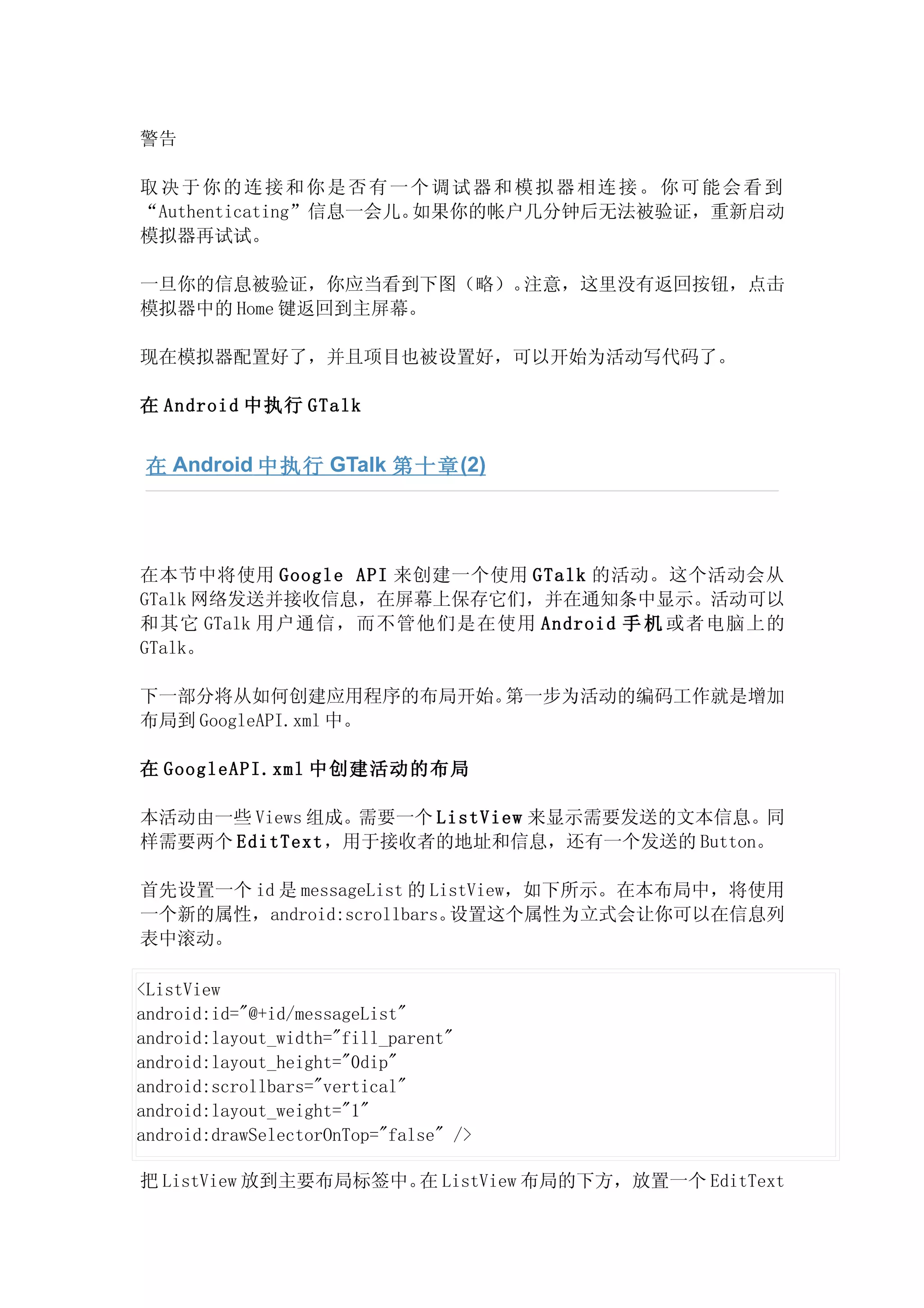 警告

取决于你的连接和你是否有一个调试器和模拟器相连接。你可能会看到
“Authenticating”信息一会儿。如果你的帐户几分钟后无法被验证，重新启动
模拟器再试试。

一旦你的信息被验证，你应当看到下图（略）。注意，这里没有返回按钮，点击
模拟器中的 Home 键返回到主屏幕。

现在模拟器配置好了，并且项目也被设置好，可以开始为活动写代码了。

在 Android 中执行 GTalk


 在 Android 中执行 GTalk 第十章 (2)




在本节中将使用 Google API 来创建一个使用 GTalk 的活动。这个活动会从
GTalk 网络发送并接收信息，在屏幕上保存它们，并在通知条中显示。活动可以
和其它 GTalk 用户通信，而不管他们是在使用 Android 手 机 或者电脑上的
GTalk。

下一部分将从如何创建应用程序的布局开始。 第一步为活动的编码工作就是增加
布局到 GoogleAPI.xml 中。

在 GoogleAPI.xml 中创建活动的布局

本活动由一些 Views 组成。需要一个 ListView 来显示需要发送的文本信息。同
样需要两个 EditText，用于接收者的地址和信息，还有一个发送的 Button。

首先设置一个 id 是 messageList 的 ListView，如下所示。在本布局中，将使用
一个新的属性，android:scrollbars。  设置这个属性为立式会让你可以在信息列
表中滚动。

<ListView
android:id="@+id/messageList"
android:layout_width="fill_parent"
android:layout_height="0dip"
android:scrollbars="vertical"
android:layout_weight="1"
android:drawSelectorOnTop="false" />

把 ListView 放到主要布局标签中。 ListView 布局的下方，放置一个 EditText
                     在
 