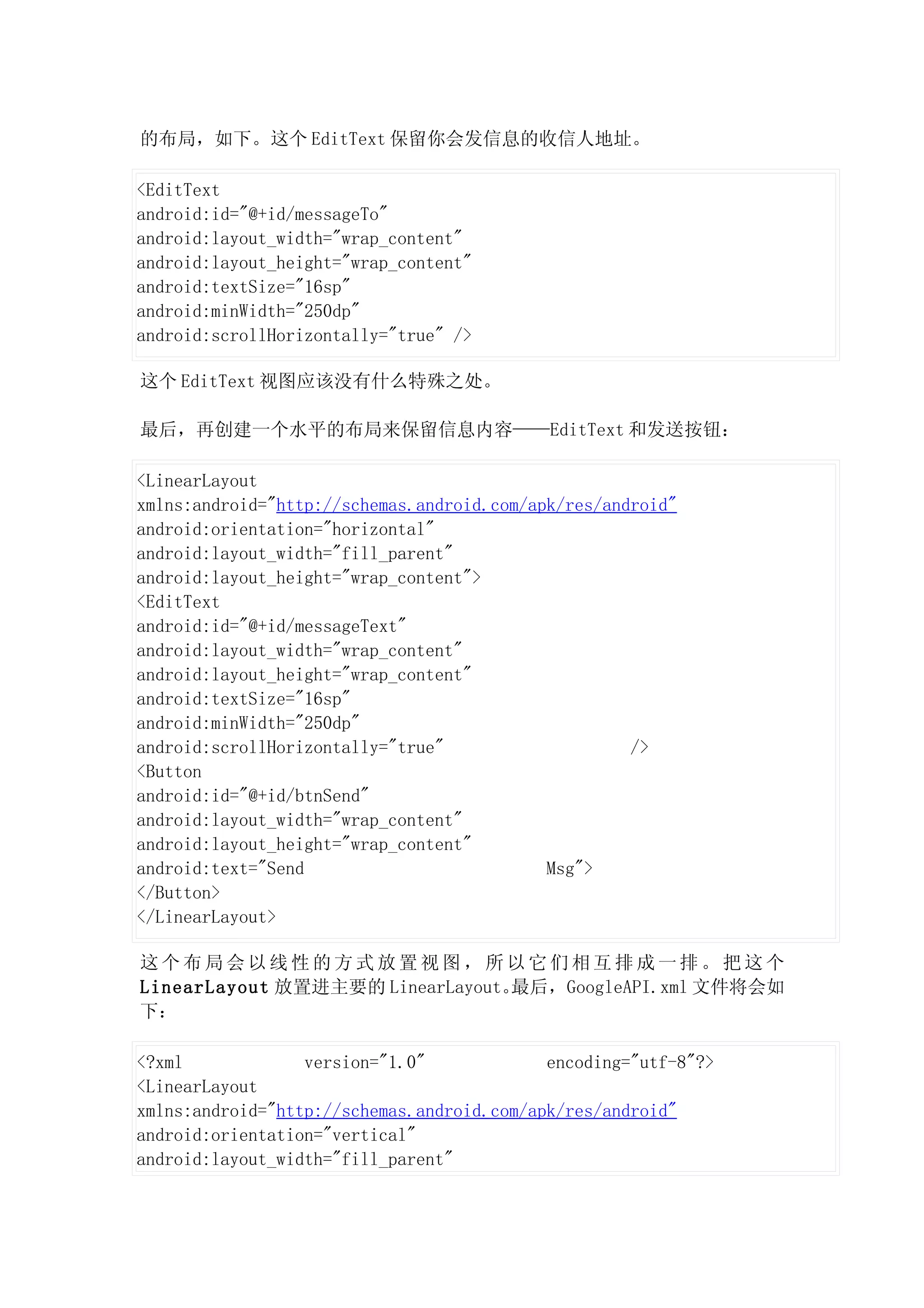 的布局，如下。这个 EditText 保留你会发信息的收信人地址。

<EditText
android:id="@+id/messageTo"
android:layout_width="wrap_content"
android:layout_height="wrap_content"
android:textSize="16sp"
android:minWidth="250dp"
android:scrollHorizontally="true" />

这个 EditText 视图应该没有什么特殊之处。

最后，再创建一个水平的布局来保留信息内容——EditText 和发送按钮：

<LinearLayout
xmlns:android="http://schemas.android.com/apk/res/android"
android:orientation="horizontal"
android:layout_width="fill_parent"
android:layout_height="wrap_content">
<EditText
android:id="@+id/messageText"
android:layout_width="wrap_content"
android:layout_height="wrap_content"
android:textSize="16sp"
android:minWidth="250dp"
android:scrollHorizontally="true"                    />
<Button
android:id="@+id/btnSend"
android:layout_width="wrap_content"
android:layout_height="wrap_content"
android:text="Send                          Msg">
</Button>
</LinearLayout>

这个布局会以线性的方式放置视图，所以它们相互排成一排。把这个
LinearLayout 放置进主要的 LinearLayout。最后，GoogleAPI.xml 文件将会如
下：

<?xml             version="1.0"             encoding="utf-8"?>
<LinearLayout
xmlns:android="http://schemas.android.com/apk/res/android"
android:orientation="vertical"
android:layout_width="fill_parent"
 