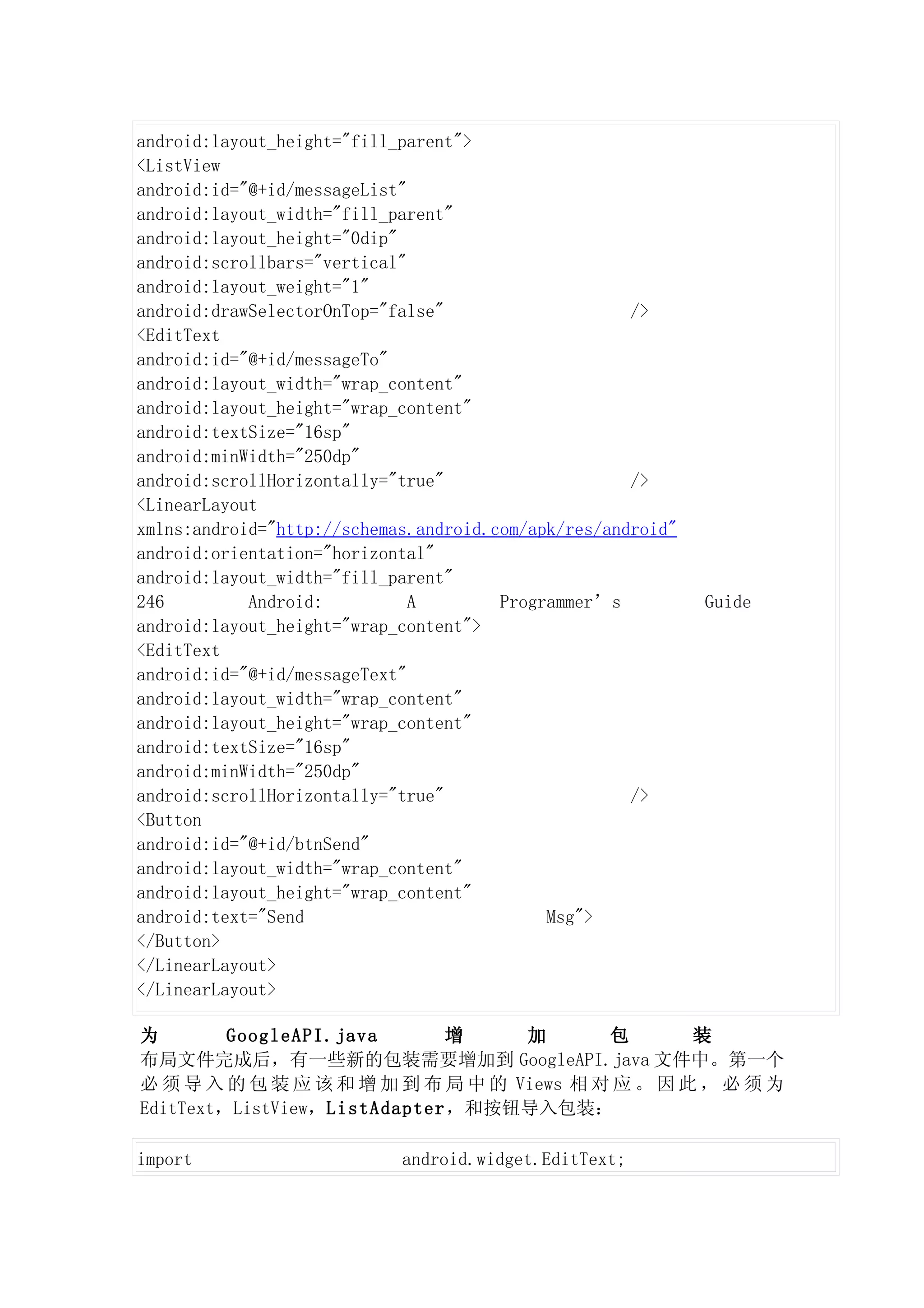 android:layout_height="fill_parent">
<ListView
android:id="@+id/messageList"
android:layout_width="fill_parent"
android:layout_height="0dip"
android:scrollbars="vertical"
android:layout_weight="1"
android:drawSelectorOnTop="false"                    />
<EditText
android:id="@+id/messageTo"
android:layout_width="wrap_content"
android:layout_height="wrap_content"
android:textSize="16sp"
android:minWidth="250dp"
android:scrollHorizontally="true"                    />
<LinearLayout
xmlns:android="http://schemas.android.com/apk/res/android"
android:orientation="horizontal"
android:layout_width="fill_parent"
246         Android:          A        Programmer’s          Guide
android:layout_height="wrap_content">
<EditText
android:id="@+id/messageText"
android:layout_width="wrap_content"
android:layout_height="wrap_content"
android:textSize="16sp"
android:minWidth="250dp"
android:scrollHorizontally="true"                    />
<Button
android:id="@+id/btnSend"
android:layout_width="wrap_content"
android:layout_height="wrap_content"
android:text="Send                          Msg">
</Button>
</LinearLayout>
</LinearLayout>

为        GoogleAPI.java      增     加       包       装
布局文件完成后，有一些新的包装需要增加到 GoogleAPI.java 文件中。第一个
必 须 导 入 的 包 装 应 该 和 增 加 到 布 局 中 的 Views 相 对 应 。 因 此 ， 必 须 为
EditText，ListView，ListAdapter，和按钮导入包装：

import                      android.widget.EditText;
 