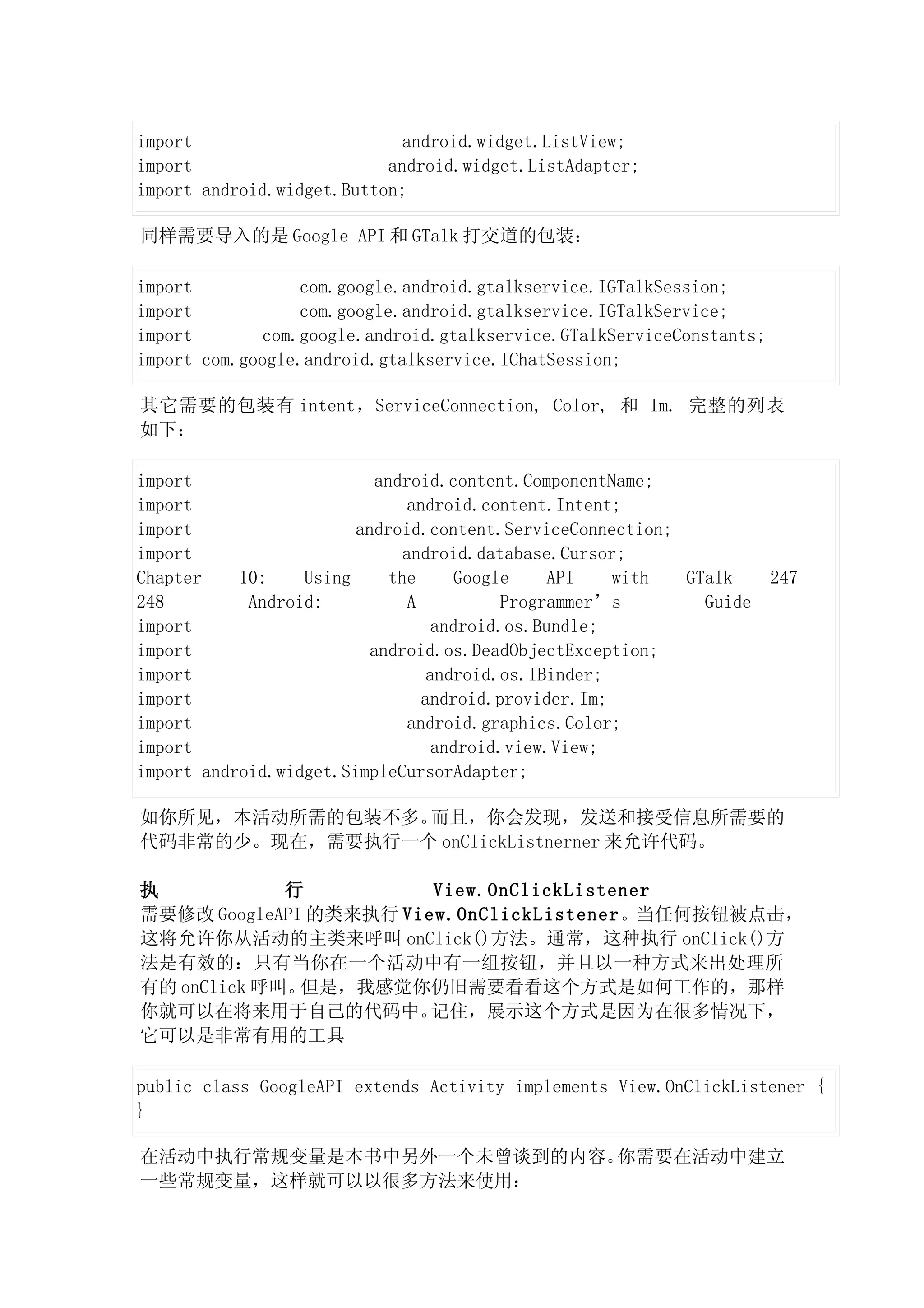 import                      android.widget.ListView;
import                     android.widget.ListAdapter;
import android.widget.Button;

同样需要导入的是 Google API 和 GTalk 打交道的包装：

import            com.google.android.gtalkservice.IGTalkSession;
import            com.google.android.gtalkservice.IGTalkService;
import        com.google.android.gtalkservice.GTalkServiceConstants;
import com.google.android.gtalkservice.IChatSession;

其它需要的包装有 intent，ServiceConnection, Color, 和 Im. 完整的列表
如下：

import                     android.content.ComponentName;
import                         android.content.Intent;
import                  android.content.ServiceConnection;
import                        android.database.Cursor;
Chapter    10:    Using      the      Google    API   with GTalk       247
248         Android:           A           Programmer’s      Guide
import                             android.os.Bundle;
import                    android.os.DeadObjectException;
import                            android.os.IBinder;
import                           android.provider.Im;
import                         android.graphics.Color;
import                             android.view.View;
import android.widget.SimpleCursorAdapter;

如你所见，本活动所需的包装不多。而且，你会发现，发送和接受信息所需要的
代码非常的少。现在，需要执行一个 onClickListnerner 来允许代码。

执            行          View.OnClickListener
需要修改 GoogleAPI 的类来执行 View.OnClickListener。当任何按钮被点击，
这将允许你从活动的主类来呼叫 onClick()方法。通常，这种执行 onClick()方
法是有效的：只有当你在一个活动中有一组按钮，并且以一种方式来出处理所
有的 onClick 呼叫。但是，我感觉你仍旧需要看看这个方式是如何工作的，那样
你就可以在将来用于自己的代码中。        记住，展示这个方式是因为在很多情况下，
它可以是非常有用的工具

public class GoogleAPI extends Activity implements View.OnClickListener {
}

在活动中执行常规变量是本书中另外一个未曾谈到的内容。你需要在活动中建立
一些常规变量，这样就可以以很多方法来使用：
 