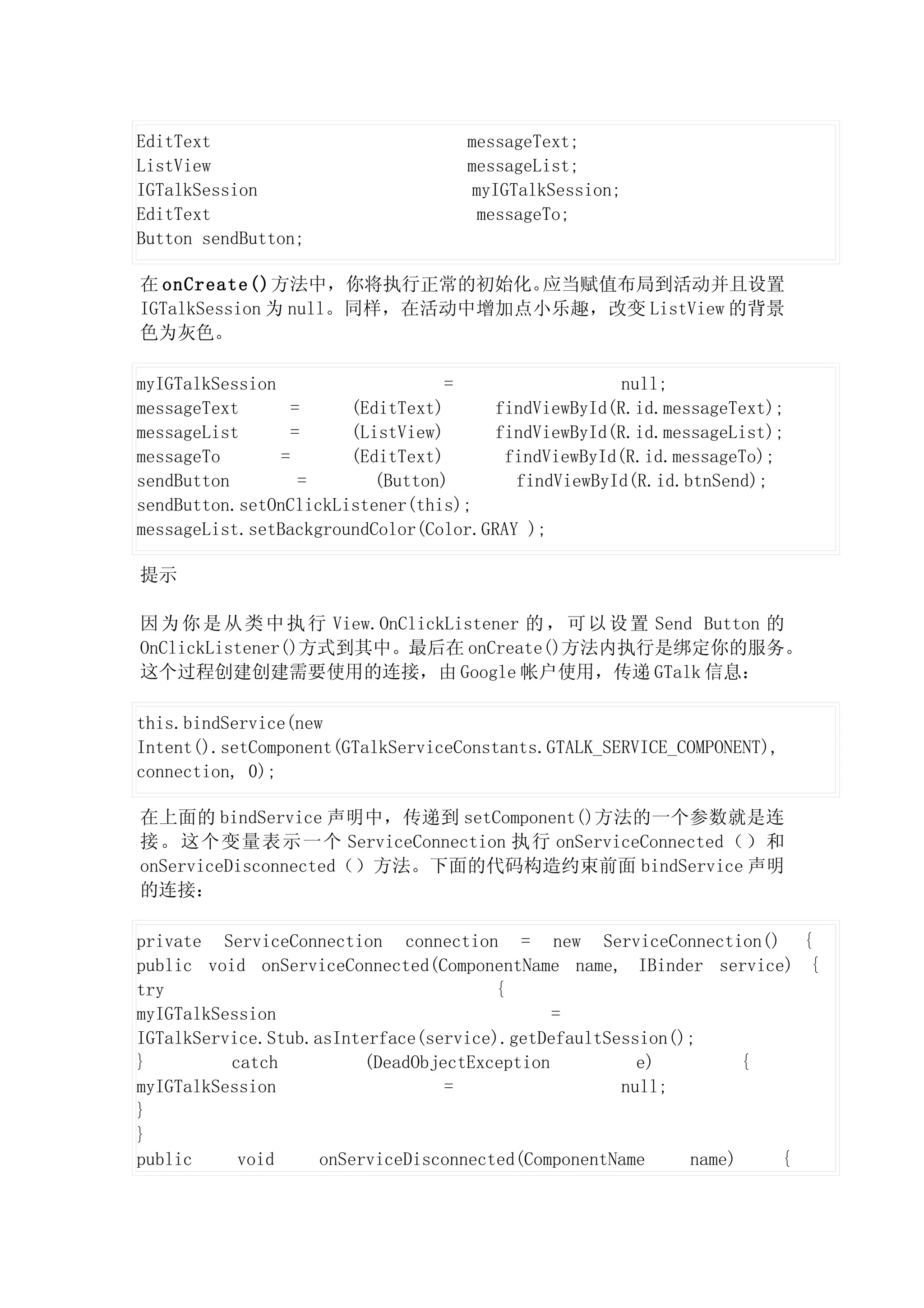 EditText                           messageText;
ListView                           messageList;
IGTalkSession                       myIGTalkSession;
EditText                             messageTo;
Button sendButton;

在 onCreate()方法中，你将执行正常的初始化。     应当赋值布局到活动并且设置
IGTalkSession 为 null。同样，在活动中增加点小乐趣，改变 ListView 的背景
色为灰色。

myIGTalkSession                   =                  null;
messageText       =    (EditText)      findViewById(R.id.messageText);
messageList       =    (ListView)      findViewById(R.id.messageList);
messageTo       =      (EditText)       findViewById(R.id.messageTo);
sendButton         =      (Button)       findViewById(R.id.btnSend);
sendButton.setOnClickListener(this);
messageList.setBackgroundColor(Color.GRAY );

提示

因 为 你 是 从 类 中 执 行 View.OnClickListener 的 ， 可 以 设 置 Send Button 的
OnClickListener()方式到其中。最后在 onCreate()方法内执行是绑定你的服务。
这个过程创建创建需要使用的连接，由 Google 帐户使用，传递 GTalk 信息：

this.bindService(new
Intent().setComponent(GTalkServiceConstants.GTALK_SERVICE_COMPONENT),
connection, 0);

在上面的 bindService 声明中，传递到 setComponent()方法的一个参数就是连
接。这个变量表示一个 ServiceConnection 执行 onServiceConnected（）和
onServiceDisconnected（）方法。下面的代码构造约束前面 bindService 声明
的连接：

private ServiceConnection connection = new ServiceConnection() {
public void onServiceConnected(ComponentName name, IBinder service) {
try                                    {
myIGTalkSession                               =
IGTalkService.Stub.asInterface(service).getDefaultSession();
}         catch          (DeadObjectException         e)         {
myIGTalkSession                   =                 null;
}
}
public     void     onServiceDisconnected(ComponentName    name)   {
 