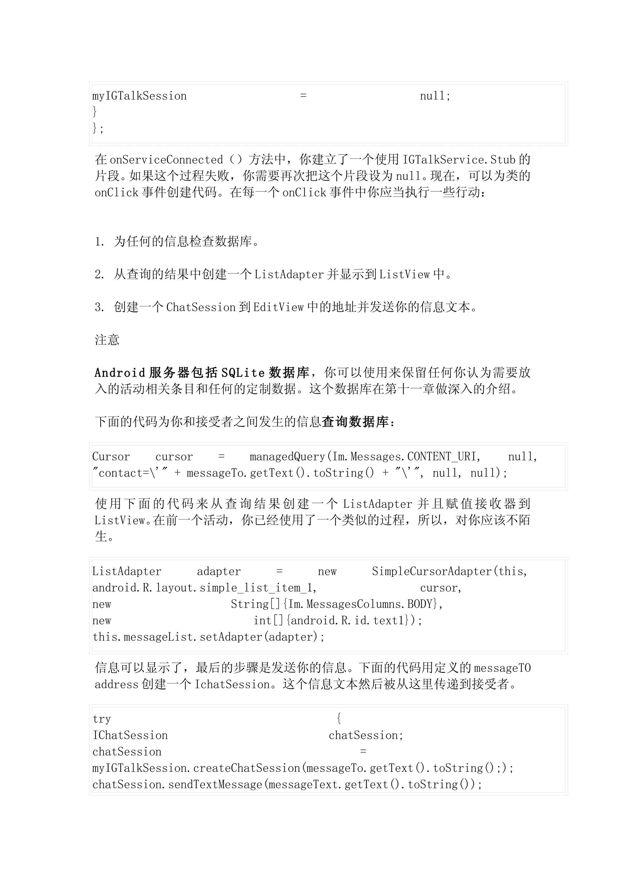 myIGTalkSession                  =                  null;
}
};

在 onServiceConnected（）方法中，你建立了一个使用 IGTalkService.Stub 的
片段。  如果这个过程失败，你需要再次把这个片段设为 null。       现在，可以为类的
onClick 事件创建代码。在每一个 onClick 事件中你应当执行一些行动：


1. 为任何的信息检查数据库。

2. 从查询的结果中创建一个 ListAdapter 并显示到 ListView 中。

3. 创建一个 ChatSession 到 EditView 中的地址并发送你的信息文本。

注意

Android 服 务 器 包 括 SQLite 数 据 库 ，你可以使用来保留任何你认为需要放
入的活动相关条目和任何的定制数据。这个数据库在第十一章做深入的介绍。

下面的代码为你和接受者之间发生的信息查询数据库：

Cursor    cursor    =    managedQuery(Im.Messages.CONTENT_URI,     null,
"contact='" + messageTo.getText().toString() + "'", null, null);

使 用 下 面 的 代 码 来 从 查 询 结 果 创 建 一 个 ListAdapter 并 且 赋 值 接 收 器 到
ListView。在前一个活动，你已经使用了一个类似的过程，所以，对你应该不陌
生。

ListAdapter      adapter      =     new      SimpleCursorAdapter(this,
android.R.layout.simple_list_item_1,                 cursor,
new                   String[]{Im.MessagesColumns.BODY},
new                       int[]{android.R.id.text1});
this.messageList.setAdapter(adapter);

信息可以显示了，最后的步骤是发送你的信息。下面的代码用定义的 messageTO
address 创建一个 IchatSession。这个信息文本然后被从这里传递到接受者。

try                                    {
IChatSession                          chatSession;
chatSession                                =
myIGTalkSession.createChatSession(messageTo.getText().toString(););
chatSession.sendTextMessage(messageText.getText().toString());
 