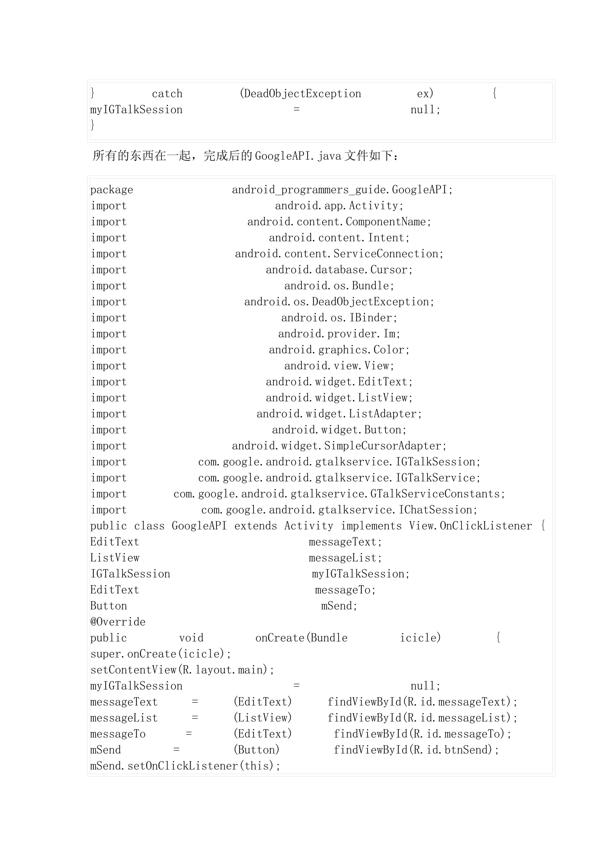 }         catch          (DeadObjectException          ex)          {
myIGTalkSession                   =                   null;
}

所有的东西在一起，完成后的 GoogleAPI.java 文件如下：

package                   android_programmers_guide.GoogleAPI;
import                              android.app.Activity;
import                        android.content.ComponentName;
import                            android.content.Intent;
import                     android.content.ServiceConnection;
import                           android.database.Cursor;
import                                 android.os.Bundle;
import                       android.os.DeadObjectException;
import                                android.os.IBinder;
import                               android.provider.Im;
import                            android.graphics.Color;
import                                 android.view.View;
import                           android.widget.EditText;
import                           android.widget.ListView;
import                          android.widget.ListAdapter;
import                             android.widget.Button;
import                    android.widget.SimpleCursorAdapter;
import              com.google.android.gtalkservice.IGTalkSession;
import              com.google.android.gtalkservice.IGTalkService;
import        com.google.android.gtalkservice.GTalkServiceConstants;
import               com.google.android.gtalkservice.IChatSession;
public class GoogleAPI extends Activity implements View.OnClickListener {
EditText                                   messageText;
ListView                                   messageList;
IGTalkSession                               myIGTalkSession;
EditText                                     messageTo;
Button                                        mSend;
@Override
public         void            onCreate(Bundle             icicle)        {
super.onCreate(icicle);
setContentView(R.layout.main);
myIGTalkSession                          =                   null;
messageText       =       (EditText)           findViewById(R.id.messageText);
messageList       =       (ListView)           findViewById(R.id.messageList);
messageTo       =         (EditText)            findViewById(R.id.messageTo);
mSend         =           (Button)              findViewById(R.id.btnSend);
mSend.setOnClickListener(this);
 
