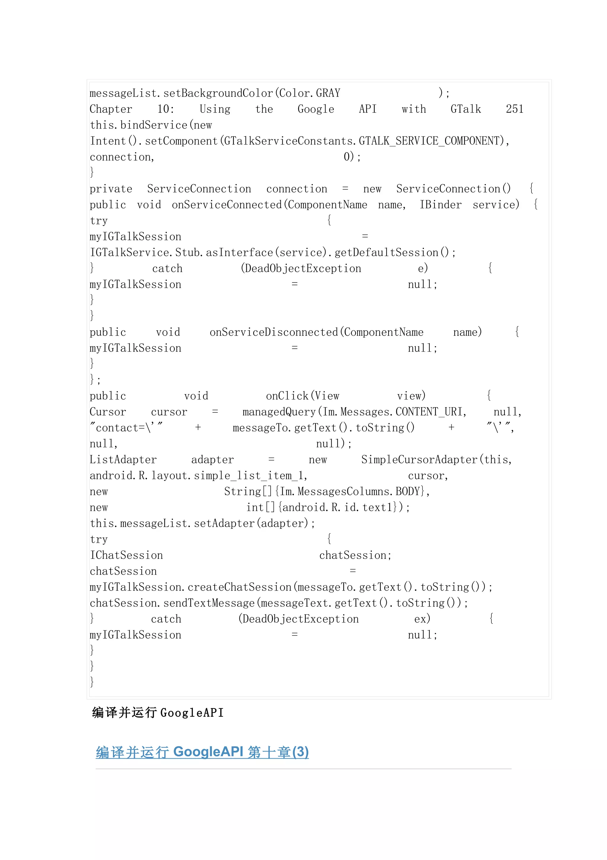 messageList.setBackgroundColor(Color.GRAY                      );
Chapter     10:    Using      the     Google     API    with      GTalk     251
this.bindService(new
Intent().setComponent(GTalkServiceConstants.GTALK_SERVICE_COMPONENT),
connection,                                   0);
}
private ServiceConnection connection = new ServiceConnection() {
public void onServiceConnected(ComponentName name, IBinder service) {
try                                        {
myIGTalkSession                                   =
IGTalkService.Stub.asInterface(service).getDefaultSession();
}         catch           (DeadObjectException             e)           {
myIGTalkSession                     =                    null;
}
}
public     void      onServiceDisconnected(ComponentName          name)      {
myIGTalkSession                     =                    null;
}
};
public          void            onClick(View           view)            {
Cursor    cursor     =     managedQuery(Im.Messages.CONTENT_URI,          null,
"contact='"      +      messageTo.getText().toString()          +      "'",
null,                                    null);
ListAdapter      adapter        =       new      SimpleCursorAdapter(this,
android.R.layout.simple_list_item_1,                     cursor,
new                    String[]{Im.MessagesColumns.BODY},
new                         int[]{android.R.id.text1});
this.messageList.setAdapter(adapter);
try                                        {
IChatSession                              chatSession;
chatSession                                    =
myIGTalkSession.createChatSession(messageTo.getText().toString());
chatSession.sendTextMessage(messageText.getText().toString());
}         catch           (DeadObjectException            ex)           {
myIGTalkSession                     =                    null;
}
}
}

编译并运行 GoogleAPI


 编译并运行 GoogleAPI 第十章 (3)
 