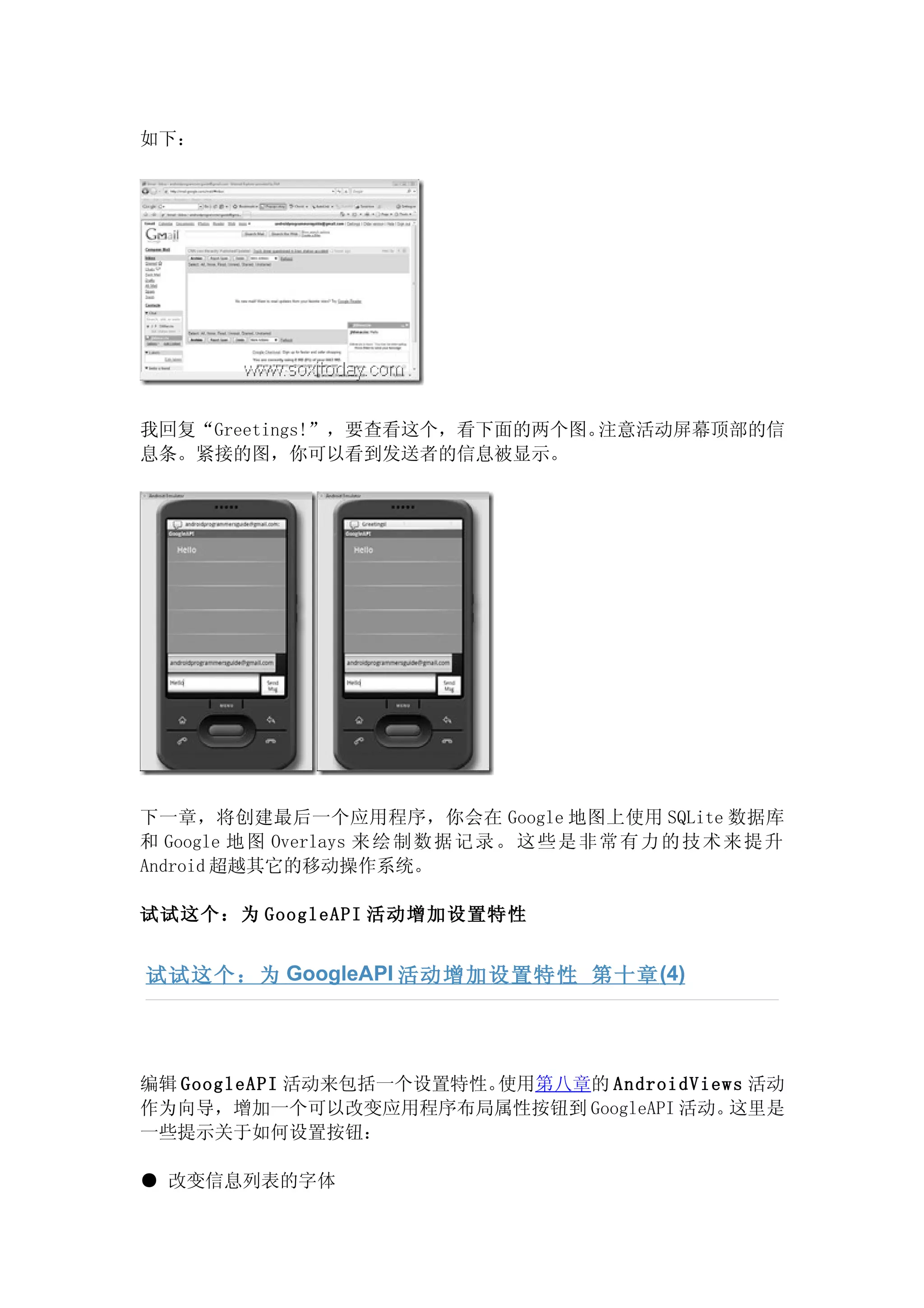 如下：




我回复“Greetings!”，要查看这个，看下面的两个图。注意活动屏幕顶部的信
息条。紧接的图，你可以看到发送者的信息被显示。




下一章，将创建最后一个应用程序，你会在 Google 地图上使用 SQLite 数据库
和 Google 地 图 Overlays 来 绘 制 数 据 记 录 。 这 些 是 非 常 有 力 的 技 术 来 提 升
Android 超越其它的移动操作系统。

试试这个：为 GoogleAPI 活动增加设置特性


试试这个：为 GoogleAPI 活动增加设置特性 第十章 (4)




编辑 GoogleAPI 活动来包括一个设置特性。使用第八章的 AndroidViews 活动
作为向导，增加一个可以改变应用程序布局属性按钮到 GoogleAPI 活动。     这里是
一些提示关于如何设置按钮：

● 改变信息列表的字体
 