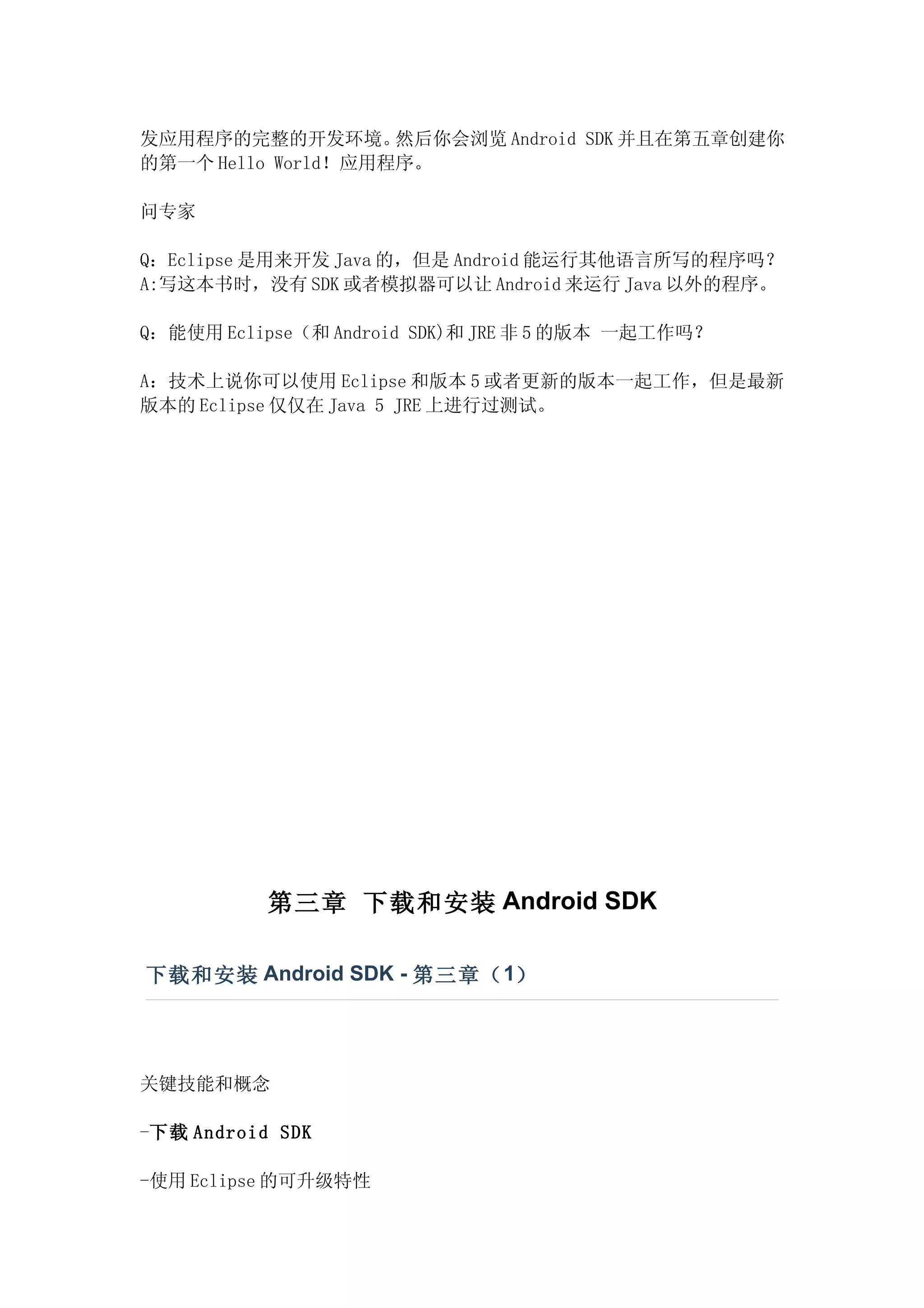 发应用程序的完整的开发环境。      然后你会浏览 Android SDK 并且在第五章创建你
的第一个 Hello World！应用程序。

问专家

Q：Eclipse 是用来开发 Java 的，但是 Android 能运行其他语言所写的程序吗？
A:写这本书时，没有 SDK 或者模拟器可以让 Android 来运行 Java 以外的程序。

Q：能使用 Eclipse（和 Android SDK)和 JRE 非 5 的版本 一起工作吗？

A：技术上说你可以使用 Eclipse 和版本 5 或者更新的版本一起工作，但是最新
版本的 Eclipse 仅仅在 Java 5 JRE 上进行过测试。




           第三章 下载和安装 Android SDK

下载和安装 Android SDK - 第三章（ 1）




关键技能和概念

-下载 Android SDK

-使用 Eclipse 的可升级特性
 
