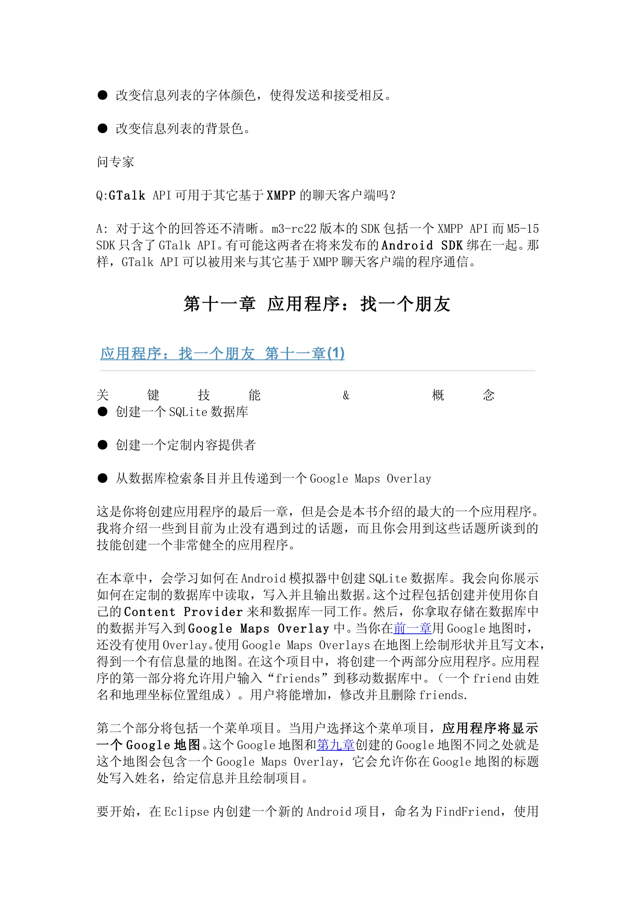 ● 改变信息列表的字体颜色，使得发送和接受相反。

● 改变信息列表的背景色。

问专家

Q:GTalk API 可用于其它基于 XMPP 的聊天客户端吗？

A: 对于这个的回答还不清晰。m3-rc22 版本的 SDK 包括一个 XMPP API 而 M5-15
SDK 只含了 GTalk API。有可能这两者在将来发布的 Android SDK 绑在一起。  那
样，GTalk API 可以被用来与其它基于 XMPP 聊天客户端的程序通信。


          第十一章 应用程序：找一个朋友

应用程序：找一个朋友 第十一章 (1)

关   键      技     能            &          概      念
● 创建一个 SQLite 数据库

● 创建一个定制内容提供者

● 从数据库检索条目并且传递到一个 Google Maps Overlay

这是你将创建应用程序的最后一章，但是会是本书介绍的最大的一个应用程序。
我将介绍一些到目前为止没有遇到过的话题，而且你会用到这些话题所谈到的
技能创建一个非常健全的应用程序。

在本章中，会学习如何在 Android 模拟器中创建 SQLite 数据库。我会向你展示
如何在定制的数据库中读取，写入并且输出数据。                 这个过程包括创建并使用你自
己的 Content Provider 来和数据库一同工作。然后，你拿取存储在数据库中
的数据并写入到 Google Maps Overlay 中。      当你在前一章用 Google 地图时，
还没有使用 Overlay。 使用 Google Maps Overlays 在地图上绘制形状并且写文本，
得到一个有信息量的地图。在这个项目中，将创建一个两部分应用程序。应用程
序的第一部分将允许用户输入“friends”到移动数据库中。              （一个 friend 由姓
名和地理坐标位置组成）。用户将能增加，修改并且删除 friends.

第二个部分将包括一个菜单项目。当用户选择这个菜单项目，应用程序将显示
一个 Google 地图。这个 Google 地图和第九章创建的 Google 地图不同之处就是
这个地图会包含一个 Google Maps Overlay，它会允许你在 Google 地图的标题
处写入姓名，给定信息并且绘制项目。

要开始，在 Eclipse 内创建一个新的 Android 项目，命名为 FindFriend，使用
 