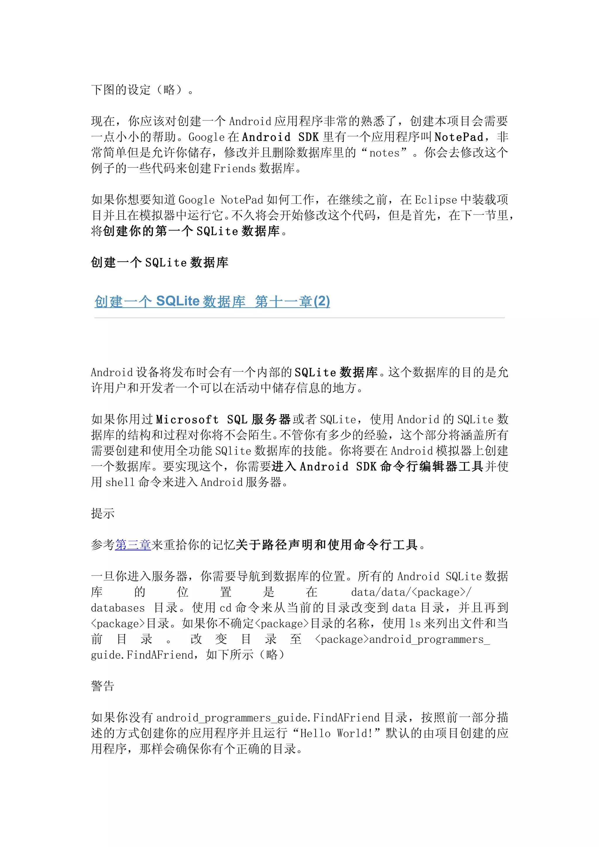 下图的设定（略）。

现在，你应该对创建一个 Android 应用程序非常的熟悉了，创建本项目会需要
一点小小的帮助。Google 在 Android SDK 里有一个应用程序叫 NotePad，非
常简单但是允许你储存，修改并且删除数据库里的“notes”。你会去修改这个
例子的一些代码来创建 Friends 数据库。

如果你想要知道 Google NotePad 如何工作，在继续之前，在 Eclipse 中装载项
目并且在模拟器中运行它。     不久将会开始修改这个代码，但是首先，在下一节里，
将创建你的第一个 SQLite 数据库。

创建一个 SQLite 数据库


创建一个 SQLite 数据库 第十一章 (2)




Android 设备将发布时会有一个内部的 SQLite 数据库。这个数据库的目的是允
许用户和开发者一个可以在活动中储存信息的地方。

如果你用过 Microsoft SQL 服 务 器 或者 SQLite，使用 Andorid 的 SQLite 数
据库的结构和过程对你将不会陌生。         不管你有多少的经验，这个部分将涵盖所有
需要创建和使用全功能 SQlite 数据库的技能。你将要在 Android 模拟器上创建
一个数据库。要实现这个，你需要进入 Android SDK 命令行编辑器工具并使
用 shell 命令来进入 Android 服务器。

提示

参考第三章来重拾你的记忆关于路径声明和使用命令行工具。

一旦你进入服务器，你需要导航到数据库的位置。所有的 Android SQLite 数据
库      的      位    置   是  在   data/data/<package>/
databases 目录。使用 cd 命令来从当前的目录改变到 data 目录，并且再到
<package>目录。如果你不确定<package>目录的名称，使用 ls 来列出文件和当
前 目 录 。 改 变 目 录 至 <package>android_programmers_
guide.FindAFriend，如下所示（略）

警告

如果你没有 android_programmers_guide.FindAFriend 目录，按照前一部分描
述的方式创建你的应用程序并且运行“Hello World!”默认的由项目创建的应
用程序，那样会确保你有个正确的目录。
 