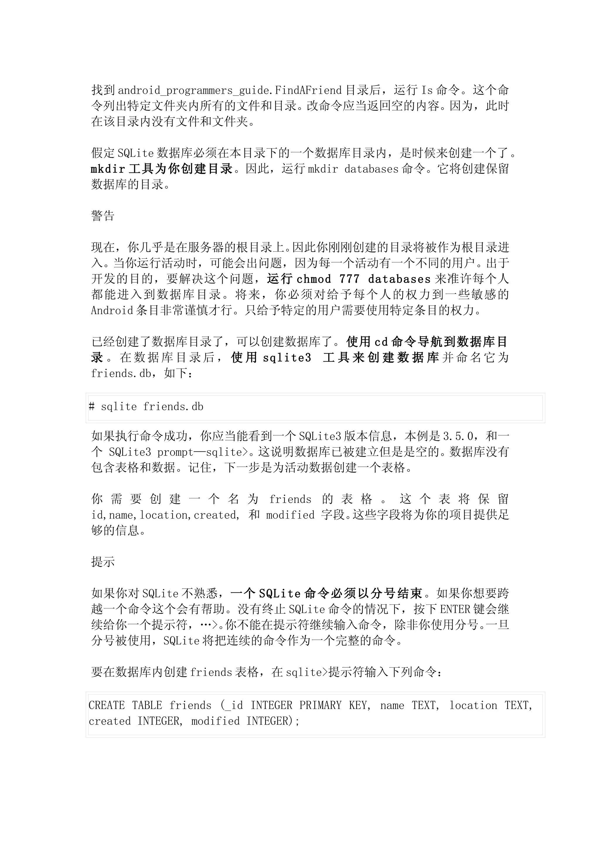 找到 android_programmers_guide.FindAFriend 目录后，运行 Is 命令。这个命
令列出特定文件夹内所有的文件和目录。改命令应当返回空的内容。因为，此时
在该目录内没有文件和文件夹。

假定 SQLite 数据库必须在本目录下的一个数据库目录内，是时候来创建一个了。
mkdir 工具为你创建目录。因此，运行 mkdir databases 命令。它将创建保留
数据库的目录。

警告

现在，你几乎是在服务器的根目录上。    因此你刚刚创建的目录将被作为根目录进
入。当你运行活动时，可能会出问题，因为每一个活动有一个不同的用户。出于
开发的目的，要解决这个问题，运 行 chmod 777 databases 来准许每个人
都能进入到数据库目录。将来，你必须对给予每个人的权力到一些敏感的
Android 条目非常谨慎才行。只给予特定的用户需要使用特定条目的权力。

已经创建了数据库目录了，可以创建数据库了。使用 cd 命令导航到数据库目
录 。 在 数 据 库 目 录 后 ， 使 用 sqlite3 工 具 来 创 建 数 据 库 并 命 名 它 为
friends.db，如下：

# sqlite friends.db

如果执行命令成功，你应当能看到一个 SQLite3 版本信息，本例是 3.5.0，和一
个 SQLite3 prompt—sqlite>。这说明数据库已被建立但是是空的。数据库没有
包含表格和数据。记住，下一步是为活动数据创建一个表格。

你 需 要 创 建 一 个 名 为 friends 的 表 格 。 这 个 表 将 保 留
id,name,location,created, 和 modified 字段。这些字段将为你的项目提供足
够的信息。

提示

如果你对 SQLite 不熟悉，一个 SQLite 命令必须以分号结束 。如果你想要跨
越一个命令这个会有帮助。没有终止 SQLite 命令的情况下，按下 ENTER 键会继
续给你一个提示符，…>。    你不能在提示符继续输入命令，除非你使用分号。   一旦
分号被使用，SQLite 将把连续的命令作为一个完整的命令。

要在数据库内创建 friends 表格，在 sqlite>提示符输入下列命令：

CREATE TABLE friends (_id INTEGER PRIMARY KEY, name TEXT, location TEXT,
created INTEGER, modified INTEGER);
 