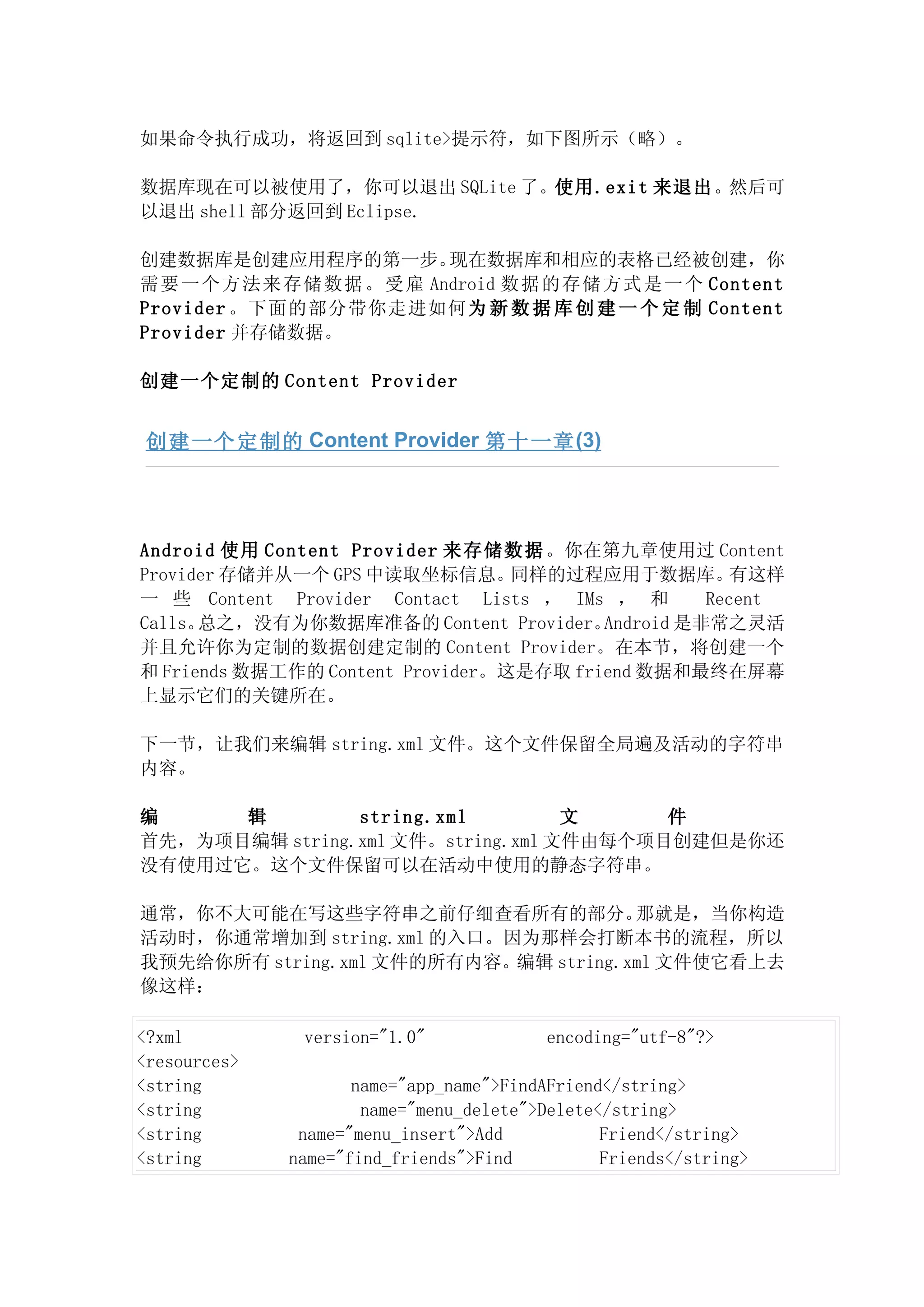 如果命令执行成功，将返回到 sqlite>提示符，如下图所示（略）。

数据库现在可以被使用了，你可以退出 SQLite 了。使用.exit 来退出。然后可
以退出 shell 部分返回到 Eclipse.

创建数据库是创建应用程序的第一步。   现在数据库和相应的表格已经被创建，你
需 要一个方法来存储数据。受 雇 Android 数据的存储方式是一个 Content
Provider 。下面的部分带你走进如何为 新 数 据 库 创 建 一 个 定 制 Content
Provider 并存储数据。

创建一个定制的 Content Provider


 创建一个定制的 Content Provider 第十一章 (3)




Android 使用 Content Provider 来存储数据 。你在第九章使用过 Content
Provider 存储并从一个 GPS 中读取坐标信息。      同样的过程应用于数据库。        有这样
一 些 Content Provider Contact Lists ， IMs ， 和       Recent
Calls。总之，没有为你数据库准备的 Content Provider。    Android 是非常之灵活
并且允许你为定制的数据创建定制的 Content Provider。在本节，将创建一个
和 Friends 数据工作的 Content Provider。这是存取 friend 数据和最终在屏幕
上显示它们的关键所在。

下一节，让我们来编辑 string.xml 文件。这个文件保留全局遍及活动的字符串
内容。

编     辑         string.xml         文     件
首先，为项目编辑 string.xml 文件。string.xml 文件由每个项目创建但是你还
没有使用过它。这个文件保留可以在活动中使用的静态字符串。

通常，你不大可能在写这些字符串之前仔细查看所有的部分。           那就是，当你构造
活动时，你通常增加到 string.xml 的入口。因为那样会打断本书的流程，所以
我预先给你所有 string.xml 文件的所有内容。编辑 string.xml 文件使它看上去
像这样：

<?xml          version="1.0"              encoding="utf-8"?>
<resources>
<string              name="app_name">FindAFriend</string>
<string               name="menu_delete">Delete</string>
<string        name="menu_insert">Add           Friend</string>
<string       name="find_friends">Find          Friends</string>
 