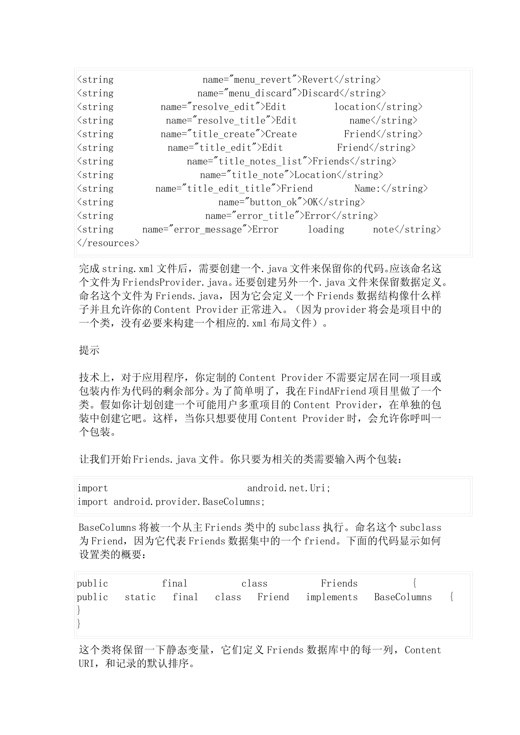 <string                   name="menu_revert">Revert</string>
<string                 name="menu_discard">Discard</string>
<string          name="resolve_edit">Edit           location</string>
<string           name="resolve_title">Edit             name</string>
<string          name="title_create">Create            Friend</string>
<string           name="title_edit">Edit             Friend</string>
<string               name="title_notes_list">Friends</string>
<string                  name="title_note">Location</string>
<string         name="title_edit_title">Friend           Name:</string>
<string                       name="button_ok">OK</string>
<string                    name="error_title">Error</string>
<string      name="error_message">Error        loading       note</string>
</resources>

完成 string.xml 文件后，需要创建一个.java 文件来保留你的代码。     应该命名这
个文件为 FriendsProvider.java。还要创建另外一个.java 文件来保留数据定义。
命名这个文件为 Friends.java，因为它会定义一个 Friends 数据结构像什么样
子并且允许你的 Content Provider 正常进入。（因为 provider 将会是项目中的
一个类，没有必要来构建一个相应的.xml 布局文件）。

提示

技术上，对于应用程序，你定制的 Content Provider 不需要定居在同一项目或
包装内作为代码的剩余部分。为了简单明了，我在 FindAFriend 项目里做了一个
类。假如你计划创建一个可能用户多重项目的 Content Provider，在单独的包
装中创建它吧。这样，当你只想要使用 Content Provider 时，会允许你呼叫一
个包装。

让我们开始 Friends.java 文件。你只要为相关的类需要输入两个包装：

import                           android.net.Uri;
import android.provider.BaseColumns;

BaseColumns 将被一个从主 Friends 类中的 subclass 执行。命名这个 subclass
为 Friend，因为它代表 Friends 数据集中的一个 friend。下面的代码显示如何
设置类的概要：

public            final             class          Friends          {
public   static     final   class      Friend   implements   BaseColumns     {
}
}

这个类将保留一下静态变量，它们定义 Friends 数据库中的每一列，Content
URI，和记录的默认排序。
 