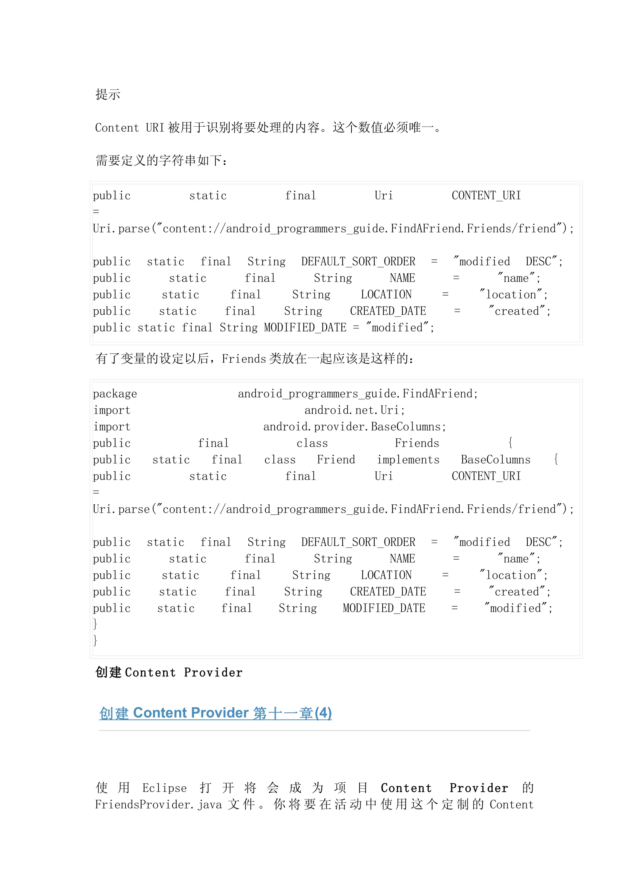 提示

Content URI 被用于识别将要处理的内容。这个数值必须唯一。

需要定义的字符串如下：

public         static         final         Uri          CONTENT_URI
=
Uri.parse("content://android_programmers_guide.FindAFriend.Friends/friend");

public static final String DEFAULT_SORT_ORDER = "modified DESC";
public      static      final      String       NAME     =    "name";
public     static     final    String      LOCATION    =   "location";
public    static     final    String     CREATED_DATE    =  "created";
public static final String MODIFIED_DATE = "modified";

有了变量的设定以后，Friends 类放在一起应该是这样的：

package                android_programmers_guide.FindAFriend;
import                            android.net.Uri;
import                     android.provider.BaseColumns;
public           final           class           Friends          {
public   static    final   class    Friend   implements   BaseColumns   {
public         static         final          Uri         CONTENT_URI
=
Uri.parse("content://android_programmers_guide.FindAFriend.Friends/friend");

public   static final String DEFAULT_SORT_ORDER = "modified DESC";
public       static     final       String       NAME    =    "name";
public      static    final     String      LOCATION   =   "location";
public     static    final     String     CREATED_DATE   =   "created";
public     static   final     String     MODIFIED_DATE   =  "modified";
}
}

创建 Content Provider


 创建 Content Provider 第十一章 (4)




使 用 Eclipse 打 开 将 会 成 为 项 目 Content Provider 的
FriendsProvider.java 文 件 。 你 将 要 在 活 动 中 使 用 这 个 定 制 的 Content
 
