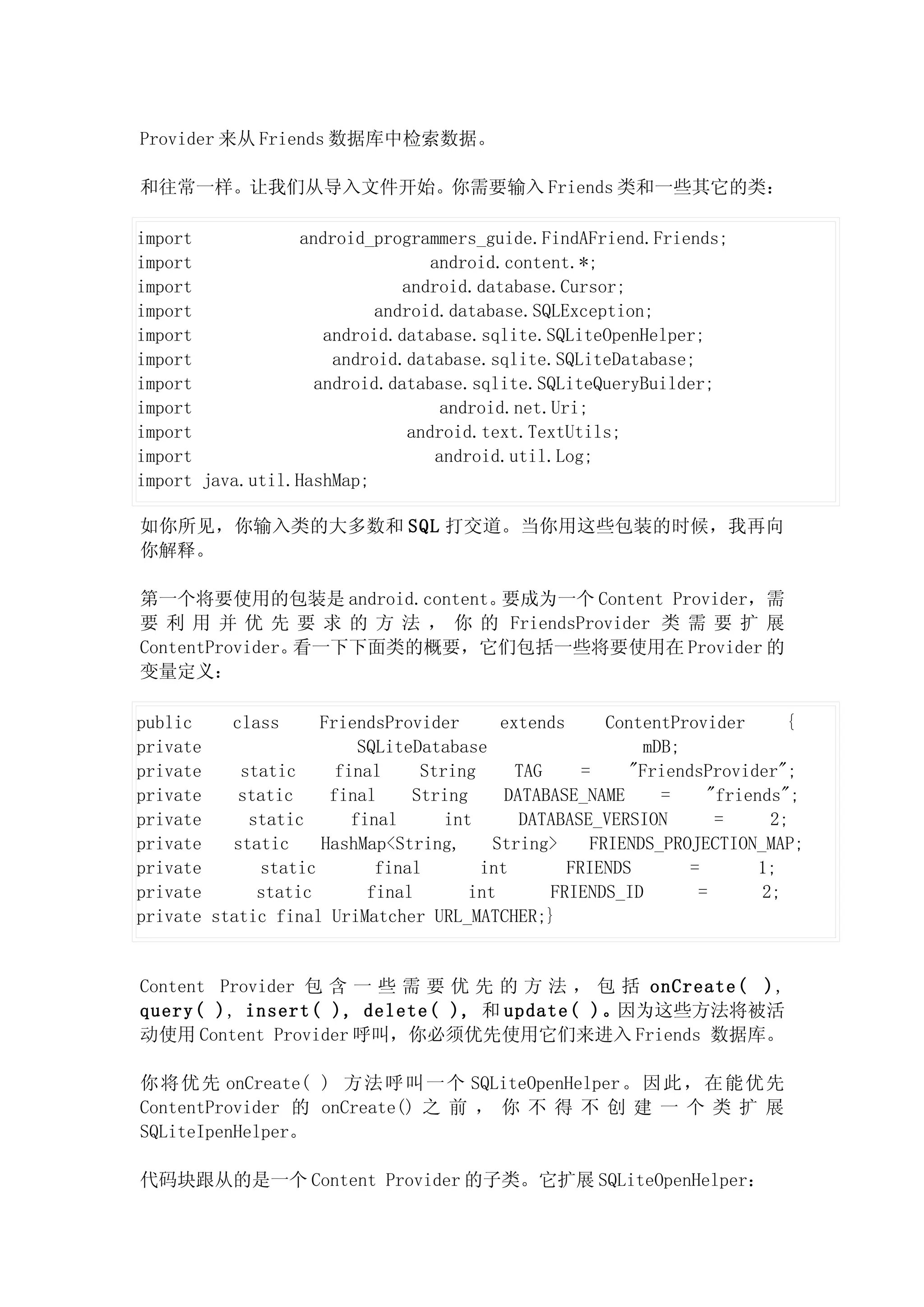 Provider 来从 Friends 数据库中检索数据。

和往常一样。让我们从导入文件开始。你需要输入 Friends 类和一些其它的类：

import            android_programmers_guide.FindAFriend.Friends;
import                            android.content.*;
import                        android.database.Cursor;
import                     android.database.SQLException;
import               android.database.sqlite.SQLiteOpenHelper;
import                android.database.sqlite.SQLiteDatabase;
import              android.database.sqlite.SQLiteQueryBuilder;
import                              android.net.Uri;
import                         android.text.TextUtils;
import                             android.util.Log;
import java.util.HashMap;

如你所见，你输入类的大多数和 SQL 打交道。当你用这些包装的时候，我再向
你解释。

第一个将要使用的包装是 android.content。要成为一个 Content Provider，需
要 利 用 并 优 先 要 求 的 方 法 ， 你 的 FriendsProvider 类 需 要 扩 展
ContentProvider。看一下下面类的概要，它们包括一些将要使用在 Provider 的
变量定义：

public    class     FriendsProvider       extends      ContentProvider      {
private                  SQLiteDatabase                    mDB;
private    static     final     String      TAG     =     "FriendsProvider";
private    static    final     String     DATABASE_NAME      =     "friends";
private     static      final      int      DATABASE_VERSION        =     2;
private   static    HashMap<String,      String>     FRIENDS_PROJECTION_MAP;
private      static        final       int        FRIENDS        =       1;
private      static       final       int       FRIENDS_ID        =      2;
private static final UriMatcher URL_MATCHER;}


Content Provider 包 含 一 些 需 要 优 先 的 方 法 ， 包 括 onCreate( ),
query( ), insert( ), delete( ), 和 update( )。因为这些方法将被活
动使用 Content Provider 呼叫，你必须优先使用它们来进入 Friends 数据库。

你 将优 先 onCreate( ) 方法 呼叫 一个 SQLiteOpenHelper 。因 此， 在能 优先
ContentProvider 的 onCreate() 之 前 ， 你 不 得 不 创 建 一 个 类 扩 展
SQLiteIpenHelper。

代码块跟从的是一个 Content Provider 的子类。它扩展 SQLiteOpenHelper：
 