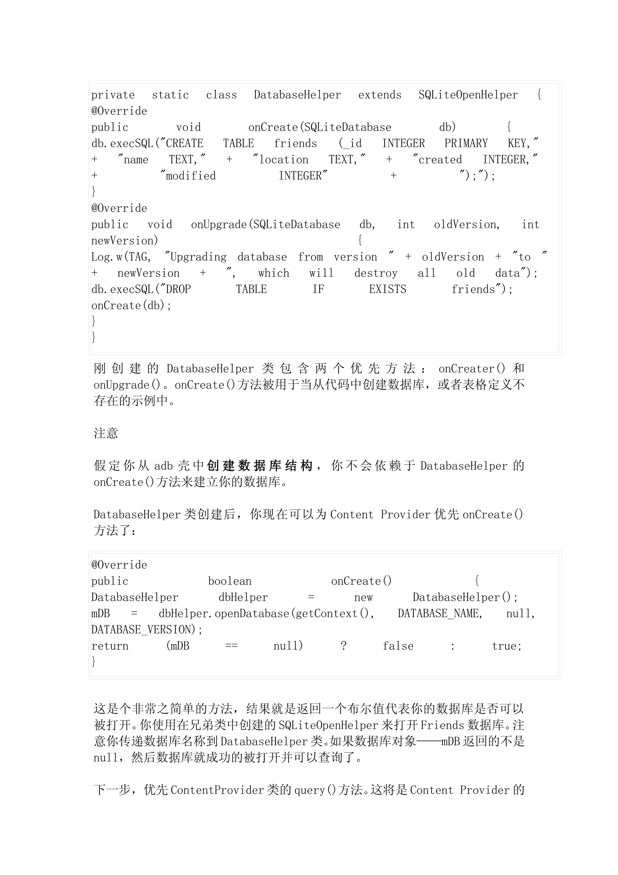 private static class DatabaseHelper extends SQLiteOpenHelper {
@Override
public         void        onCreate(SQLiteDatabase             db)         {
db.execSQL("CREATE    TABLE    friends     (_id    INTEGER      PRIMARY    KEY,"
+   "name    TEXT,"    +    "location    TEXT,"     +     "created     INTEGER,"
+           "modified           INTEGER"             +             ");");
}
@Override
public    void   onUpgrade(SQLiteDatabase      db,     int    oldVersion,    int
newVersion)                                   {
Log.w(TAG, "Upgrading database from version " + oldVersion + "to "
+   newVersion     +   ",    which    will    destroy      all    old    data");
db.execSQL("DROP         TABLE        IF         EXISTS          friends");
onCreate(db);
}
}

刚 创 建 的 DatabaseHelper 类 包 含 两 个 优 先 方 法 ： onCreater() 和
onUpgrade()。onCreate()方法被用于当从代码中创建数据库，或者表格定义不
存在的示例中。

注意

假 定 你 从 adb 壳 中 创 建 数 据 库 结 构 ， 你 不 会 依 赖 于 DatabaseHelper 的
onCreate()方法来建立你的数据库。

DatabaseHelper 类创建后，你现在可以为 Content Provider 优先 onCreate()
方法了：

@Override
public             boolean             onCreate()             {
DatabaseHelper       dbHelper       =      new      DatabaseHelper();
mDB    =   dbHelper.openDatabase(getContext(),    DATABASE_NAME,   null,
DATABASE_VERSION);
return      (mDB      ==      null)      ?     false      :      true;
}


这是个非常之简单的方法，结果就是返回一个布尔值代表你的数据库是否可以
被打开。  你使用在兄弟类中创建的 SQLiteOpenHelper 来打开 Friends 数据库。注
意你传递数据库名称到 DatabaseHelper 类。如果数据库对象——mDB 返回的不是
null，然后数据库就成功的被打开并可以查询了。

下一步，优先 ContentProvider 类的 query()方法。这将是 Content Provider 的
 