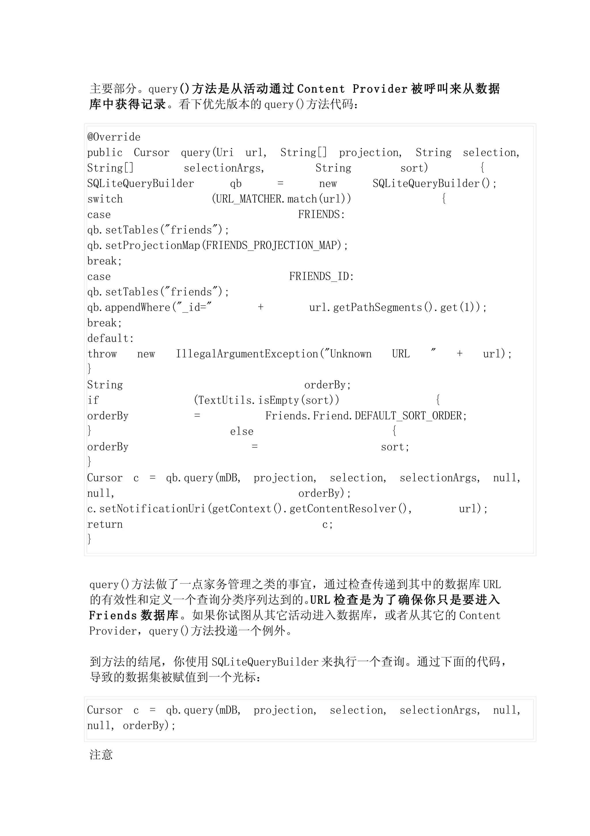 主要部分。query()方法是从活动通过 Content Provider 被呼叫来从数据
库中获得记录。看下优先版本的 query()方法代码：

@Override
public Cursor query(Uri url, String[] projection, String selection,
String[]        selectionArgs,            String         sort)         {
SQLiteQueryBuilder       qb        =       new      SQLiteQueryBuilder();
switch               (URL_MATCHER.match(url))                     {
case                                   FRIENDS:
qb.setTables("friends");
qb.setProjectionMap(FRIENDS_PROJECTION_MAP);
break;
case                                 FRIENDS_ID:
qb.setTables("friends");
qb.appendWhere("_id="          +         url.getPathSegments().get(1));
break;
default:
throw    new   IllegalArgumentException("Unknown       URL     "    +   url);
}
String                                  orderBy;
if                (TextUtils.isEmpty(sort))                     {
orderBy            =             Friends.Friend.DEFAULT_SORT_ORDER;
}                        else                          {
orderBy                      =                       sort;
}
Cursor c = qb.query(mDB, projection, selection, selectionArgs, null,
null,                                  orderBy);
c.setNotificationUri(getContext().getContentResolver(),             url);
return                                      c;
}


query()方法做了一点家务管理之类的事宜，通过检查传递到其中的数据库 URL
的有效性和定义一个查询分类序列达到的。       URL 检查是为了确保你只是要进入
Friends 数据库。如果你试图从其它活动进入数据库，或者从其它的 Content
Provider，query()方法投递一个例外。

到方法的结尾，你使用 SQLiteQueryBuilder 来执行一个查询。通过下面的代码，
导致的数据集被赋值到一个光标：

Cursor c = qb.query(mDB, projection, selection, selectionArgs, null,
null, orderBy);

注意
 