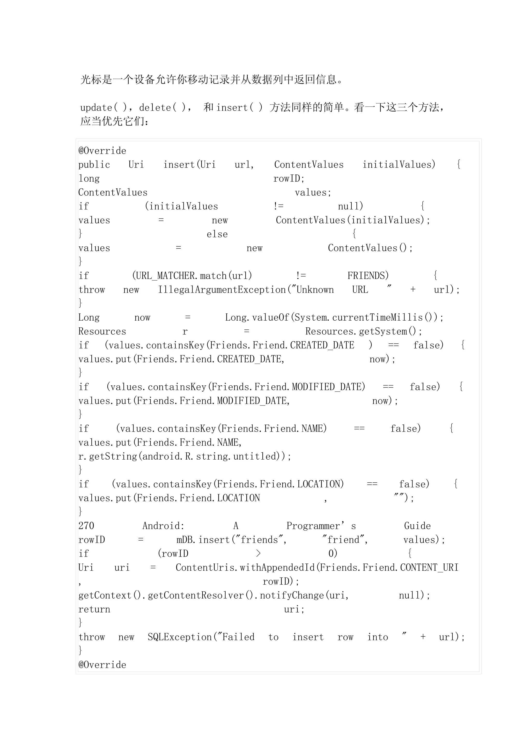 光标是一个设备允许你移动记录并从数据列中返回信息。

update( )，delete( )， 和 insert( ) 方法同样的简单。看一下这三个方法，
应当优先它们：

@Override
public     Uri      insert(Uri     url,     ContentValues        initialValues)        {
long                                        rowID;
ContentValues                                     values;
if              (initialValues              !=             null)               {
values             =          new            ContentValues(initialValues);
}                            else                             {
values                 =              new                ContentValues();
}
if          (URL_MATCHER.match(url)               !=         FRIENDS)            {
throw     new      IllegalArgumentException("Unknown          URL      "     +    url);
}
Long         now          =      Long.valueOf(System.currentTimeMillis());
Resources                r           =              Resources.getSystem();
if (values.containsKey(Friends.Friend.CREATED_DATE ) == false) {
values.put(Friends.Friend.CREATED_DATE,                            now);
}
if    (values.containsKey(Friends.Friend.MODIFIED_DATE)               ==     false)     {
values.put(Friends.Friend.MODIFIED_DATE,                            now);
}
if      (values.containsKey(Friends.Friend.NAME)               ==       false)       {
values.put(Friends.Friend.NAME,
r.getString(android.R.string.untitled));
}
if     (values.containsKey(Friends.Friend.LOCATION)               ==      false)      {
values.put(Friends.Friend.LOCATION                      ,                "");
}
270            Android:            A            Programmer’s               Guide
rowID         =        mDB.insert("friends",           "friend",           values);
if                 (rowID               >                0)                 {
Uri     uri      =     ContentUris.withAppendedId(Friends.Friend.CONTENT_URI
,                                         rowID);
getContext().getContentResolver().notifyChange(uri,                       null);
return                                         uri;
}
throw new SQLException("Failed to insert row into " + url);
}
@Override
 