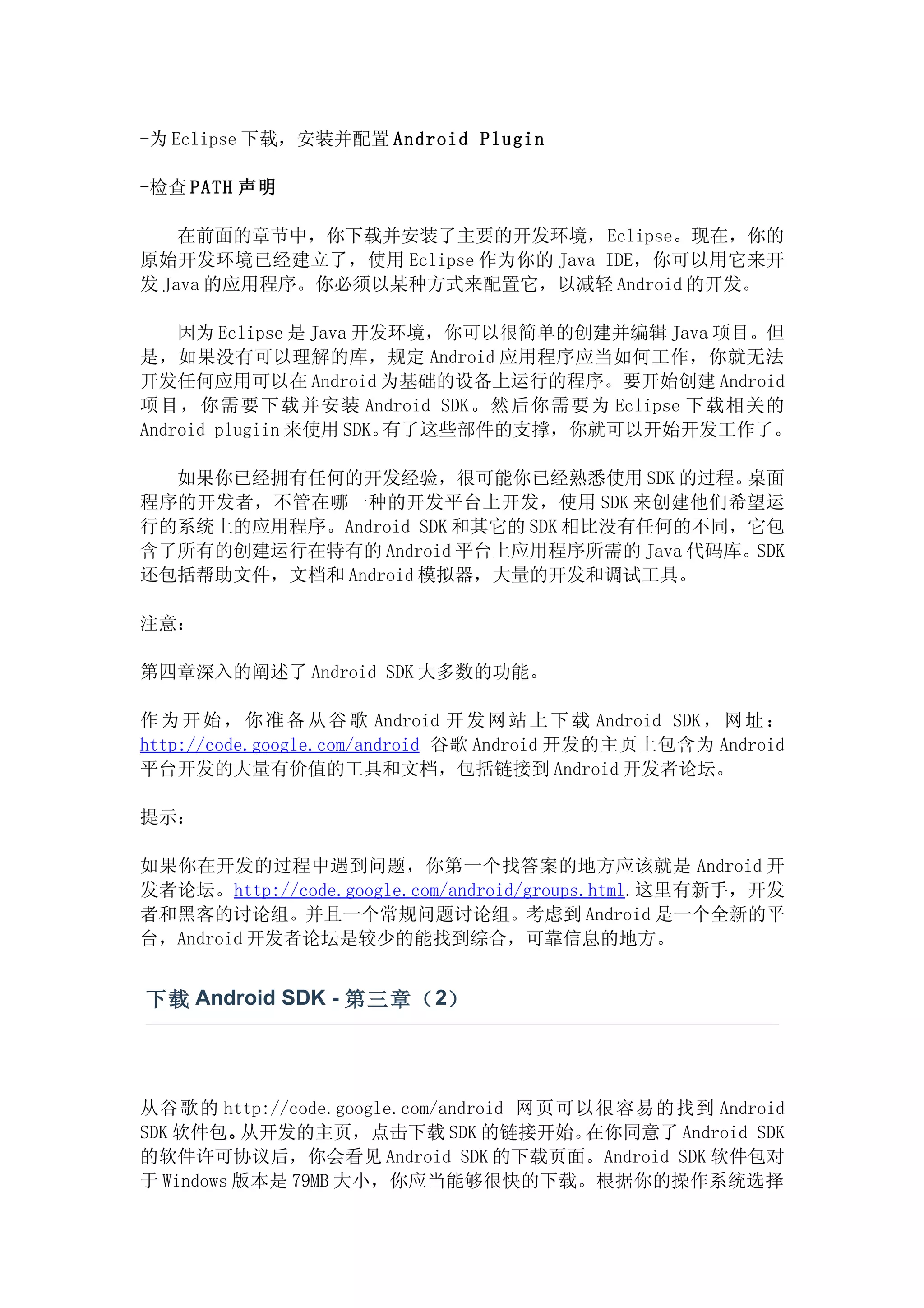 -为 Eclipse 下载，安装并配置 Android Plugin

-检查 PATH 声明

    在前面的章节中，你下载并安装了主要的开发环境，Eclipse。现在，你的
原始开发环境已经建立了，使用 Eclipse 作为你的 Java IDE，你可以用它来开
发 Java 的应用程序。你必须以某种方式来配置它，以减轻 Android 的开发。

    因为 Eclipse 是 Java 开发环境，你可以很简单的创建并编辑 Java 项目。但
是，如果没有可以理解的库，规定 Android 应用程序应当如何工作，你就无法
开发任何应用可以在 Android 为基础的设备上运行的程序。要开始创建 Android
项目，你需要下载并安装 Android SDK。然后你需要为 Eclipse 下载相关的
Android plugiin 来使用 SDK。有了这些部件的支撑，你就可以开始开发工作了。

  如果你已经拥有任何的开发经验，很可能你已经熟悉使用 SDK 的过程。      桌面
程序的开发者，不管在哪一种的开发平台上开发，使用 SDK 来创建他们希望运
行的系统上的应用程序。Android SDK 和其它的 SDK 相比没有任何的不同，它包
含了所有的创建运行在特有的 Android 平台上应用程序所需的 Java 代码库。SDK
还包括帮助文件，文档和 Android 模拟器，大量的开发和调试工具。

注意：

第四章深入的阐述了 Android SDK 大多数的功能。

作 为 开 始 ， 你 准 备 从 谷 歌 Android 开 发 网 站 上 下 载 Android SDK ， 网 址 ：
http://code.google.com/android 谷歌 Android 开发的主页上包含为 Android
平台开发的大量有价值的工具和文档，包括链接到 Android 开发者论坛。

提示：

如果你在开发的过程中遇到问题，你第一个找答案的地方应该就是 Android 开
发者论坛。http://code.google.com/android/groups.html.这里有新手，开发
者和黑客的讨论组。并且一个常规问题讨论组。考虑到 Android 是一个全新的平
台，Android 开发者论坛是较少的能找到综合，可靠信息的地方。


下载 Android SDK - 第三章（ 2）




从谷歌的 http://code.google.com/android 网页可以很容易的找到 Android
SDK 软件包。  从开发的主页，点击下载 SDK 的链接开始。       在你同意了 Android SDK
的软件许可协议后，你会看见 Android SDK 的下载页面。Android SDK 软件包对
于 Windows 版本是 79MB 大小，你应当能够很快的下载。根据你的操作系统选择
 