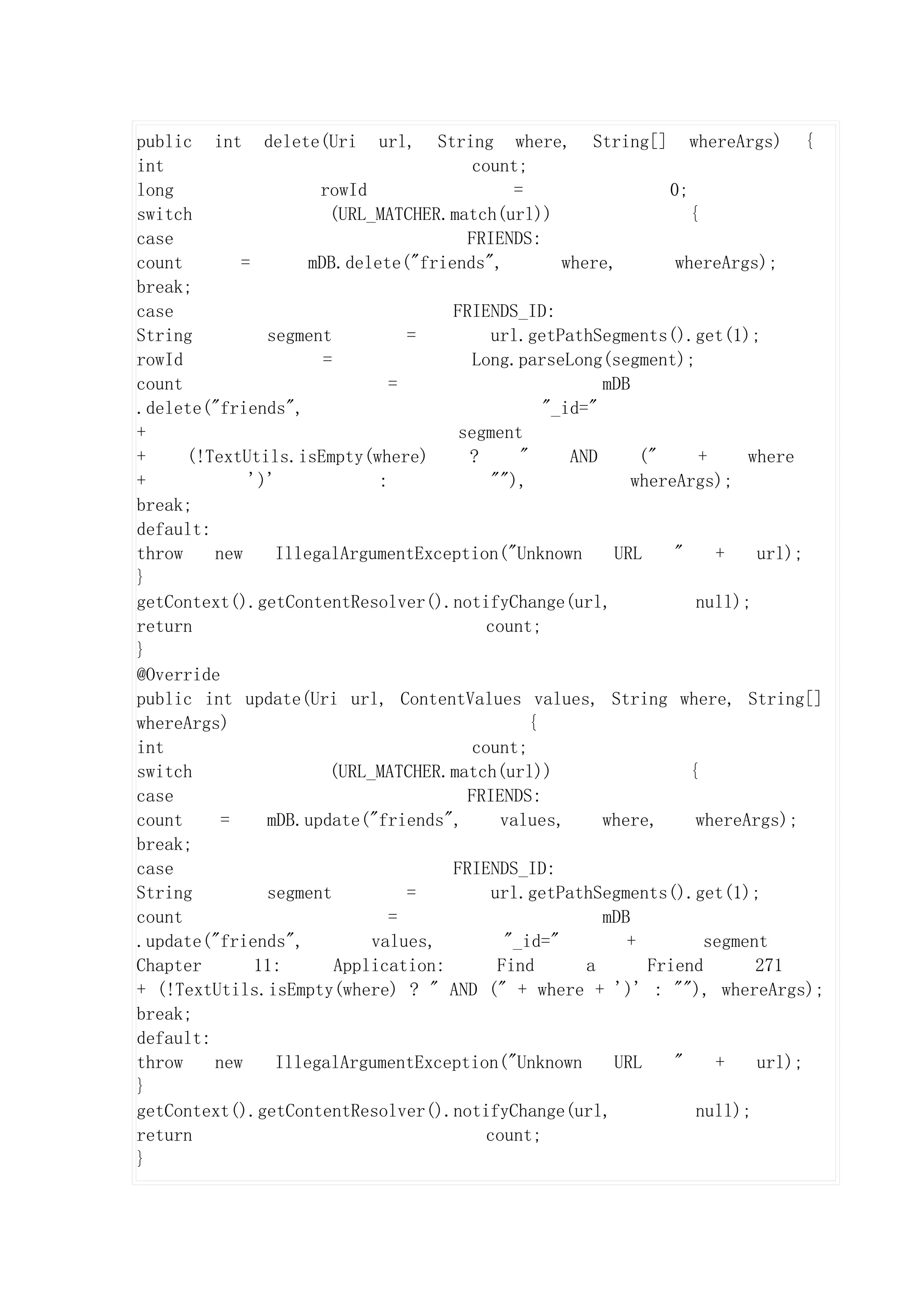 public int delete(Uri url, String where, String[] whereArgs) {
int                                     count;
long                 rowId                    =                  0;
switch                 (URL_MATCHER.match(url))                     {
case                                   FRIENDS:
count       =       mDB.delete("friends",           where,        whereArgs);
break;
case                                 FRIENDS_ID:
String         segment           =         url.getPathSegments().get(1);
rowId                 =                 Long.parseLong(segment);
count                          =                         mDB
.delete("friends",                                "_id="
+                                     segment
+     (!TextUtils.isEmpty(where)       ?       "     AND      ("     +     where
+            ')'             :             ""),              whereArgs);
break;
default:
throw    new    IllegalArgumentException("Unknown         URL     "    +    url);
}
getContext().getContentResolver().notifyChange(url,                  null);
return                                    count;
}
@Override
public int update(Uri url, ContentValues values, String where, String[]
whereArgs)                                      {
int                                     count;
switch                 (URL_MATCHER.match(url))                     {
case                                   FRIENDS:
count     =    mDB.update("friends",        values,      where,      whereArgs);
break;
case                                 FRIENDS_ID:
String         segment           =         url.getPathSegments().get(1);
count                          =                         mDB
.update("friends",          values,          "_id="         +         segment
Chapter       11:       Application:        Find       a       Friend       271
+ (!TextUtils.isEmpty(where) ? " AND (" + where + ')' : ""), whereArgs);
break;
default:
throw    new    IllegalArgumentException("Unknown         URL     "    +    url);
}
getContext().getContentResolver().notifyChange(url,                  null);
return                                    count;
}
 