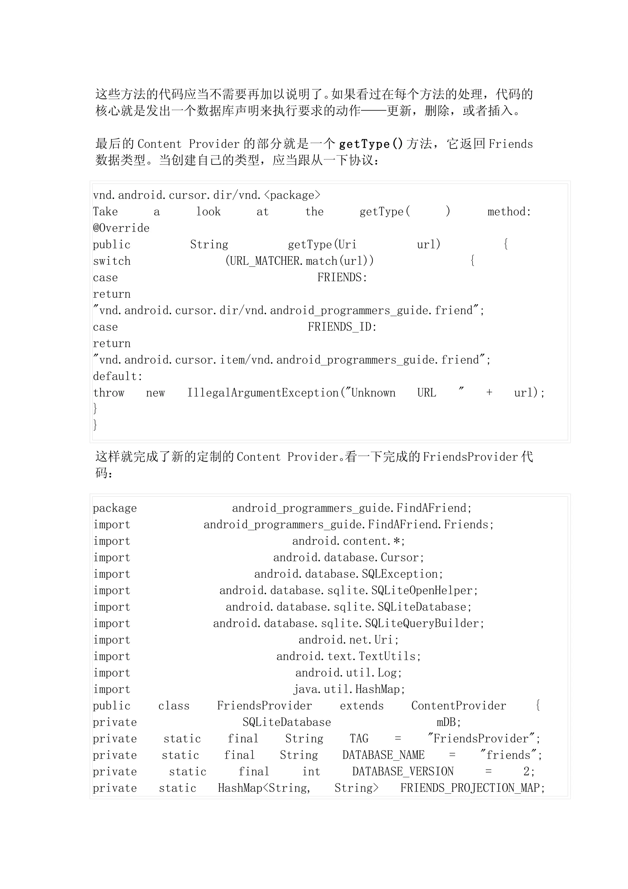 这些方法的代码应当不需要再加以说明了。如果看过在每个方法的处理，代码的
核心就是发出一个数据库声明来执行要求的动作——更新，删除，或者插入。

最后的 Content Provider 的部分就是一个 getType() 方法，它返回 Friends
数据类型。当创建自己的类型，应当跟从一下协议：

vnd.android.cursor.dir/vnd.<package>
Take      a      look      at      the       getType(      )     method:
@Override
public          String          getType(Uri           url)         {
switch                (URL_MATCHER.match(url))                 {
case                                  FRIENDS:
return
"vnd.android.cursor.dir/vnd.android_programmers_guide.friend";
case                                FRIENDS_ID:
return
"vnd.android.cursor.item/vnd.android_programmers_guide.friend";
default:
throw    new   IllegalArgumentException("Unknown      URL    "   +   url);
}
}

这样就完成了新的定制的 Content Provider。看一下完成的 FriendsProvider 代
码：

package                 android_programmers_guide.FindAFriend;
import            android_programmers_guide.FindAFriend.Friends;
import                             android.content.*;
import                         android.database.Cursor;
import                      android.database.SQLException;
import               android.database.sqlite.SQLiteOpenHelper;
import                android.database.sqlite.SQLiteDatabase;
import              android.database.sqlite.SQLiteQueryBuilder;
import                               android.net.Uri;
import                          android.text.TextUtils;
import                              android.util.Log;
import                             java.util.HashMap;
public    class      FriendsProvider        extends     ContentProvider     {
private                   SQLiteDatabase                    mDB;
private    static      final      String      TAG    =     "FriendsProvider";
private    static     final      String     DATABASE_NAME     =    "friends";
private     static       final        int     DATABASE_VERSION      =     2;
private   static     HashMap<String,       String>    FRIENDS_PROJECTION_MAP;
 