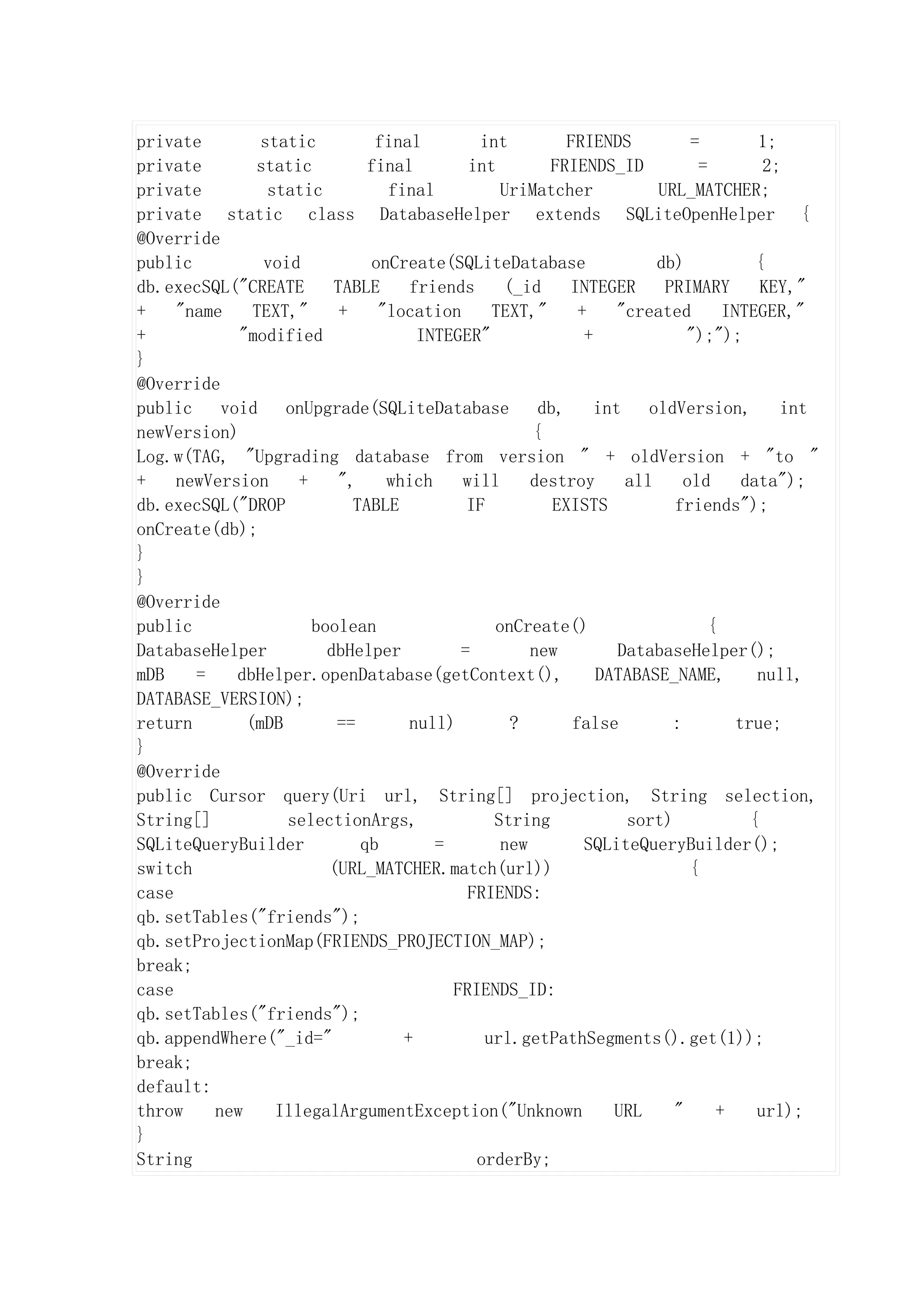 private        static          final       int         FRIENDS           =        1;
private       static          final       int       FRIENDS_ID            =        2;
private         static          final         UriMatcher            URL_MATCHER;
private static class DatabaseHelper extends SQLiteOpenHelper {
@Override
public         void           onCreate(SQLiteDatabase               db)           {
db.execSQL("CREATE       TABLE     friends    (_id     INTEGER       PRIMARY       KEY,"
+    "name    TEXT,"      +    "location     TEXT,"      +     "created      INTEGER,"
+           "modified               INTEGER"              +             ");");
}
@Override
public    void    onUpgrade(SQLiteDatabase         db,      int    oldVersion,       int
newVersion)                                       {
Log.w(TAG, "Upgrading database from version " + oldVersion + "to "
+    newVersion     +    ",     which    will     destroy       all     old     data");
db.execSQL("DROP            TABLE         IF         EXISTS           friends");
onCreate(db);
}
}
@Override
public                boolean                onCreate()                    {
DatabaseHelper          dbHelper         =        new          DatabaseHelper();
mDB    =    dbHelper.openDatabase(getContext(),             DATABASE_NAME,        null,
DATABASE_VERSION);
return       (mDB        ==        null)       ?        false         :        true;
}
@Override
public Cursor query(Uri url, String[] projection, String selection,
String[]          selectionArgs,             String             sort)            {
SQLiteQueryBuilder           qb       =       new         SQLiteQueryBuilder();
switch                  (URL_MATCHER.match(url))                         {
case                                      FRIENDS:
qb.setTables("friends");
qb.setProjectionMap(FRIENDS_PROJECTION_MAP);
break;
case                                    FRIENDS_ID:
qb.setTables("friends");
qb.appendWhere("_id="             +         url.getPathSegments().get(1));
break;
default:
throw    new     IllegalArgumentException("Unknown            URL     "     +     url);
}
String                                     orderBy;
 