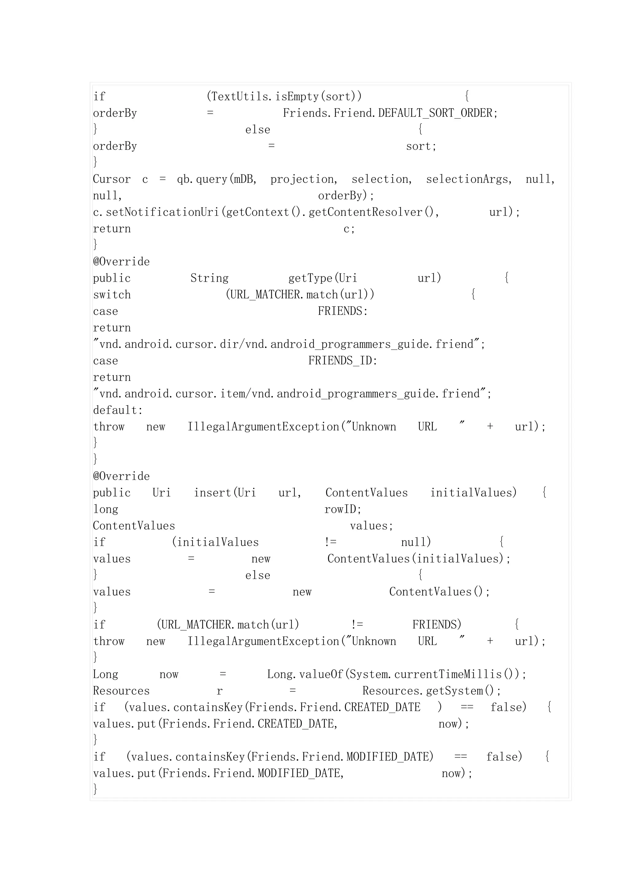 if                  (TextUtils.isEmpty(sort))                       {
orderBy              =             Friends.Friend.DEFAULT_SORT_ORDER;
}                           else                           {
orderBy                         =                        sort;
}
Cursor c = qb.query(mDB, projection, selection, selectionArgs, null,
null,                                     orderBy);
c.setNotificationUri(getContext().getContentResolver(),                  url);
return                                         c;
}
@Override
public            String            getType(Uri            url)            {
switch                   (URL_MATCHER.match(url))                     {
case                                      FRIENDS:
return
"vnd.android.cursor.dir/vnd.android_programmers_guide.friend";
case                                    FRIENDS_ID:
return
"vnd.android.cursor.item/vnd.android_programmers_guide.friend";
default:
throw    new     IllegalArgumentException("Unknown         URL     "    +    url);
}
}
@Override
public    Uri     insert(Uri      url,     ContentValues     initialValues)      {
long                                       rowID;
ContentValues                                   values;
if            (initialValues               !=           null)             {
values           =           new            ContentValues(initialValues);
}                           else                           {
values               =               new              ContentValues();
}
if         (URL_MATCHER.match(url)              !=        FRIENDS)           {
throw    new     IllegalArgumentException("Unknown         URL     "    +    url);
}
Long        now         =       Long.valueOf(System.currentTimeMillis());
Resources              r            =             Resources.getSystem();
if (values.containsKey(Friends.Friend.CREATED_DATE ) == false) {
values.put(Friends.Friend.CREATED_DATE,                        now);
}
if    (values.containsKey(Friends.Friend.MODIFIED_DATE)           ==    false)   {
values.put(Friends.Friend.MODIFIED_DATE,                        now);
}
 