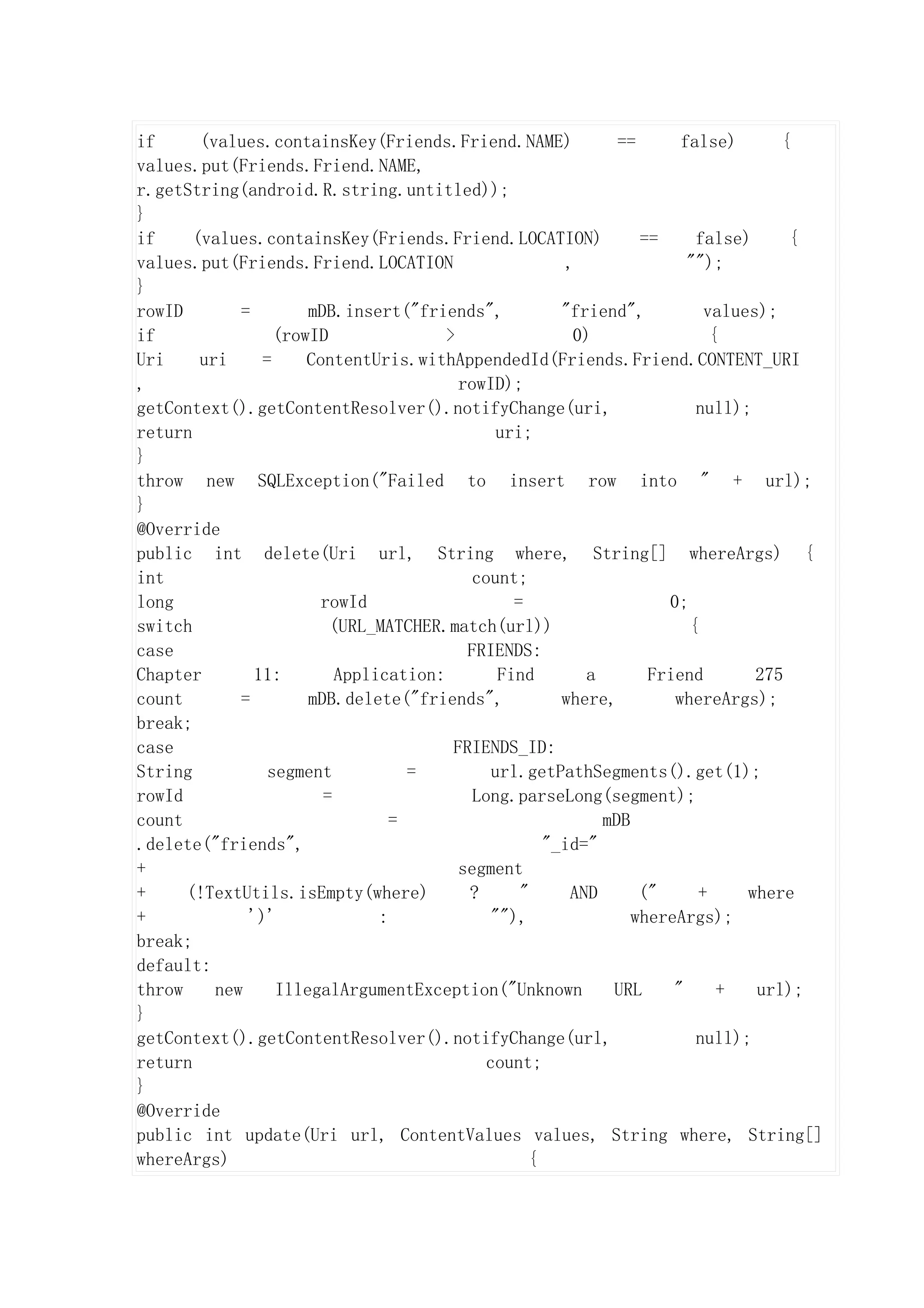 if      (values.containsKey(Friends.Friend.NAME)               ==      false)      {
values.put(Friends.Friend.NAME,
r.getString(android.R.string.untitled));
}
if     (values.containsKey(Friends.Friend.LOCATION)               ==     false)     {
values.put(Friends.Friend.LOCATION                      ,               "");
}
rowID        =        mDB.insert("friends",            "friend",          values);
if                (rowID               >                 0)                {
Uri     uri     =     ContentUris.withAppendedId(Friends.Friend.CONTENT_URI
,                                        rowID);
getContext().getContentResolver().notifyChange(uri,                      null);
return                                         uri;
}
throw new SQLException("Failed to insert row into " + url);
}
@Override
public int delete(Uri url, String where, String[] whereArgs) {
int                                        count;
long                    rowId                    =                   0;
switch                   (URL_MATCHER.match(url))                       {
case                                      FRIENDS:
Chapter        11:        Application:         Find        a       Friend       275
count        =        mDB.delete("friends",            where,         whereArgs);
break;
case                                    FRIENDS_ID:
String           segment           =          url.getPathSegments().get(1);
rowId                   =                  Long.parseLong(segment);
count                            =                           mDB
.delete("friends",                                   "_id="
+                                        segment
+     (!TextUtils.isEmpty(where)          ?       "      AND      ("     +     where
+             ')'              :              ""),               whereArgs);
break;
default:
throw     new     IllegalArgumentException("Unknown           URL     "     +   url);
}
getContext().getContentResolver().notifyChange(url,                      null);
return                                       count;
}
@Override
public int update(Uri url, ContentValues values, String where, String[]
whereArgs)                                         {
 