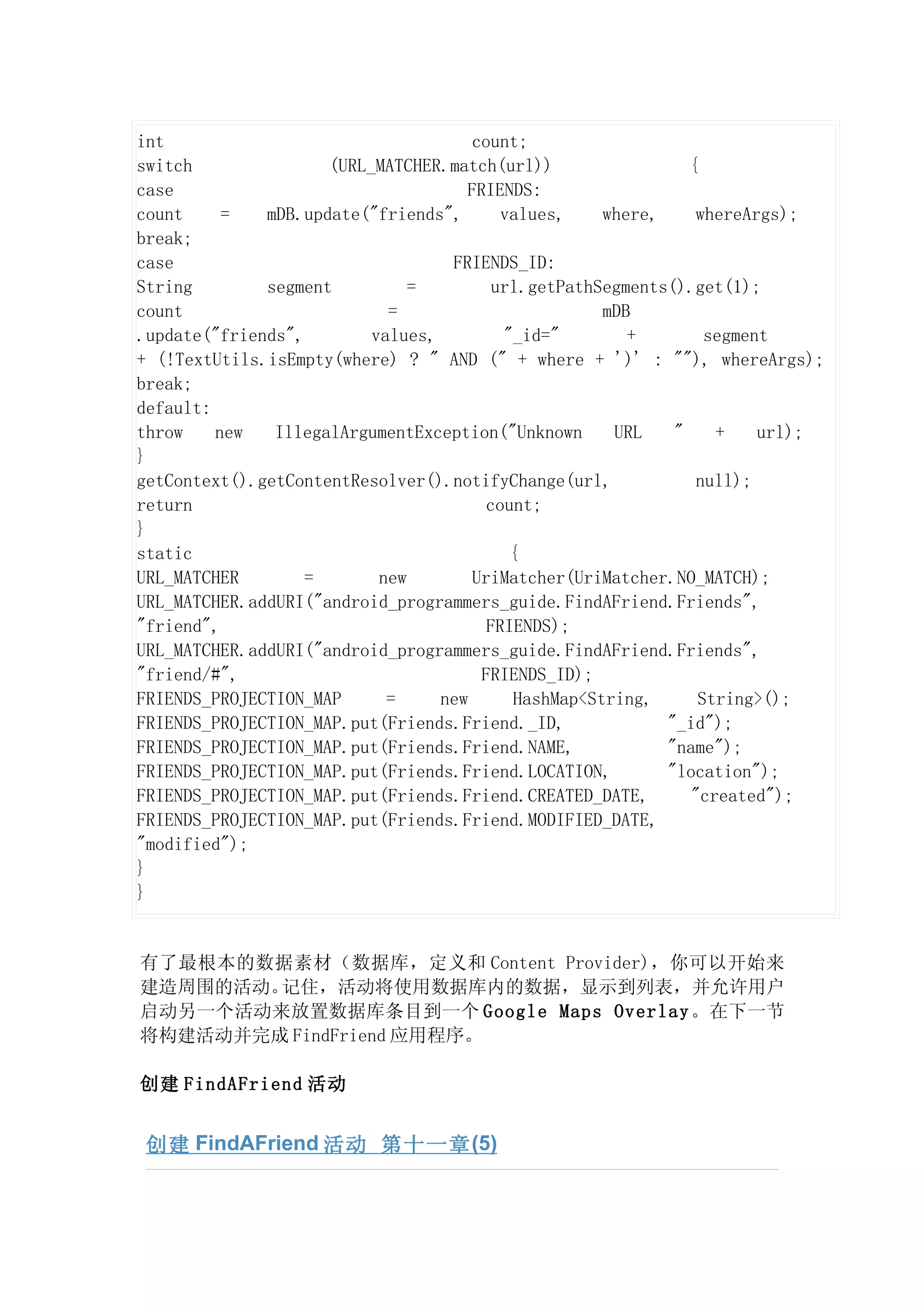 int                                   count;
switch               (URL_MATCHER.match(url))                  {
case                                 FRIENDS:
count     =   mDB.update("friends",       values,    where,     whereArgs);
break;
case                               FRIENDS_ID:
String        segment          =         url.getPathSegments().get(1);
count                       =                        mDB
.update("friends",        values,         "_id="        +        segment
+ (!TextUtils.isEmpty(where) ? " AND (" + where + ')' : ""), whereArgs);
break;
default:
throw    new   IllegalArgumentException("Unknown      URL    "    +    url);
}
getContext().getContentResolver().notifyChange(url,             null);
return                                  count;
}
static                                     {
URL_MATCHER        =       new        UriMatcher(UriMatcher.NO_MATCH);
URL_MATCHER.addURI("android_programmers_guide.FindAFriend.Friends",
"friend",                               FRIENDS);
URL_MATCHER.addURI("android_programmers_guide.FindAFriend.Friends",
"friend/#",                            FRIENDS_ID);
FRIENDS_PROJECTION_MAP      =     new      HashMap<String,      String>();
FRIENDS_PROJECTION_MAP.put(Friends.Friend._ID,              "_id");
FRIENDS_PROJECTION_MAP.put(Friends.Friend.NAME,             "name");
FRIENDS_PROJECTION_MAP.put(Friends.Friend.LOCATION,         "location");
FRIENDS_PROJECTION_MAP.put(Friends.Friend.CREATED_DATE,        "created");
FRIENDS_PROJECTION_MAP.put(Friends.Friend.MODIFIED_DATE,
"modified");
}
}


有了最根本的数据素材（数据库，定义和 Content Provider)，你可以开始来
建造周围的活动。记住，活动将使用数据库内的数据，显示到列表，并允许用户
启动另一个活动来放置数据库条目到一个 Google Maps Overlay 。在下一节
将构建活动并完成 FindFriend 应用程序。

创建 FindAFriend 活动


 创建 FindAFriend 活动 第十一章 (5)
 