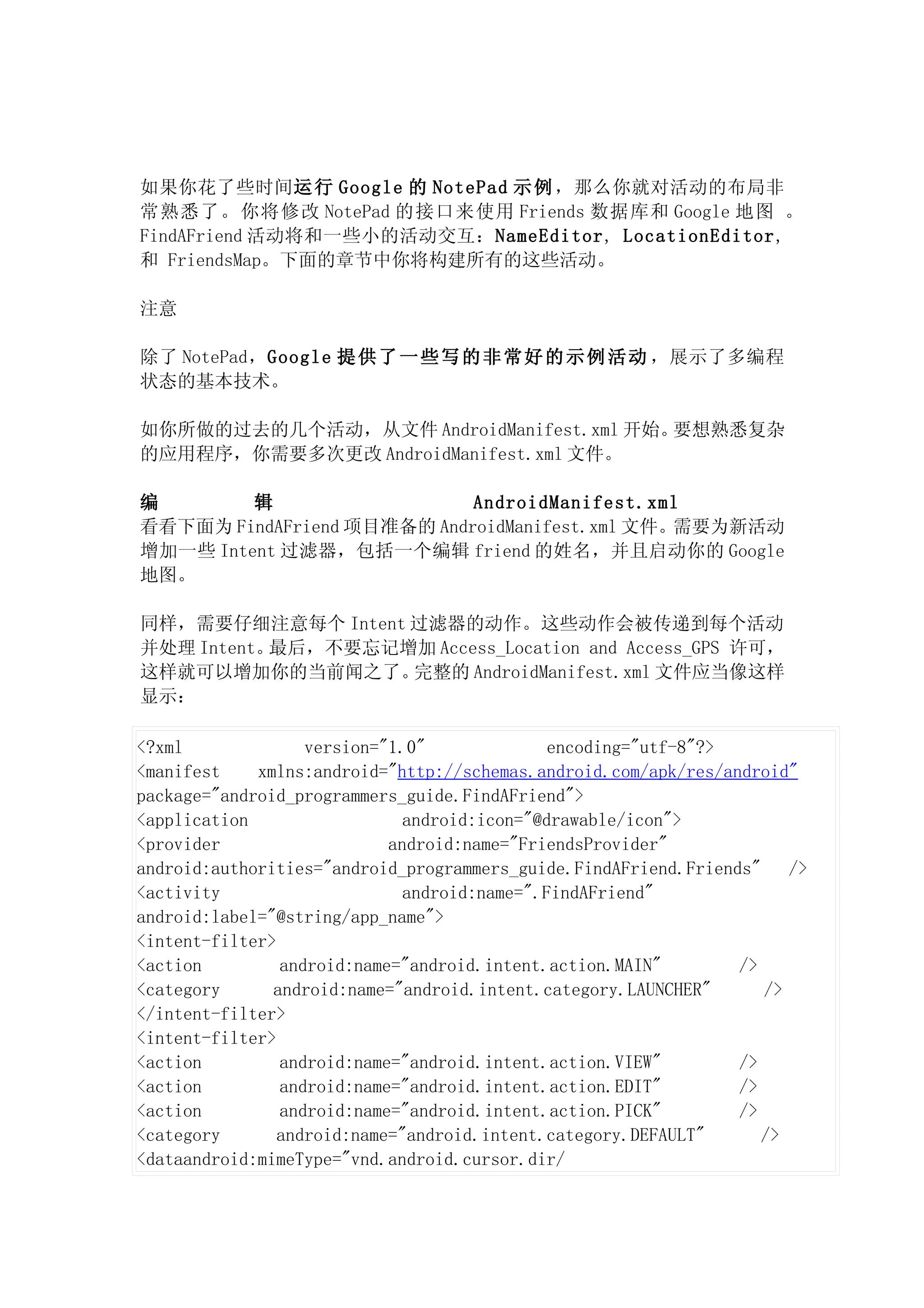 如果你花了些时间运 行 Google 的 NotePad 示 例 ，那么你就对活动的布局非
常熟悉了。你将修改 NotePad 的接口来使用 Friends 数据库和 Google 地图 。
FindAFriend 活动将和一些小的活动交互：NameEditor, LocationEditor,
和 FriendsMap。下面的章节中你将构建所有的这些活动。

注意

除了 NotePad，Google 提 供 了 一 些 写 的 非 常 好 的 示 例 活 动 ，展示了多编程
状态的基本技术。

如你所做的过去的几个活动，从文件 AndroidManifest.xml 开始。要想熟悉复杂
的应用程序，你需要多次更改 AndroidManifest.xml 文件。

编        辑                  AndroidManifest.xml
看看下面为 FindAFriend 项目准备的 AndroidManifest.xml 文件。需要为新活动
增加一些 Intent 过滤器，包括一个编辑 friend 的姓名，并且启动你的 Google
地图。

同样，需要仔细注意每个 Intent 过滤器的动作。这些动作会被传递到每个活动
并处理 Intent。最后，不要忘记增加 Access_Location and Access_GPS 许可，
这样就可以增加你的当前闻之了。    完整的 AndroidManifest.xml 文件应当像这样
显示：

<?xml              version="1.0"             encoding="utf-8"?>
<manifest    xmlns:android="http://schemas.android.com/apk/res/android"
package="android_programmers_guide.FindAFriend">
<application                 android:icon="@drawable/icon">
<provider                   android:name="FriendsProvider"
android:authorities="android_programmers_guide.FindAFriend.Friends"    />
<activity                    android:name=".FindAFriend"
android:label="@string/app_name">
<intent-filter>
<action         android:name="android.intent.action.MAIN"        />
<category      android:name="android.intent.category.LAUNCHER"      />
</intent-filter>
<intent-filter>
<action         android:name="android.intent.action.VIEW"        />
<action         android:name="android.intent.action.EDIT"        />
<action         android:name="android.intent.action.PICK"        />
<category       android:name="android.intent.category.DEFAULT"      />
<dataandroid:mimeType="vnd.android.cursor.dir/
 