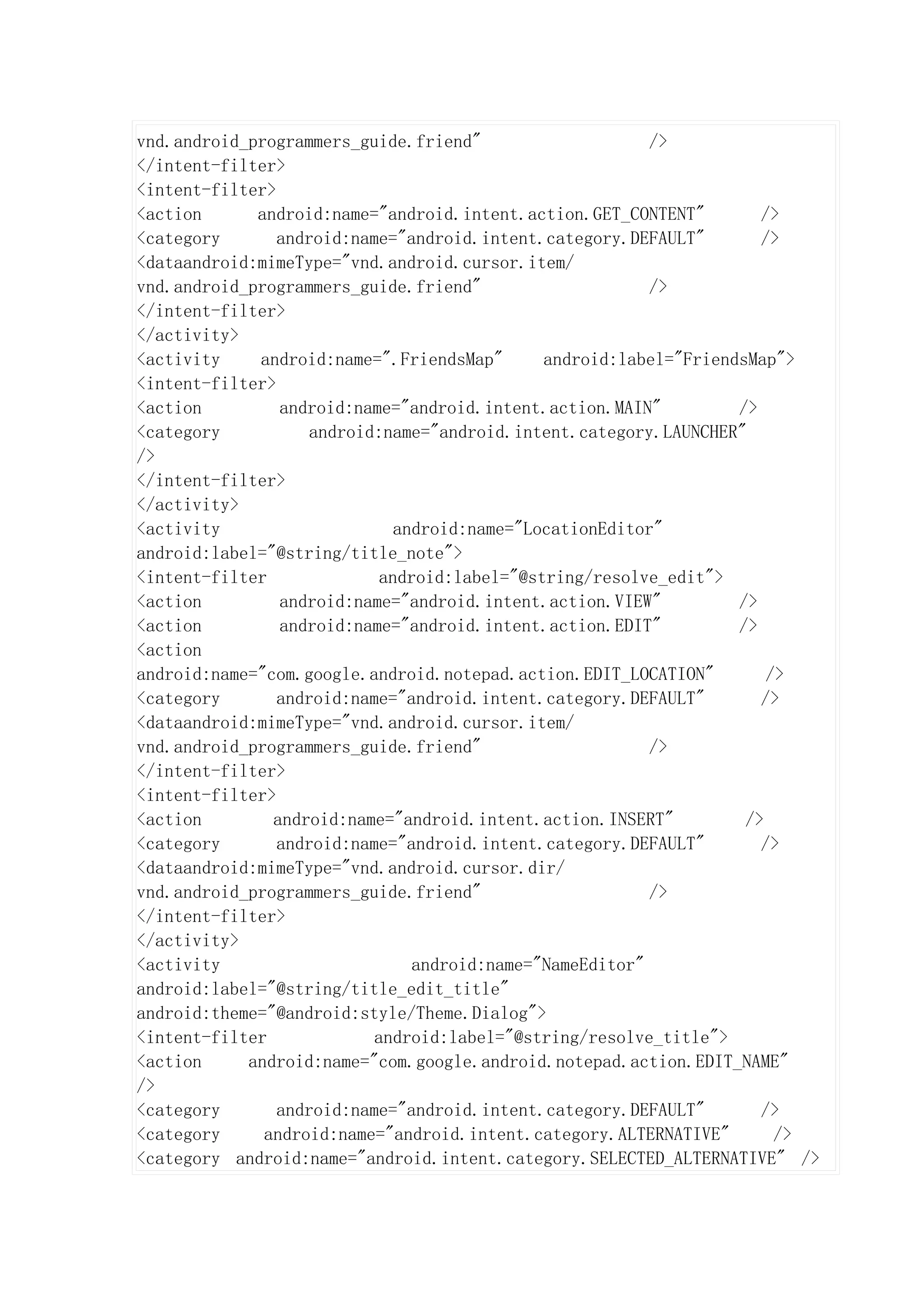 vnd.android_programmers_guide.friend"                     />
</intent-filter>
<intent-filter>
<action      android:name="android.intent.action.GET_CONTENT"         />
<category       android:name="android.intent.category.DEFAULT"        />
<dataandroid:mimeType="vnd.android.cursor.item/
vnd.android_programmers_guide.friend"                     />
</intent-filter>
</activity>
<activity    android:name=".FriendsMap"       android:label="FriendsMap">
<intent-filter>
<action         android:name="android.intent.action.MAIN"          />
<category           android:name="android.intent.category.LAUNCHER"
/>
</intent-filter>
</activity>
<activity                     android:name="LocationEditor"
android:label="@string/title_note">
<intent-filter              android:label="@string/resolve_edit">
<action         android:name="android.intent.action.VIEW"          />
<action         android:name="android.intent.action.EDIT"          />
<action
android:name="com.google.android.notepad.action.EDIT_LOCATION"         />
<category       android:name="android.intent.category.DEFAULT"        />
<dataandroid:mimeType="vnd.android.cursor.item/
vnd.android_programmers_guide.friend"                     />
</intent-filter>
<intent-filter>
<action        android:name="android.intent.action.INSERT"          />
<category       android:name="android.intent.category.DEFAULT"        />
<dataandroid:mimeType="vnd.android.cursor.dir/
vnd.android_programmers_guide.friend"                     />
</intent-filter>
</activity>
<activity                       android:name="NameEditor"
android:label="@string/title_edit_title"
android:theme="@android:style/Theme.Dialog">
<intent-filter             android:label="@string/resolve_title">
<action     android:name="com.google.android.notepad.action.EDIT_NAME"
/>
<category       android:name="android.intent.category.DEFAULT"        />
<category     android:name="android.intent.category.ALTERNATIVE"        />
<category android:name="android.intent.category.SELECTED_ALTERNATIVE" />
 