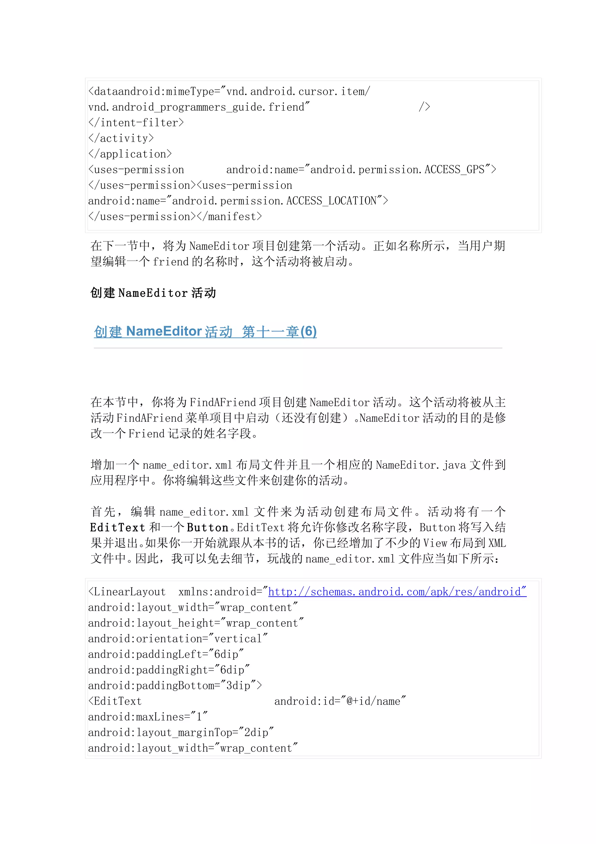 <dataandroid:mimeType="vnd.android.cursor.item/
vnd.android_programmers_guide.friend"                  />
</intent-filter>
</activity>
</application>
<uses-permission       android:name="android.permission.ACCESS_GPS">
</uses-permission><uses-permission
android:name="android.permission.ACCESS_LOCATION">
</uses-permission></manifest>

在下一节中，将为 NameEditor 项目创建第一个活动。正如名称所示，当用户期
望编辑一个 friend 的名称时，这个活动将被启动。

创建 NameEditor 活动


 创建 NameEditor 活动 第十一章 (6)




在本节中，你将为 FindAFriend 项目创建 NameEditor 活动。这个活动将被从主
活动 FindAFriend 菜单项目中启动（还没有创建）。    NameEditor 活动的目的是修
改一个 Friend 记录的姓名字段。

增加一个 name_editor.xml 布局文件并且一个相应的 NameEditor.java 文件到
应用程序中。你将编辑这些文件来创建你的活动。

首 先 ， 编 辑 name_editor.xml 文 件 来 为 活 动 创 建 布 局 文 件 。 活 动 将 有 一 个
EditText 和一个 Button。   EditText 将允许你修改名称字段，Button 将写入结
果并退出。   如果你一开始就跟从本书的话，你已经增加了不少的 View 布局到 XML
文件中。  因此，我可以免去细节，玩战的 name_editor.xml 文件应当如下所示：

<LinearLayout xmlns:android="http://schemas.android.com/apk/res/android"
android:layout_width="wrap_content"
android:layout_height="wrap_content"
android:orientation="vertical"
android:paddingLeft="6dip"
android:paddingRight="6dip"
android:paddingBottom="3dip">
<EditText                       android:id="@+id/name"
android:maxLines="1"
android:layout_marginTop="2dip"
android:layout_width="wrap_content"
 