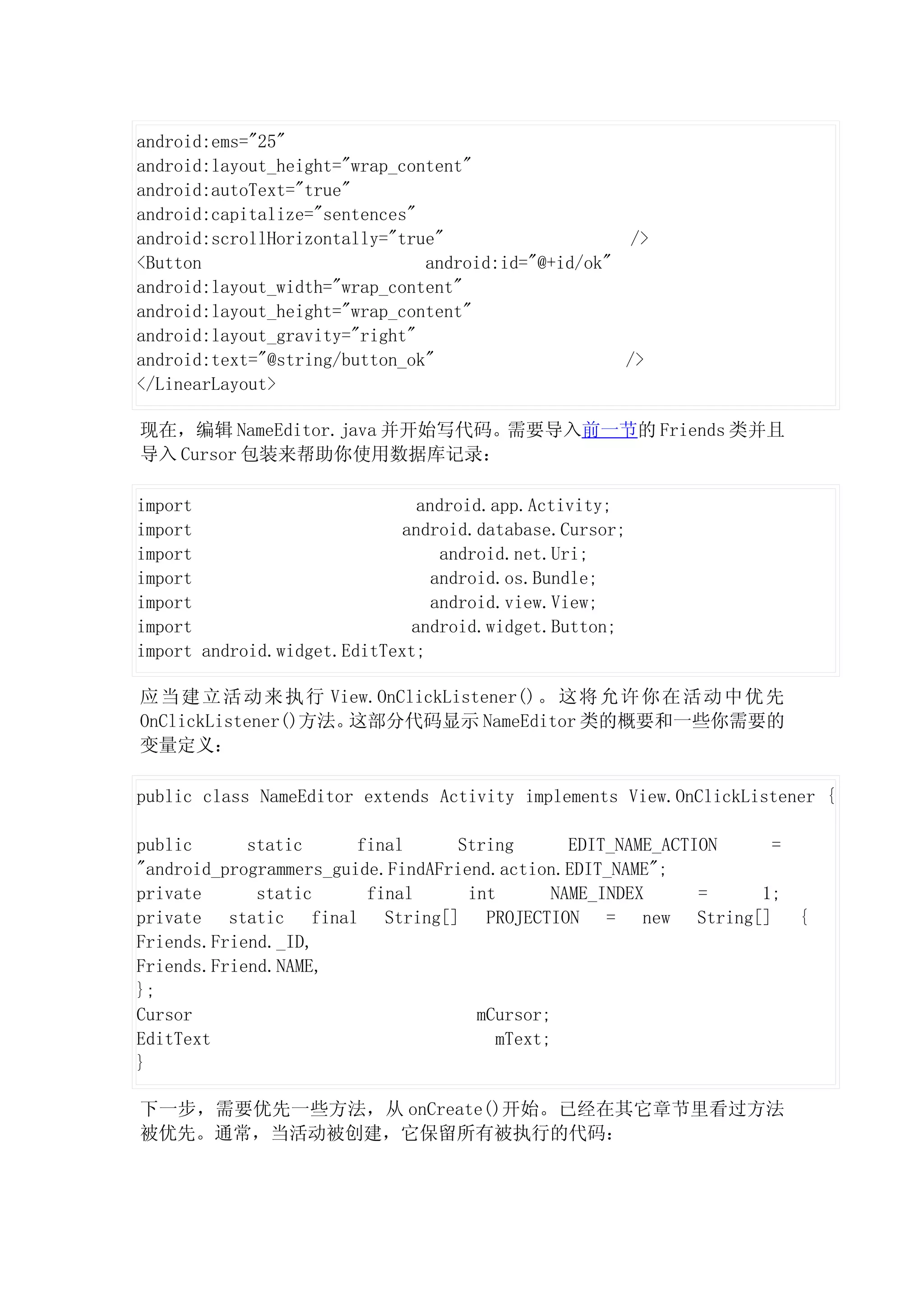 android:ems="25"
android:layout_height="wrap_content"
android:autoText="true"
android:capitalize="sentences"
android:scrollHorizontally="true"                    />
<Button                        android:id="@+id/ok"
android:layout_width="wrap_content"
android:layout_height="wrap_content"
android:layout_gravity="right"
android:text="@string/button_ok"                    />
</LinearLayout>

现在，编辑 NameEditor.java 并开始写代码。需要导入前一节的 Friends 类并且
导入 Cursor 包装来帮助你使用数据库记录：

import                         android.app.Activity;
import                      android.database.Cursor;
import                            android.net.Uri;
import                           android.os.Bundle;
import                           android.view.View;
import                        android.widget.Button;
import android.widget.EditText;

应 当 建 立 活 动 来 执 行 View.OnClickListener() 。 这 将 允 许 你 在 活 动 中 优 先
OnClickListener()方法。这部分代码显示 NameEditor 类的概要和一些你需要的
变量定义：

public class NameEditor extends Activity implements View.OnClickListener {

public      static      final      String      EDIT_NAME_ACTION  =
"android_programmers_guide.FindAFriend.action.EDIT_NAME";
private      static      final      int      NAME_INDEX      =  1;
private static final String[] PROJECTION = new String[] {
Friends.Friend._ID,
Friends.Friend.NAME,
};
Cursor                               mCursor;
EditText                               mText;
}

下一步，需要优先一些方法，从 onCreate()开始。已经在其它章节里看过方法
被优先。通常，当活动被创建，它保留所有被执行的代码：
 