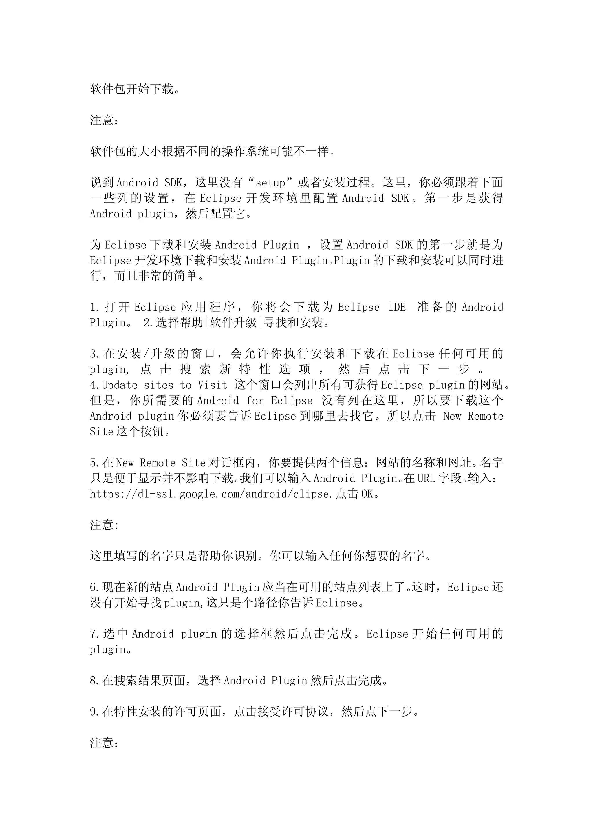 软件包开始下载。

注意：

软件包的大小根据不同的操作系统可能不一样。

说到 Android SDK，这里没有“setup”或者安装过程。这里，你必须跟着下面
一 些 列 的 设 置 ， 在 Eclipse 开 发 环 境 里 配 置 Android SDK 。 第 一 步 是 获 得
Android plugin，然后配置它。

为 Eclipse 下载和安装 Android Plugin ，设置 Android SDK 的第一步就是为
Eclipse 开发环境下载和安装 Android Plugin。Plugin 的下载和安装可以同时进
行，而且非常的简单。

1. 打 开 Eclipse 应 用 程 序 ， 你 将 会 下 载 为 Eclipse IDE 准 备 的 Android
Plugin。 2.选择帮助|软件升级|寻找和安装。

3. 在 安 装 / 升 级 的 窗 口 ， 会 允 许 你 执 行 安 装 和 下 载 在 Eclipse 任 何 可 用 的
plugin, 点 击 搜 索 新 特 性 选 项 ， 然 后 点 击 下 一 步 。
4.Update sites to Visit 这个窗口会列出所有可获得 Eclipse plugin 的网站。
但 是，你所需要的 Android for Eclipse 没有列在这里，所以要下载这个
Android plugin 你必须要告诉 Eclipse 到哪里去找它。所以点击 New Remote
Site 这个按钮。

5.在 New Remote Site 对话框内，你要提供两个信息：网站的名称和网址。             名字
只是便于显示并不影响下载。            我们可以输入 Android Plugin。 URL 字段。
                                                在      输入：
https://dl-ssl.google.com/android/clipse.点击 OK。

注意:

这里填写的名字只是帮助你识别。你可以输入任何你想要的名字。

6.现在新的站点 Android Plugin 应当在可用的站点列表上了。这时，Eclipse 还
没有开始寻找 plugin,这只是个路径你告诉 Eclipse。

7. 选 中 Android plugin 的 选 择 框 然 后 点 击 完 成 。 Eclipse 开 始 任 何 可 用 的
plugin。

8.在搜索结果页面，选择 Android Plugin 然后点击完成。

9.在特性安装的许可页面，点击接受许可协议，然后点下一步。

注意：
 