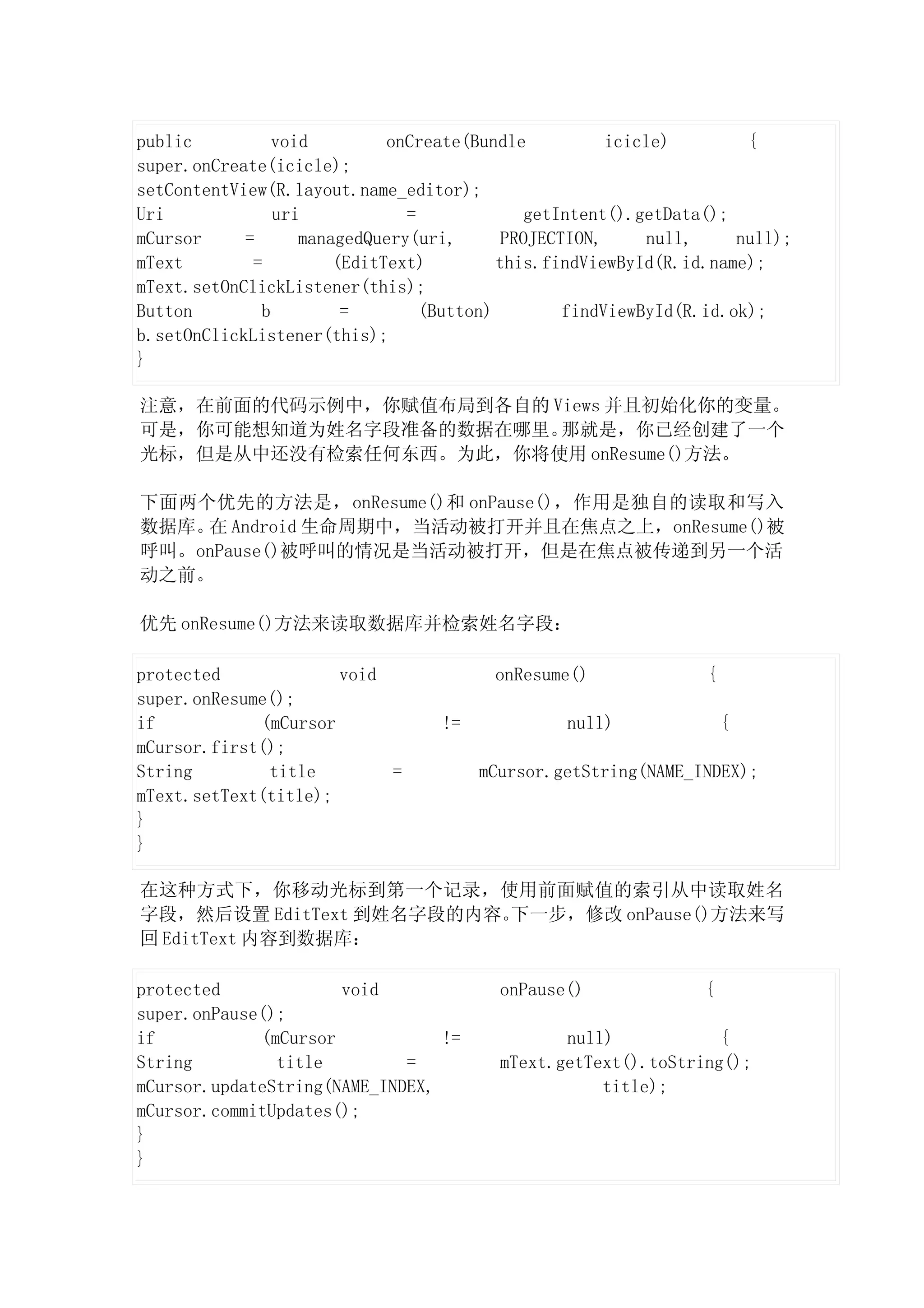 public          void         onCreate(Bundle           icicle)        {
super.onCreate(icicle);
setContentView(R.layout.name_editor);
Uri             uri            =              getIntent().getData();
mCursor     =      managedQuery(uri,       PROJECTION,     null,     null);
mText        =         (EditText)         this.findViewById(R.id.name);
mText.setOnClickListener(this);
Button        b         =        (Button)         findViewById(R.id.ok);
b.setOnClickListener(this);
}

注意，在前面的代码示例中，你赋值布局到各自的 Views 并且初始化你的变量。
可是，你可能想知道为姓名字段准备的数据在哪里。 那就是，你已经创建了一个
光标，但是从中还没有检索任何东西。为此，你将使用 onResume()方法。

下面两个优先的方法是，onResume()和 onPause()，作用是独自的读取和写入
数据库。 Android 生命周期中，当活动被打开并且在焦点之上，onResume()被
    在
呼叫。onPause()被呼叫的情况是当活动被打开，但是在焦点被传递到另一个活
动之前。

优先 onResume()方法来读取数据库并检索姓名字段：

protected             void               onResume()              {
super.onResume();
if           (mCursor             !=             null)               {
mCursor.first();
String        title        =           mCursor.getString(NAME_INDEX);
mText.setText(title);
}
}

在这种方式下，你移动光标到第一个记录，使用前面赋值的索引从中读取姓名
字段，然后设置 EditText 到姓名字段的内容。下一步，修改 onPause()方法来写
回 EditText 内容到数据库：

protected             void               onPause()               {
super.onPause();
if           (mCursor            !=             null)            {
String         title         =           mText.getText().toString();
mCursor.updateString(NAME_INDEX,                    title);
mCursor.commitUpdates();
}
}
 