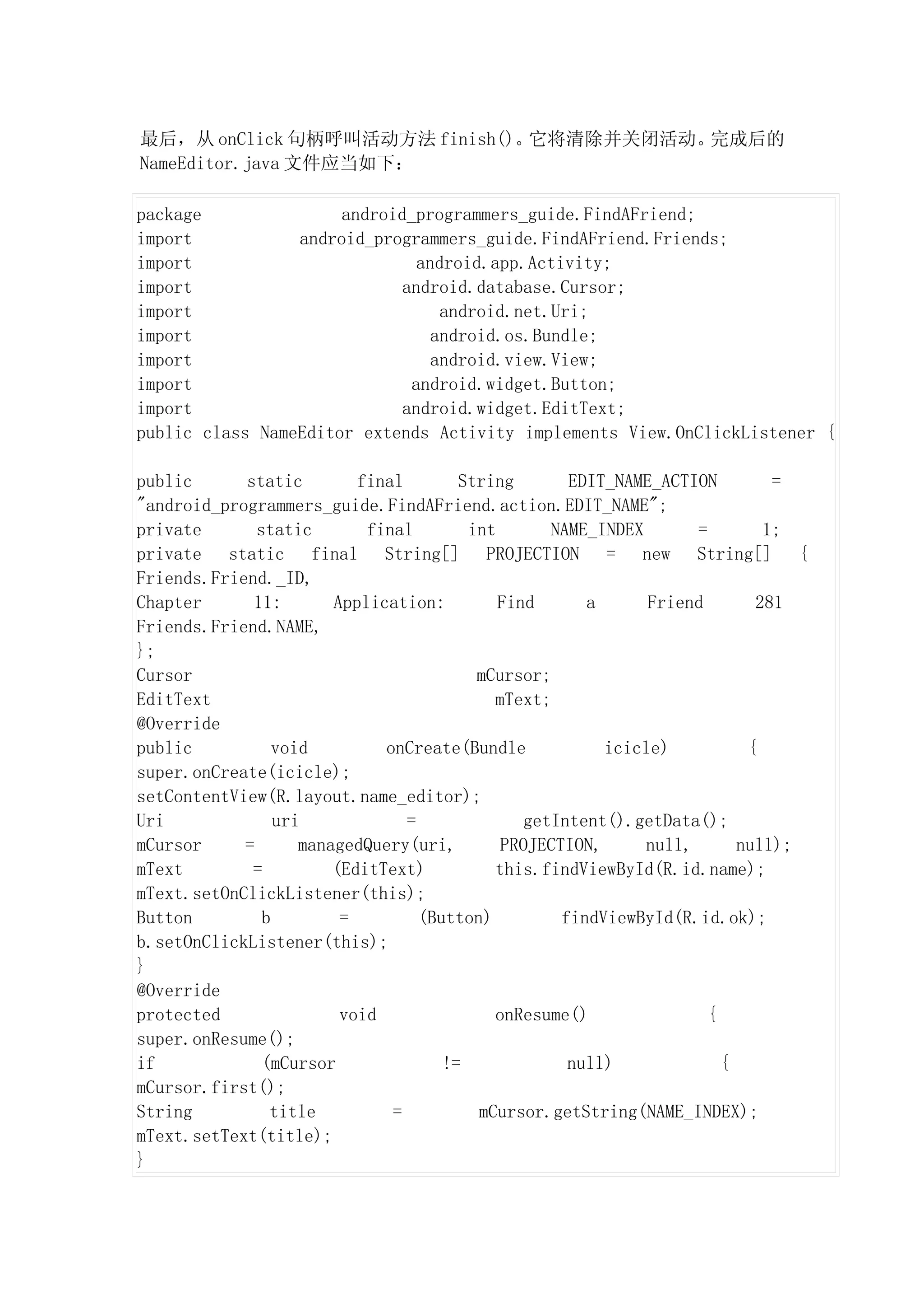 最后，从 onClick 句柄呼叫活动方法 finish()。它将清除并关闭活动。完成后的
NameEditor.java 文件应当如下：

package               android_programmers_guide.FindAFriend;
import           android_programmers_guide.FindAFriend.Friends;
import                         android.app.Activity;
import                      android.database.Cursor;
import                            android.net.Uri;
import                           android.os.Bundle;
import                           android.view.View;
import                        android.widget.Button;
import                      android.widget.EditText;
public class NameEditor extends Activity implements View.OnClickListener {

public      static         final        String       EDIT_NAME_ACTION        =
"android_programmers_guide.FindAFriend.action.EDIT_NAME";
private       static        final        int       NAME_INDEX       =       1;
private static final String[] PROJECTION = new String[] {
Friends.Friend._ID,
Chapter      11:        Application:         Find      a      Friend       281
Friends.Friend.NAME,
};
Cursor                                    mCursor;
EditText                                    mText;
@Override
public           void         onCreate(Bundle            icicle)          {
super.onCreate(icicle);
setContentView(R.layout.name_editor);
Uri              uri             =              getIntent().getData();
mCursor     =       managedQuery(uri,        PROJECTION,      null,      null);
mText        =          (EditText)          this.findViewById(R.id.name);
mText.setOnClickListener(this);
Button         b         =         (Button)         findViewById(R.id.ok);
b.setOnClickListener(this);
}
@Override
protected                void               onResume()               {
super.onResume();
if             (mCursor               !=             null)             {
mCursor.first();
String          title          =          mCursor.getString(NAME_INDEX);
mText.setText(title);
}
 