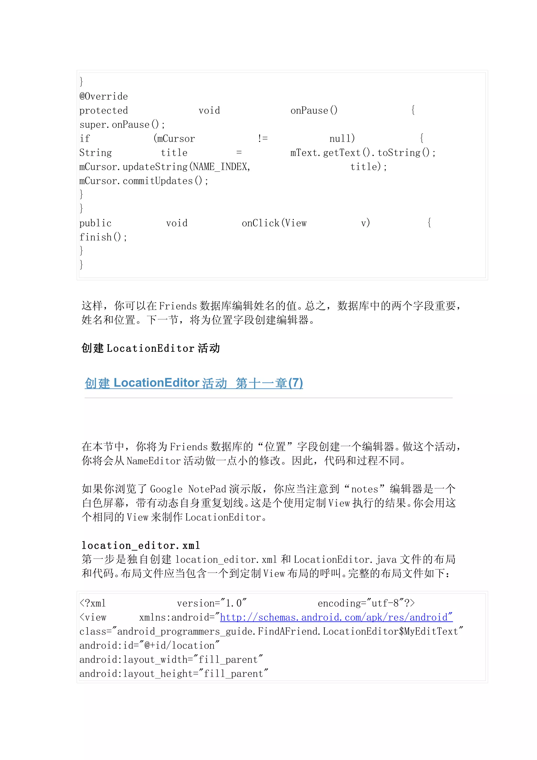 }
@Override
protected             void              onPause()             {
super.onPause();
if           (mCursor             !=           null)            {
String         title         =          mText.getText().toString();
mCursor.updateString(NAME_INDEX,                   title);
mCursor.commitUpdates();
}
}
public           void          onClick(View          v)           {
finish();
}
}


这样，你可以在 Friends 数据库编辑姓名的值。总之，数据库中的两个字段重要，
姓名和位置。下一节，将为位置字段创建编辑器。

创建 LocationEditor 活动


 创建 LocationEditor 活动 第十一章 (7)




在本节中，你将为 Friends 数据库的“位置”字段创建一个编辑器。 做这个活动，
你将会从 NameEditor 活动做一点小的修改。因此，代码和过程不同。

如果你浏览了 Google NotePad 演示版，你应当注意到“notes”编辑器是一个
白色屏幕，带有动态自身重复划线。          这是个使用定制 View 执行的结果。你会用这
个相同的 View 来制作 LocationEditor。

location_editor.xml
第一步是独自创建 location_editor.xml 和 LocationEditor.java 文件的布局
和代码。  布局文件应当包含一个到定制 View 布局的呼叫。          完整的布局文件如下：

<?xml             version="1.0"             encoding="utf-8"?>
<view      xmlns:android="http://schemas.android.com/apk/res/android"
class="android_programmers_guide.FindAFriend.LocationEditor$MyEditText"
android:id="@+id/location"
android:layout_width="fill_parent"
android:layout_height="fill_parent"
 