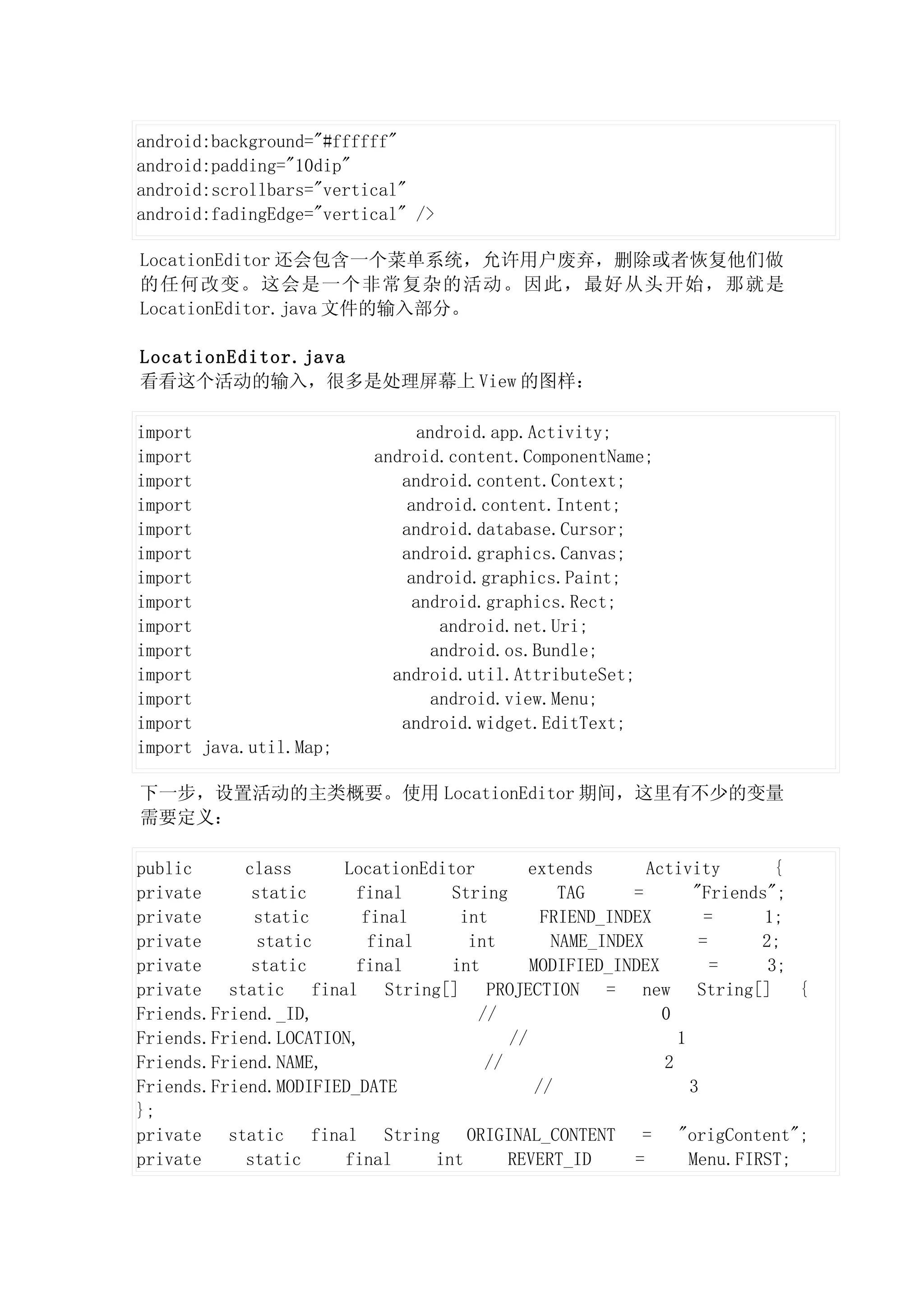 android:background="#ffffff"
android:padding="10dip"
android:scrollbars="vertical"
android:fadingEdge="vertical" />

LocationEditor 还会包含一个菜单系统，允许用户废弃，删除或者恢复他们做
的任何改变。这会是一个非常复杂的活动。因此，最好从头开始，那就是
LocationEditor.java 文件的输入部分。

LocationEditor.java
看看这个活动的输入，很多是处理屏幕上 View 的图样：

import                          android.app.Activity;
import                    android.content.ComponentName;
import                       android.content.Context;
import                        android.content.Intent;
import                       android.database.Cursor;
import                       android.graphics.Canvas;
import                        android.graphics.Paint;
import                         android.graphics.Rect;
import                             android.net.Uri;
import                            android.os.Bundle;
import                      android.util.AttributeSet;
import                            android.view.Menu;
import                       android.widget.EditText;
import java.util.Map;

下一步，设置活动的主类概要。使用 LocationEditor 期间，这里有不少的变量
需要定义：

public      class     LocationEditor        extends       Activity        {
private      static     final     String        TAG     =       "Friends";
private      static      final     int        FRIEND_INDEX        =     1;
private       static      final     int        NAME_INDEX        =      2;
private      static     final     int       MODIFIED_INDEX         =     3;
private static final String[] PROJECTION = new String[] {
Friends.Friend._ID,                  //                     0
Friends.Friend.LOCATION,                 //                   1
Friends.Friend.NAME,                  //                    2
Friends.Friend.MODIFIED_DATE                 //                 3
};
private static final String ORIGINAL_CONTENT = "origContent";
private     static    final     int      REVERT_ID      =       Menu.FIRST;
 