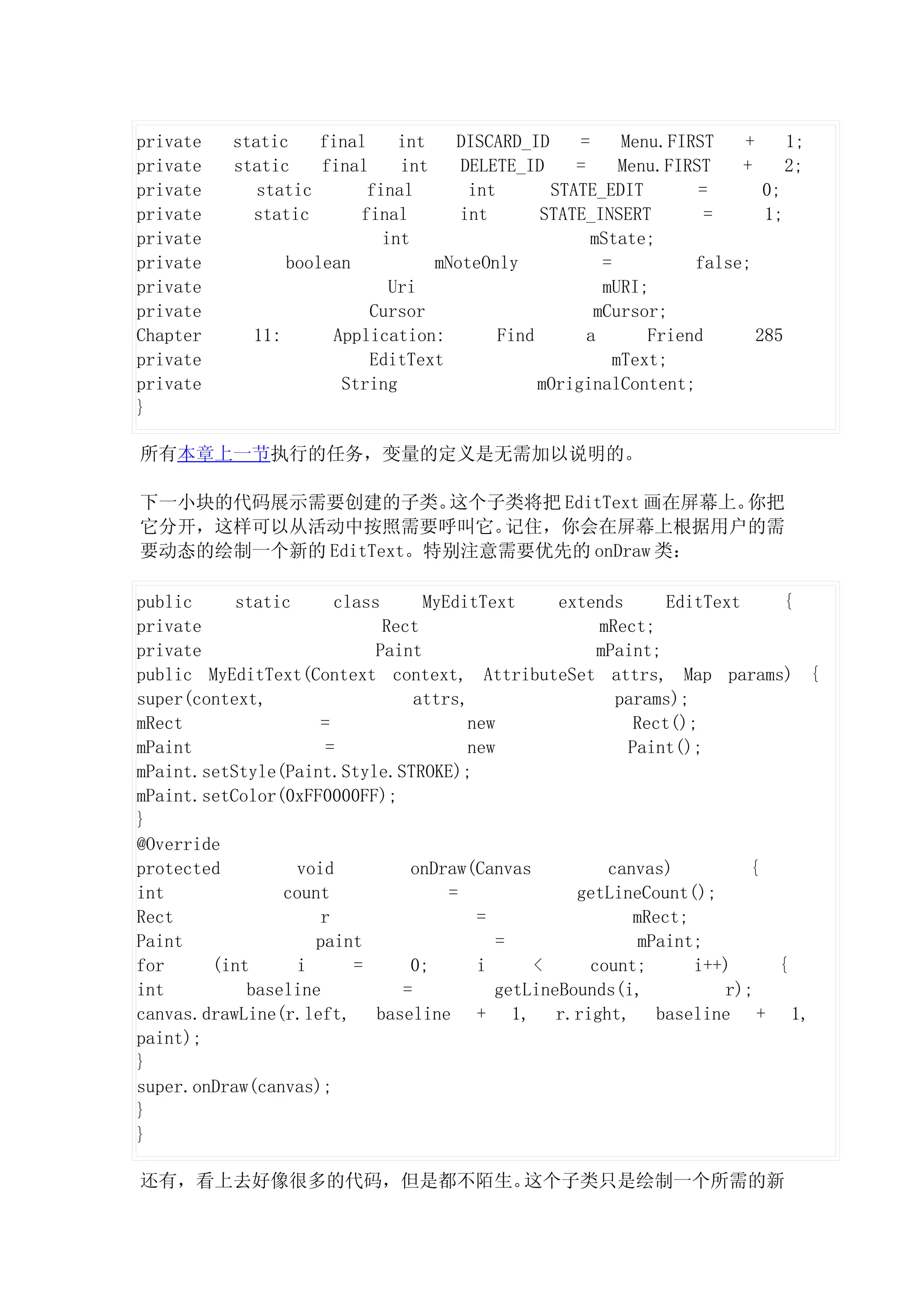 private   static    final     int   DISCARD_ID      =     Menu.FIRST   +     1;
private   static    final     int    DELETE_ID     =      Menu.FIRST   +     2;
private      static       final       int       STATE_EDIT         =      0;
private     static      final        int       STATE_INSERT         =     1;
private                     int                       mState;
private         boolean           mNoteOnly            =          false;
private                      Uri                       mURI;
private                   Cursor                      mCursor;
Chapter     11:      Application:         Find       a       Friend      285
private                   EditText                       mText;
private               String                   mOriginalContent;
}

所有本章上一节执行的任务，变量的定义是无需加以说明的。

下一小块的代码展示需要创建的子类。    这个子类将把 EditText 画在屏幕上。你把
它分开，这样可以从活动中按照需要呼叫它。    记住，你会在屏幕上根据用户的需
要动态的绘制一个新的 EditText。特别注意需要优先的 onDraw 类：

public     static      class      MyEditText     extends      EditText    {
private                      Rect                    mRect;
private                     Paint                    mPaint;
public MyEditText(Context context, AttributeSet attrs, Map params) {
super(context,                   attrs,                params);
mRect                =                 new                Rect();
mPaint                =                new               Paint();
mPaint.setStyle(Paint.Style.STROKE);
mPaint.setColor(0xFF0000FF);
}
@Override
protected         void          onDraw(Canvas         canvas)          {
int             count                =             getLineCount();
Rect                 r                  =                 mRect;
Paint               paint                  =               mPaint;
for     (int      i      =      0;      i     <     count;       i++)    {
int         baseline           =          getLineBounds(i,          r);
canvas.drawLine(r.left, baseline + 1, r.right, baseline + 1,
paint);
}
super.onDraw(canvas);
}
}

还有，看上去好像很多的代码，但是都不陌生。这个子类只是绘制一个所需的新
 