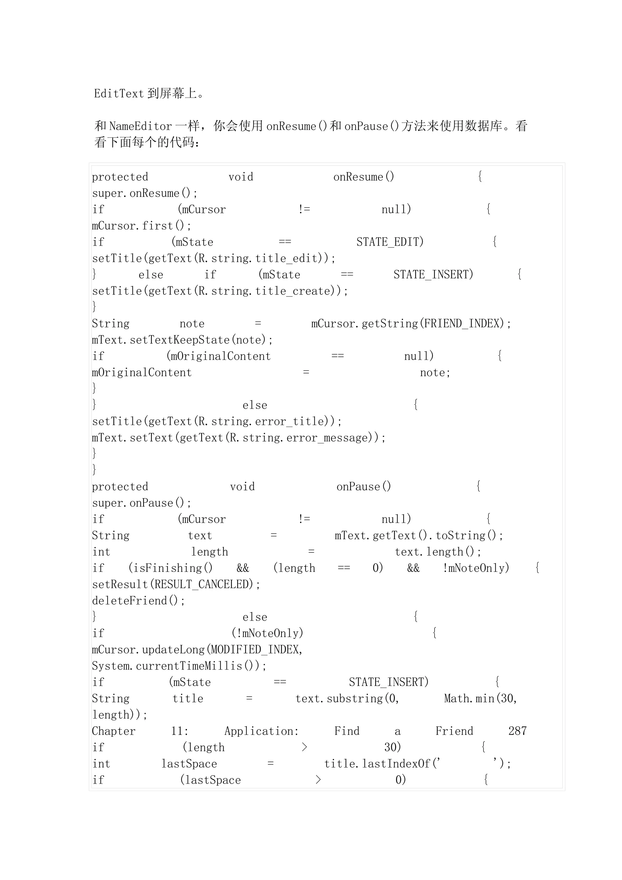 EditText 到屏幕上。

和 NameEditor 一样，你会使用 onResume()和 onPause()方法来使用数据库。看
看下面每个的代码：

protected                void                  onResume()                  {
super.onResume();
if             (mCursor               !=                null)                {
mCursor.first();
if            (mState              ==               STATE_EDIT)                {
setTitle(getText(R.string.title_edit));
}       else        if        (mState            ==        STATE_INSERT)           {
setTitle(getText(R.string.title_create));
}
String          note          =           mCursor.getString(FRIEND_INDEX);
mText.setTextKeepState(note);
if           (mOriginalContent                ==             null)              {
mOriginalContent                       =                         note;
}
}                          else                                {
setTitle(getText(R.string.error_title));
mText.setText(getText(R.string.error_message));
}
}
protected                void                   onPause()                  {
super.onPause();
if             (mCursor               !=                null)                {
String           text           =              mText.getText().toString();
int               length                 =                 text.length();
if    (isFinishing()      &&     (length        ==     0)     &&     !mNoteOnly)      {
setResult(RESULT_CANCELED);
deleteFriend();
}                          else                                {
if                       (!mNoteOnly)                              {
mCursor.updateLong(MODIFIED_INDEX,
System.currentTimeMillis());
if           (mState              ==              STATE_INSERT)                {
String        title         =         text.substring(0,              Math.min(30,
length));
Chapter       11:      Application:            Find        a        Friend        287
if              (length                >                 30)                {
int         lastSpace           =            title.lastIndexOf('               ');
if             (lastSpace                  >               0)                {
 