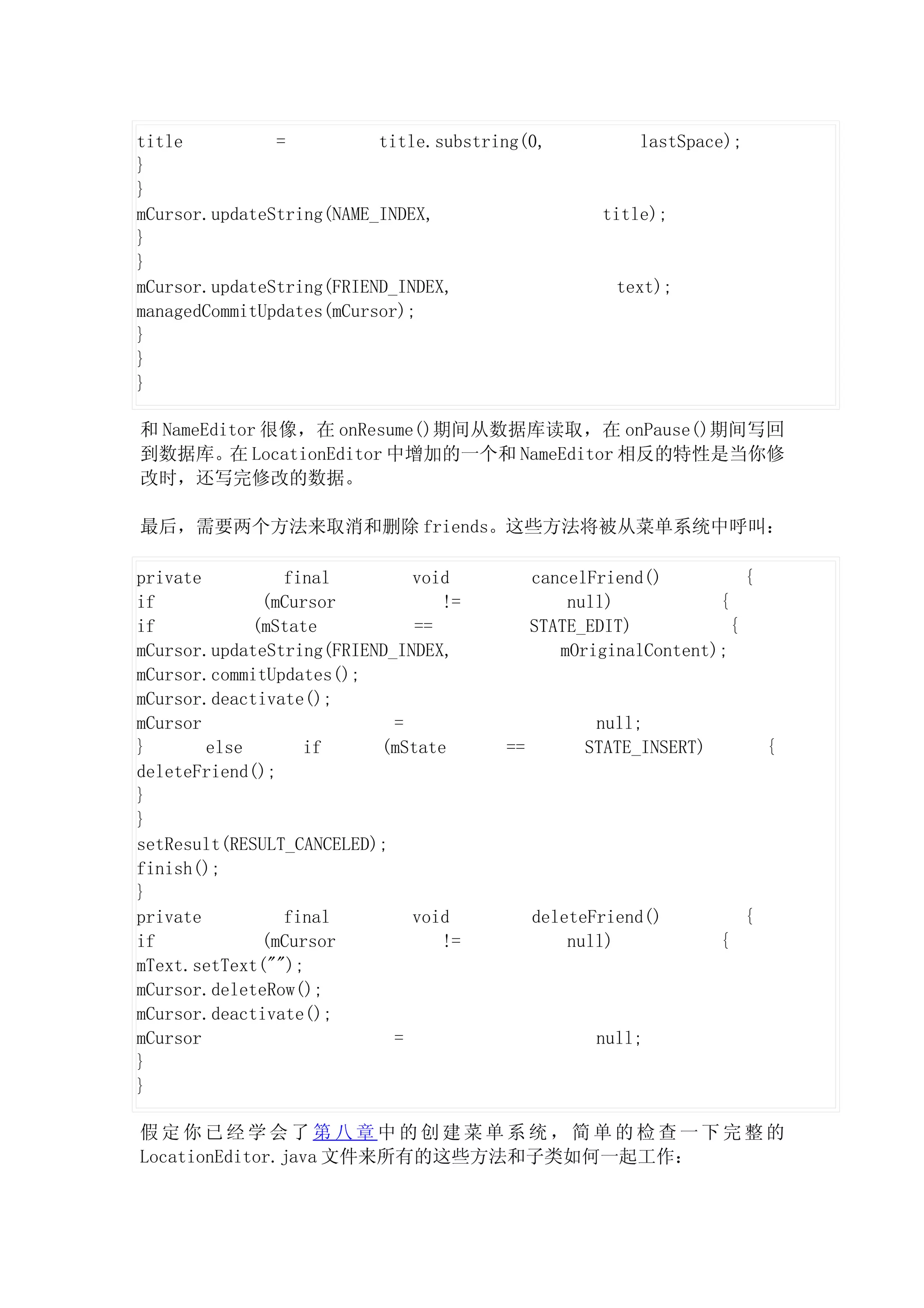 title          =          title.substring(0,            lastSpace);
}
}
mCursor.updateString(NAME_INDEX,                    title);
}
}
mCursor.updateString(FRIEND_INDEX,                   text);
managedCommitUpdates(mCursor);
}
}
}

和 NameEditor 很像，在 onResume()期间从数据库读取，在 onPause()期间写回
到数据库。在 LocationEditor 中增加的一个和 NameEditor 相反的特性是当你修
改时，还写完修改的数据。

最后，需要两个方法来取消和删除 friends。这些方法将被从菜单系统中呼叫：

private         final         void          cancelFriend()          {
if            (mCursor           !=             null)           {
if           (mState          ==            STATE_EDIT)           {
mCursor.updateString(FRIEND_INDEX,             mOriginalContent);
mCursor.commitUpdates();
mCursor.deactivate();
mCursor                     =                      null;
}       else      if      (mState      ==         STATE_INSERT)           {
deleteFriend();
}
}
setResult(RESULT_CANCELED);
finish();
}
private         final         void          deleteFriend()            {
if            (mCursor           !=             null)             {
mText.setText("");
mCursor.deleteRow();
mCursor.deactivate();
mCursor                     =                      null;
}
}

假定你已经学会了第八章中的创建菜单系统，简单的检查一下完整的
LocationEditor.java 文件来所有的这些方法和子类如何一起工作：
 