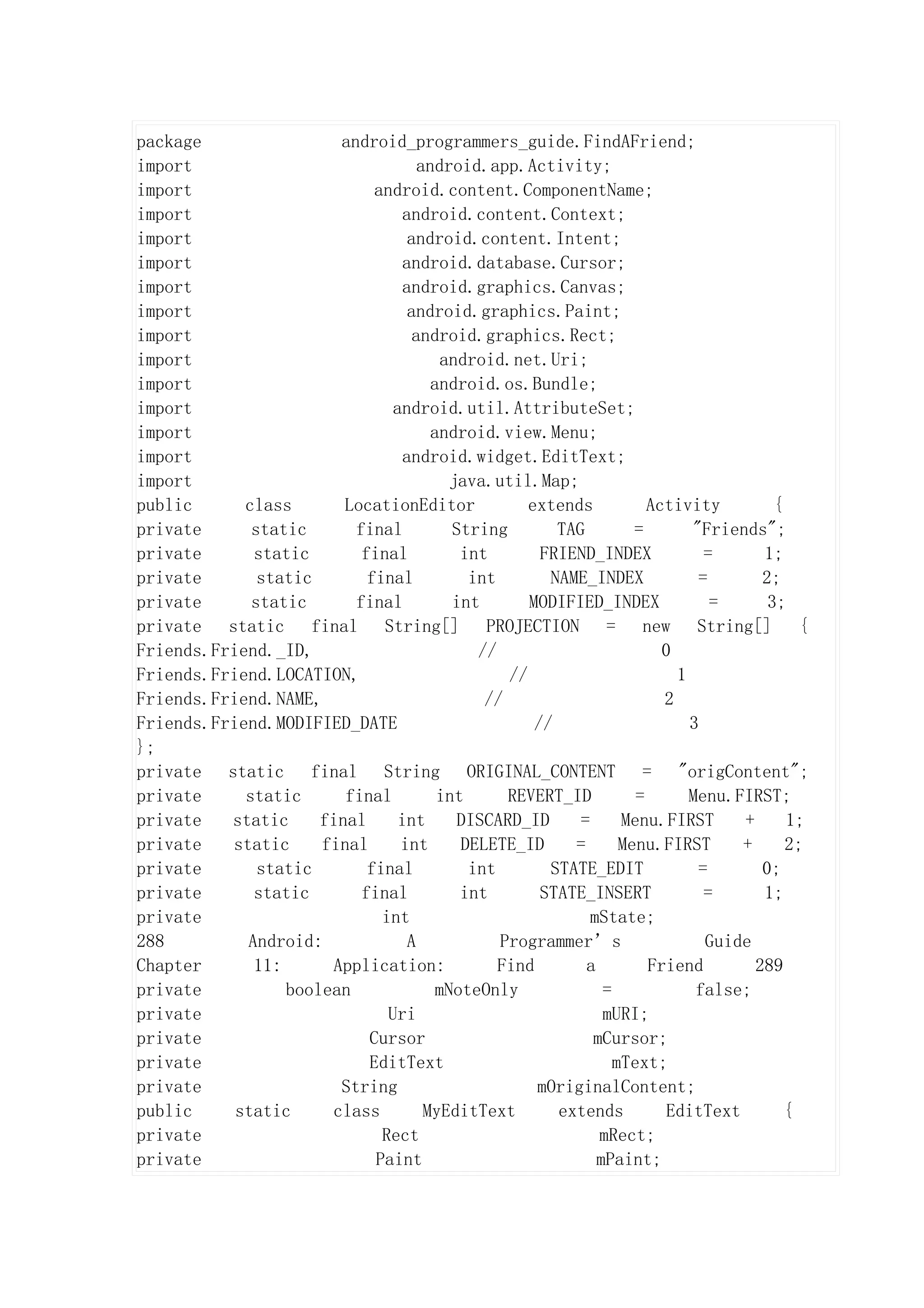 package                android_programmers_guide.FindAFriend;
import                             android.app.Activity;
import                      android.content.ComponentName;
import                          android.content.Context;
import                           android.content.Intent;
import                          android.database.Cursor;
import                          android.graphics.Canvas;
import                           android.graphics.Paint;
import                            android.graphics.Rect;
import                                 android.net.Uri;
import                               android.os.Bundle;
import                         android.util.AttributeSet;
import                               android.view.Menu;
import                          android.widget.EditText;
import                                  java.util.Map;
public      class       LocationEditor            extends           Activity         {
private      static      final          String        TAG         =       "Friends";
private      static       final          int        FRIEND_INDEX            =      1;
private       static       final          int        NAME_INDEX            =       2;
private      static      final          int       MODIFIED_INDEX             =      3;
private static final String[] PROJECTION = new String[] {
Friends.Friend._ID,                        //                         0
Friends.Friend.LOCATION,                       //                       1
Friends.Friend.NAME,                        //                        2
Friends.Friend.MODIFIED_DATE                       //                     3
};
private static final String ORIGINAL_CONTENT = "origContent";
private     static      final         int      REVERT_ID          =       Menu.FIRST;
private   static     final      int      DISCARD_ID      =      Menu.FIRST      +      1;
private   static     final      int      DELETE_ID      =       Menu.FIRST      +      2;
private       static       final          int        STATE_EDIT            =       0;
private      static       final          int        STATE_INSERT            =      1;
private                      int                           mState;
288         Android:             A            Programmer’s                  Guide
Chapter      11:      Application:            Find        a         Friend        289
private          boolean              mNoteOnly              =             false;
private                       Uri                            mURI;
private                    Cursor                          mCursor;
private                    EditText                            mText;
private                String                      mOriginalContent;
public     static     class         MyEditText        extends          EditText        {
private                      Rect                           mRect;
private                     Paint                           mPaint;
 