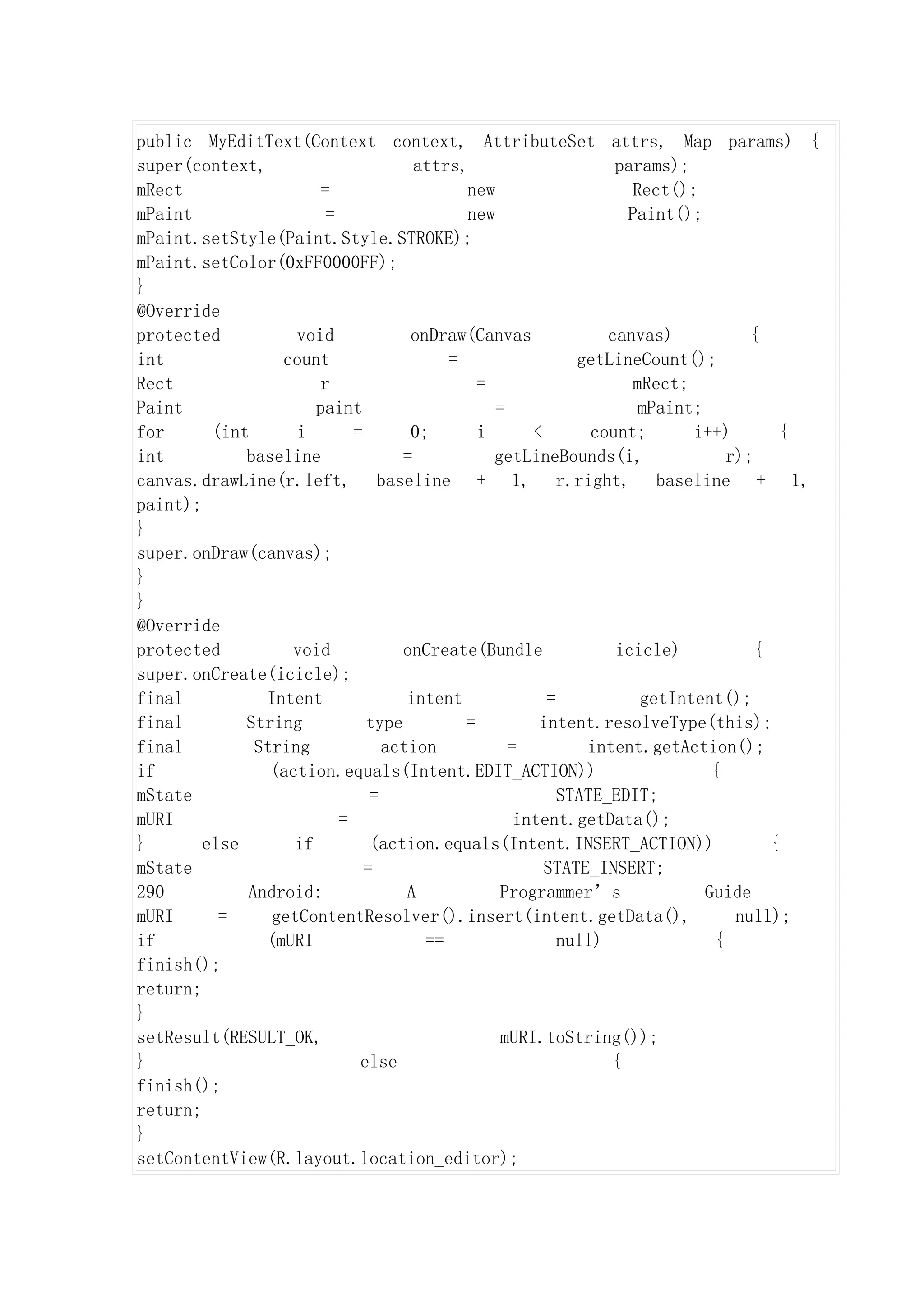 public MyEditText(Context context, AttributeSet attrs, Map params) {
super(context,                       attrs,                    params);
mRect                  =                   new                   Rect();
mPaint                  =                  new                  Paint();
mPaint.setStyle(Paint.Style.STROKE);
mPaint.setColor(0xFF0000FF);
}
@Override
protected          void             onDraw(Canvas             canvas)           {
int              count                   =                getLineCount();
Rect                   r                     =                   mRect;
Paint                 paint                    =                  mPaint;
for      (int      i        =       0;       i      <       count;      i++)        {
int          baseline              =           getLineBounds(i,              r);
canvas.drawLine(r.left, baseline + 1, r.right, baseline + 1,
paint);
}
super.onDraw(canvas);
}
}
@Override
protected         void             onCreate(Bundle             icicle)           {
super.onCreate(icicle);
final          Intent               intent            =           getIntent();
final        String           type         =         intent.resolveType(this);
final         String             action          =         intent.getAction();
if              (action.equals(Intent.EDIT_ACTION))                        {
mState                         =                        STATE_EDIT;
mURI                      =                       intent.getData();
}       else       if          (action.equals(Intent.INSERT_ACTION))               {
mState                        =                       STATE_INSERT;
290          Android:               A           Programmer’s              Guide
mURI      =     getContentResolver().insert(intent.getData(),                 null);
if             (mURI                  ==                null)              {
finish();
return;
}
setResult(RESULT_OK,                            mURI.toString());
}                            else                             {
finish();
return;
}
setContentView(R.layout.location_editor);
 