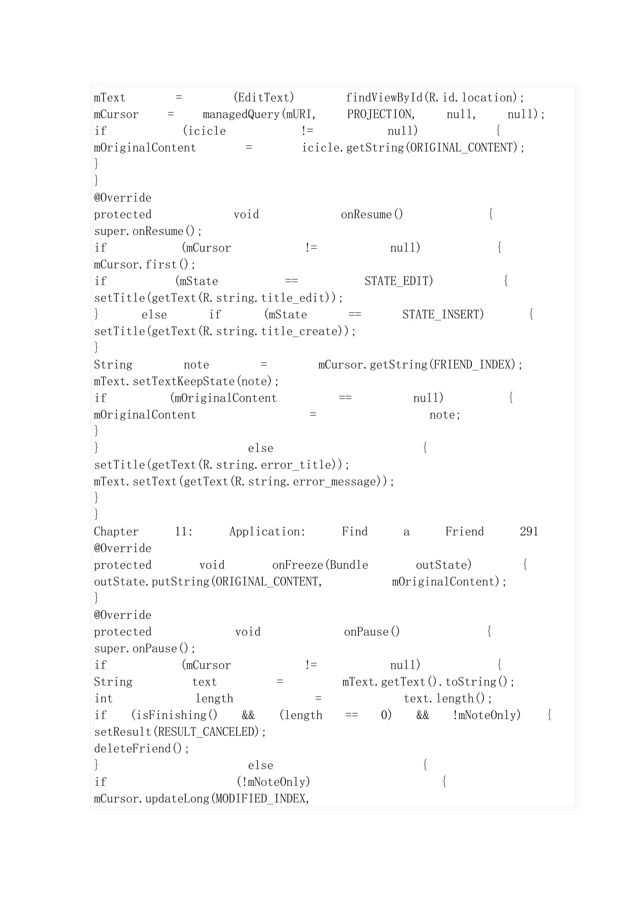 mText          =          (EditText)             findViewById(R.id.location);
mCursor      =       managedQuery(mURI,           PROJECTION,         null,      null);
if              (icicle                 !=               null)                {
mOriginalContent             =          icicle.getString(ORIGINAL_CONTENT);
}
}
@Override
protected                 void                  onResume()                  {
super.onResume();
if              (mCursor                 !=              null)                {
mCursor.first();
if            (mState                ==              STATE_EDIT)                {
setTitle(getText(R.string.title_edit));
}       else          if        (mState           ==        STATE_INSERT)           {
setTitle(getText(R.string.title_create));
}
String           note           =           mCursor.getString(FRIEND_INDEX);
mText.setTextKeepState(note);
if           (mOriginalContent                 ==             null)              {
mOriginalContent                          =                       note;
}
}                            else                               {
setTitle(getText(R.string.error_title));
mText.setText(getText(R.string.error_message));
}
}
Chapter        11:       Application:           Find        a        Friend        291
@Override
protected           void          onFreeze(Bundle             outState)            {
outState.putString(ORIGINAL_CONTENT,                      mOriginalContent);
}
@Override
protected                  void                  onPause()                  {
super.onPause();
if              (mCursor                 !=              null)                {
String            text             =            mText.getText().toString();
int                length                  =                text.length();
if    (isFinishing()        &&     (length       ==     0)     &&      !mNoteOnly)     {
setResult(RESULT_CANCELED);
deleteFriend();
}                            else                               {
if                         (!mNoteOnly)                             {
mCursor.updateLong(MODIFIED_INDEX,
 