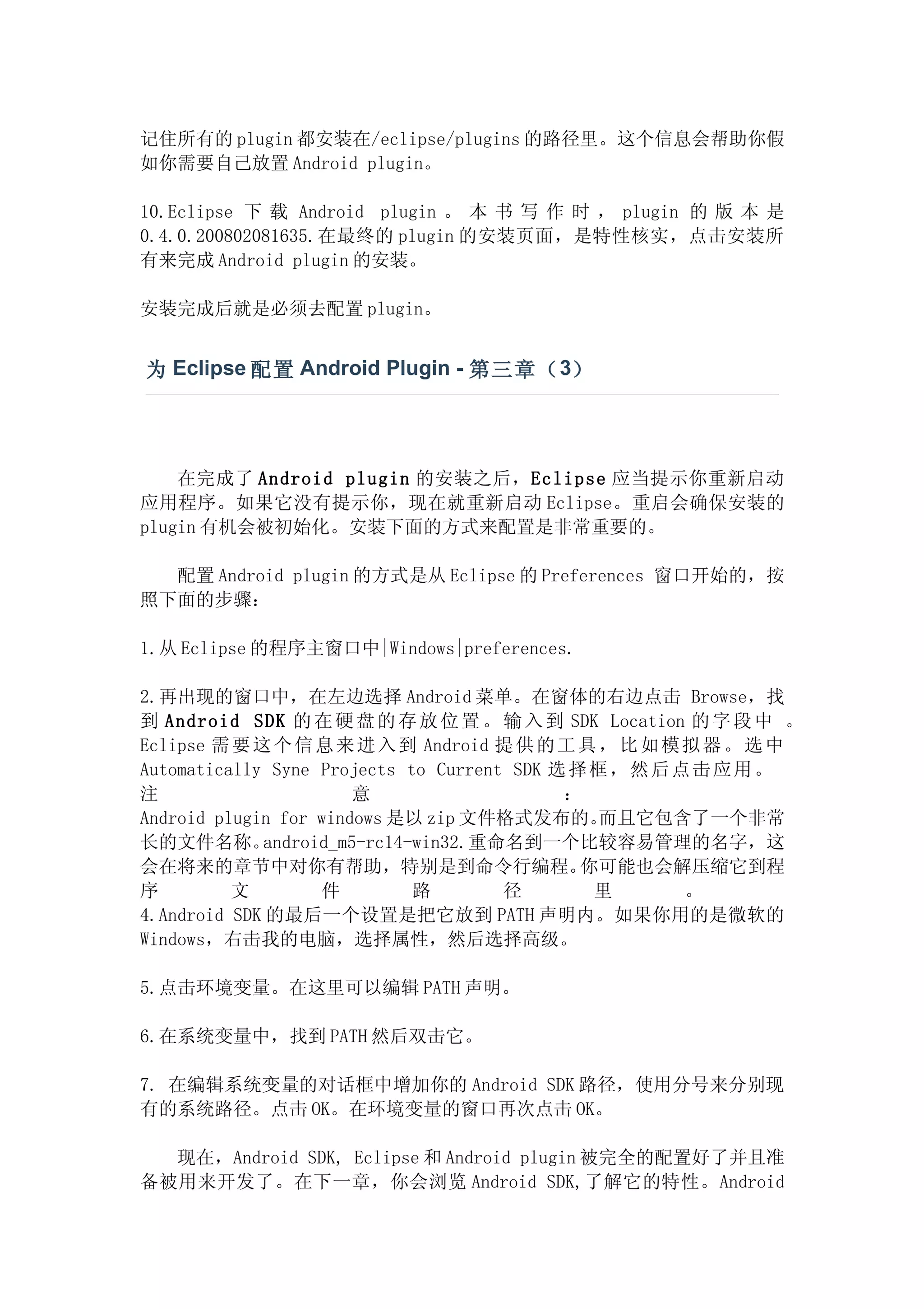 记住所有的 plugin 都安装在/eclipse/plugins 的路径里。这个信息会帮助你假
如你需要自己放置 Android plugin。

10.Eclipse 下 载 Android plugin 。 本 书 写 作 时 ， plugin 的 版 本 是
0.4.0.200802081635.在最终的 plugin 的安装页面，是特性核实，点击安装所
有来完成 Android plugin 的安装。

安装完成后就是必须去配置 plugin。


为 Eclipse 配置 Android Plugin - 第三章（ 3）




    在完成了 Android plugin 的安装之后，Eclipse 应当提示你重新启动
应用程序。如果它没有提示你，现在就重新启动 Eclipse。重启会确保安装的
plugin 有机会被初始化。安装下面的方式来配置是非常重要的。

  配置 Android plugin 的方式是从 Eclipse 的 Preferences 窗口开始的，按
照下面的步骤：

1.从 Eclipse 的程序主窗口中|Windows|preferences.

2.再出现的窗口中，在左边选择 Android 菜单。在窗体的右边点击 Browse，找
到 Android SDK 的 在 硬 盘 的 存 放 位 置 。 输 入 到 SDK Location 的 字 段 中 。
Eclipse 需 要 这 个 信 息 来 进 入 到 Android 提 供 的 工 具 ， 比 如 模 拟 器 。 选 中
Automatically Syne Projects to Current SDK 选 择 框 ， 然 后 点 击 应 用 。
注                      意                    ：
Android plugin for windows 是以 zip 文件格式发布的。      而且它包含了一个非常
长的文件名称。      android_m5-rc14-win32.重命名到一个比较容易管理的名字，这
会在将来的章节中对你有帮助，特别是到命令行编程。                      你可能也会解压缩它到程
序         文        件         路        径        里        。
4.Android SDK 的最后一个设置是把它放到 PATH 声明内。如果你用的是微软的
Windows，右击我的电脑，选择属性，然后选择高级。

5.点击环境变量。在这里可以编辑 PATH 声明。

6.在系统变量中，找到 PATH 然后双击它。

7. 在编辑系统变量的对话框中增加你的 Android SDK 路径，使用分号来分别现
有的系统路径。点击 OK。在环境变量的窗口再次点击 OK。

  现在，Android SDK, Eclipse 和 Android plugin 被完全的配置好了并且准
备被用来开发了。在下一章，你会浏览 Android SDK,了解它的特性。Android
 